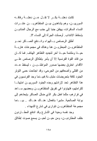 ‫ﻜﺎﻨﺕ ﺩﻫﺸـﺔ ﺒﻜـﺭ ﻻ ﺘﻘـل ﻋـﻥ ﺩﻫﺸـﺔ ﺭﻓﺎﻗـﻪ‬
‫ﺍﻟﺴﻭﺭﻴﻴـﻥ، ﻭﻫﻡ ﻴﺸﺎﻫﺩﻭﻥ ﺒﻴـﻥ ﺍﻟﻤﺘﻅﺎﻫﺭﻴــﻥ ﻋﺸـﺭﺍﺕ‬
‫ﺍﻟﻨﺴﺎﺀ ﺍﻟﺴﺎﻓﺭﺍﺕ، ﻴﻬﺘﻔﻥ ﺠﻨﺒﺎ ﺇﻟﻰ ﺠﻨﺏ ﻤﻊ ﺍﻟﺭﺠﺎل ﺍﻟﻤﻨﺎﺩﻴـﻥ‬
                            ‫ﹰ‬
            ‫ﺒﺈﺴﻘﺎﻁ ﺍﻻﻨﺘﺩﺍﺏ. ﺃﻭﺼﻠﺕ ﺍﻟﺠﺭﺃﺓ ﺇﻟﻰ ﺍﻟﻨﺴﺎﺀ ؟!.‬
‫ﺃﻁﻠﻕ ﺍﻟﺭﺼﺎﺹ ﺒـﺎﻟﻬﻭﺍﺀ ﻭﺍﻨـﺩﻓﻊ ﺍﻟﻌﺴـﺎﻜﺭ ﻨﺤـﻭ‬
‫ﺍﻟﻤﺘﻅﺎﻫﺭﻴـﻥ ﺍﻟﻤﺒﻌﺜﺭﻴـﻥ ﻫﻨﺎ ﻭﻫﻨﺎﻙ ﻓﻲ ﻤﺠﻤﻭﻋﺎﺕ ﻫﺎﺭﺒـﺔ‬
‫ﺤﻴـﻨﺎ ﻭﻤﻠﺘﺌﻤﺔ ﺤﻴـﻨﺎ ﺁﺨﺭ ﻟﺘﺠﺩﻴﺩ ﺍﻟﺘﻅﺎﻫﺭ ﺍﻟﻬﺘﺎﻑ. ﻓﻤﺎ ﻜـﺎﻥ‬
                                    ‫ﹰ‬             ‫ﹰ‬
‫ﻤﻥ ﻗﺎﺌﺩ ﺍﻟﻘﻭﺓ ﺍﻟﻔﺭﻨﺴﻴﺔ ﺇﻻ ﺃﻥ ﻴﺄﻤﺭ ﺒﺈﻁﻼﻕ ﺍﻟﺭﺼﺎﺹ ﻋﻠـﻰ‬
‫ﺍﻷﻗﺩﺍﻡ. ﺍﺨﺘﺭﻕ ﺒﻌﻀﻬﺎ ﺼﺩﻭﺭ ﺍﻟﻤﻭﺍﻁﻨـﻴـﻥ ، ﻟﻴﺴﻘﻁ ﻋـﺩﺩ‬
‫ﻤﻥ ﺍﻟﻘﺘﻠﻰ ﻭﺃﻀﻌﺎﻓﻬﻡ ﻤﻥ ﺍﻟﺠﺭﺤﻰ، ﻭﻗﺩ ﺍﺠﺘﺎﺤﺕ ﺤﻤﻰ ﺍﻟﺘﻭﺘﺭ‬
‫ﺍﻟﺠﻨﻭﺩ ﻜﺎﻓﺔ ﺒﺘﺤﺭﻴﻀﺎﺕ ﻤﺘﺒﺎﻴـﻨﺔ.ﻓﺒﻴـﻨﻤﺎ ﻭﺠﺩ ﺍﻟﻔﺭﻨﺴﻴﻭﻥ ﻓﻲ‬
‫ﻫﺫﺍ ﺍﻟﺘﻅﺎﻫﺭ ﺘﺤﺩ ﻹﺭﺍﺩﺘﻬﻡ ﻭﺠﺩﻩ ﺍﻟﺠﻨﻭﺩ ﺍﻟﺴﻭﺭﻴﻴـﻥ ﺍﻤﺘﻬﺎﻨـﺎ‬
‫ﹰ‬
‫ﻟﻜﺭﺍﻤﺘﻬﻡ، ﻓﺘﻬﺎﻭﻨﻭﺍ ﻓﻲ ﺘﻔﺭﻴﻕ ﺍﻟﻤﺘﻅﺎﻫﺭﻴـﻥ ﻭﺒﻌﻀﻬﻡ ﺴـﺎﻋﺩ‬
‫ﻓﻲ ﻓﺭﺍﺭﻫﻡ، ﻤﺜﻠﻤﺎ ﻓﻌل ﺒﻜﺭ ﺍﻟﺫﻱ ﻀﻠل ﺍﻟﻌﺴﺎﻜﺭ ﺒﺈﺒﻌﺎﺩﻫﻡ ﺇﻟﻰ‬
‫ﺒﻭﺍﺒﺔ ﺍﻟﺼﺎﻟﺤﻴﺔ. ﻤﺸﻴﺭﺍ ﺒﺎﻨﻔﻌﺎل: ﻫﻨـﺎﻙ ﻫﻨـﺎﻙ .. ﺒﻴــﻨﻤﺎ‬
                                ‫ﹰ‬
        ‫ﻤﺠﻤﻭﻋﺔ ﺍﻟﻤﺘﻅﺎﻫﺭﻴـﻥ ﺘﺘﻭﺍﺭﻯ ﻓﻲ ﺸﺎﺭﻉ ﺍﻟﺸﻬﺩﺍﺀ .‬
‫ﻭﺠﺩ ﻨﻔﺴﻪ ﻭﺤﻴﺩﺍ ﻓﻲ ﺍﻟﺸﺎﺭﻉ ﻭﻗﺩ ﺍﻨﺩﻓﻊ ﺍﻟﻤﻁـﺎﺭﺩﻭﻥ‬
                               ‫ﹰ‬
‫ﺨﻠﻑ ﺍﻟﻤﻁﺎﺭﺩﻴـﻥ، ﻭﻤﻥ ﺤﻴـﻥ ﻟﺤﻴـﻥ ﻴﺴﻤﻊ ﺼﻭﺕ ﺇﻁﻼﻕ‬


                         ‫٥٩١‬
 