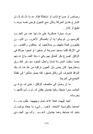 ‫ﺭﺼﺎﺹ ﺃﻭ ﺼﺭﺍﺥ ﺸﺎﺏ ﺃﻭ ﺍﺴﺘﻐﺎﺜﺔ ﻓﺘﺎﺓ. ﻋـﺩﺍ ﺫﻟـﻙ ﻜـﺎﻥ‬
‫ﺍﻟﺸﺎﺭﻉ ﻫﺎﺩﺉ ﺍﻟﺤﺭﻜﺔ ﻭﻜﺄﻥ ﻤﻨﻊ ﺍﻟﺘﺠﻭل ﻓﺭﺽ ﻨﻔﺴﻪ ﺩﻭﻨﻤـﺎ‬
                                        ‫ﺘﺒﻠﻴﻎ ﺃﻭ ﺇﻨﺫﺍﺭ .‬
‫ﻤﺭﺕ ﺴﻴﺎﺭﺓ ﻋﺴﻜﺭﻴﺔ ﻋﻠﻰ ﻤﺘـﻨﻬﺎ ﻋﺩﺩ ﻤﻥ ﺍﻟﺠﻨـﻭﺩ‬
‫ﺍﻟﻔﺭﻨﺴﻴﻴـﻥ. ﻟﻡ ﻴﺒﺎﻟﻭﺍ ﺒﻪ ﺃﻭ ﺒﺎﻟﻌﺴﺎﻜﺭ ﺍﻵﺨﺭﻴــﻥ ﺍﻟﺫﻴــﻥ‬
‫ﻴﻅﻬﺭﻭﻥ ﻓﺠﺄﺓ ﻤﺘﻬﻴﺌﻴـﻥ ﺒﺴﻼﺤﻬﻡ، ﺜﻡ ﻴﺨﺘﻔﻭﻥ ﺭﺍﻜﻀﻴــﻥ‬
‫ﻓﻲ ﺍﻷﺯﻗﺔ ﻜﻠﻤﺎ ﺴﻤﻌﻭﺍ ﺼﺭﺨﺔ ﺃﻭ ﺼﻔﻴﺭﺍ ﺃﻭ ﻟﻤﺤﻭﺍ ﺤﺭﻜﺔ ﻓﻲ‬
                 ‫ﹰ‬
‫ﺍﻟﺯﻗﺎﻕ. ﻓﻴﺴﺭﻉ ﺒﻜﺭ ﻟﻠﺤﺎﻕ ﺒﻬﻡ ﻭﻓﻲ ﻨـﻴﺘﻪ ﺍﻟﻀـﻴﺎﻉ ﻋـﻨﻬﻡ‬
‫ﺒﻌﺩﻤﺎ ﺴﻜﻨﺕ ﺍﻟﻤﺩﻴـﻨﺔ ﺘﻤﺎﻤﺎ ﻭﺍﺤﺘل ﺍﻟﺠﻨﻭﺩ ﻤﻌـﺎﺒﺭ ﺍﻟﻁـﺭﻕ‬
                           ‫ﹰ‬
‫ﻭﻤﺨﺎﺭﺠﻬﺎ. ﻜﺎﻥ ﻴﺤﺱ ﺒﺄﻥ ﺍﻟﻌﻴﻭﻥ ﺘﺭﺍﻗﺒﻪ ﻤﻥ ﺨﻠـﻑ ﺸـﺒﻙ‬
‫ﺍﻟﻨﻭﺍﻓﺫ ﻓﺎﻨﺤﺭﻑ ﺇﻟﻰ ﺯﻗﺎﻕ ﻀﻴﻕ، ﻋﹼﻪ ﻴﺼل ﻤﺘﺄﺨﺭﺍ ﺇﻟﻰ ﻨﻘﻁﺔ‬
         ‫ﹰ‬           ‫ﻠ‬
                                    ‫ﺍﻟﺘﺠﻤﻊ ﻓﻲ ﺍﻟﻤﺭﺠﺔ .‬
‫ﻤﺎ ﺃﻥ ﻭﺼل ﺇﻟﻰ ﻤﻨﺘﺼﻑ ﺍﻟﺯﻗﺎﻕ ، ﺤﺘﻰ ﻟﻤـﺢ ﻓـﻲ‬
‫ﺍﻟﺠﺎﻨﺏ ﻤﻤﺭﺍ ﻀﻴﻘﹰ، ﻭﻓﻴﻪ ﺠﻨﺩﻴﺎﻥ ﻴﻘﻔﺎﻥ ﺃﻤـﺎﻡ ﺒـﺎﺏ ﻜﺄﻨﻬﻤـﺎ‬
        ‫ٍ‬                             ‫ﺎ‬    ‫ﹰ‬
                                              ‫ﻴﺤﺭﺴﺎﻨﻪ.‬
‫ﺍﺘﺠﻪ ﺇﻟﻴﻬﻤﺎ، ﻓﻌﻼ ﺍﻻﻏـﺘﻤﺎﻡ ﻭﺠﻬﻴﻬﻤﺎ. ﻁﻠﺏ ﻤﻨــﻪ‬
‫ﺃﺤﺩﻫﻤﺎ ﺒﺎﻟﻔﺭﻨﺴﻴﺔ ﺍﻻﺒﺘﻌﺎﺩ: ﺇﺫﻫﺏ... ﺸﻲﺀ ﻤﺎ ﺠﻌﻠﻪ ﻴﻭﺍﺼـل‬
‫ﺒﺘﺤﺩ ﺇﻨﻪ ﻀﺎﺒﻁ ﻭﻫﻤﺎ ﺠﻨﺩﻴﺎﻥ: ﺍﺫﻫـﺏ.. ﻭﺃﺸـﻬﺭ ﺍﻟﺠﻨـﺩﻱ‬
                                             ‫ٍ‬


                         ‫٦٩١‬
 