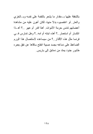 ‫ﺒﺎﻟﺸﻔﻘﺔ ﻋﻠﻴﻬﺎ ﺒـﻤﻘﺩﺍﺭ ﻤﺎ ﻴﺸﻌﺭ ﺒﺎﻟﻨﻘﻤﺔ ﻋﻠﻰ ﻨﻔﺴﻪ ﻭﺒـﺎﻟﺨﺯﻱ‬
‫ﻭﺍﻟﻌﺎﺭ. ﻟﻭ ﺍﻏﺘﺼﺒﻭﻩ ﺒﺩﻻ ﻤﻨﻬﺎ، ﻟﻜﺎﻥ ﺃﻫﻭﻥ ﻋﻠﻴﻪ ﻤﻥ ﻤﺸﺎﻫﺩﺓ‬
                               ‫ﹰ‬
‫ﺃﻋﻀﺎﺌﻬﻡ ﺘﺩﻨﺱ ﺤﺭﻤﺔ ﺍﻷﻤﻭﺍﺕ. ﺃﻫﺫﺍ ﻗﺩﺭ ﺃﻡ ﻋﻬﺭ ..؟ ﺃﻫـﺫﺍ‬
          ‫‪‬‬      ‫‪‬‬
‫ﺍﻨﻜﺴﺎﺭ ﺃﻡ ﺍﺴﺘﻌﻤﺎﺭ..؟ ﺃﻫﺫﻩ ﺍﺒﻨﺘﻪ ﺃﻡ ﺍﻤﻪ..؟ ﻭﻫل ﺘﻤﺎﺭﺱ ﻓـﻲ‬
‫ﻓﺭﻨﺴﺎ ﻤﺜل ﻫﺫﻩ ﺍﻷﻗﺫﺍﺭ..؟ ﻤﻥ ﺴﻴﺴﺎﻋﺩﻩ ﻻﺴﺘﺌﺼﺎل ﻫﺫﺍ ﺍﻟﻭﺭﻡ‬
‫ﺍﻟﻀﺎﻏﻁ ﻋﻠﻰ ﺩﻤﺎﻏﻪ ﺒﺠﺴﺩ ﺼﺒﻴﺔ ﺍﻨﻔﺘﺢ ﺴﺎﻗﺎﻫﺎ ﻋﻥ ﻨﻔﻕ ﻴﻌﺒﺭﻩ‬
                  ‫ﻁﺎﺒﻭﺭ ﺠﻨﻭﺩ ﻴﻤﺘﺩ ﻤﻥ ﺩﻤﺸﻕ ﺇﻟﻰ ﺒﺎﺭﻴﺱ.‬




                         ‫٨٩١‬
 