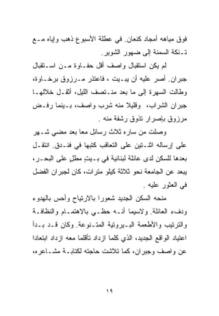 ‫ﻓﻭﻕ ﻤﻴﺎﻫﻪ ﺃﻤﺠﺎﺩ ﻜﻨﻌﺎﻥ. ﻓﻲ ﻋﻁﻠﺔ ﺍﻷﺴﺒﻭﻉ ﺫﻫﺏ ﻭﺇﻴﺎﻩ ﻤـﻊ‬
                           ‫ﺘـﻨﻜﺔ ﺍﻟﺴﻤﻨﺔ ﺇﻟﻰ ﻀﻬﻭﺭ ﺍﻟﺸﻭﻴﺭ.‬
‫ﻟﻡ ﻴﻜﻥ ﺍﺴﺘﻘﺒﺎل ﻭﺍﺼﻑ ﺃﻗل ﺤﻔـﺎﻭﺓ ﻤـﻥ ﺍﺴـﺘﻘﺒﺎل‬
‫ﺠﺒﺭﺍﻥ. ﺃﺼﺭ ﻋﻠﻴﻪ ﺃﻥ ﻴﺒـﻴﺕ ، ﻓﺎﻋﺘﺫﺭ ﻤـﺭﺯﻭﻕ ﺒﺭﺨـﺎﻭﺓ،‬
‫ﻭﻁﺎﻟﺕ ﺍﻟﺴﻬﺭﺓ ﺇﻟﻰ ﻤﺎ ﺒﻌﺩ ﻤﻨـﺘﺼﻑ ﺍﻟﻠﻴل، ﺃﺜﻘـل ﺨﻼﻟﻬـﺎ‬
‫ﺠﺒﺭﺍﻥ ﺍﻟﺸﺭﺍﺏ، ﻭﻗﻠﻴﻼ ﻤﻨﻪ ﺸﺭﺏ ﻭﺍﺼﻑ، ﺒـﻴﻨﻤﺎ ﺭﻓـﺽ‬
                          ‫ﹰ‬
                          ‫ﻤﺭﺯﻭﻕ ﺒﺈﺼﺭﺍﺭ ﺘﺫﻭﻕ ﺭﺸﻔﺔ ﻤﻨﻪ .‬
‫ﻭﺼﻠﺕ ﻤﻥ ﺴﺎﺭﻩ ﺜﻼﺙ ﺭﺴﺎﺌل ﻤﻌﺎ ﺒﻌﺩ ﻤﻀﻲ ﺸـﻬﺭ‬
             ‫ﹰ‬
‫ﻋﻠﻰ ﺇﺭﺴﺎﻟﻪ ﺍﺜﻨـﺘﻴﻥ ﻋﻠﻰ ﺍﻟﺘﻌﺎﻗﺏ ﻜﺘﺒﻬﺎ ﻓﻲ ﻓﻨـﺩﻕ. ﺍﻨﺘﻘـل‬
‫ﺒﻌﺩﻫﺎ ﻟﻠﺴﻜﻥ ﻟﺩﻯ ﻋﺎﺌﻠﺔ ﻟﺒﻨﺎﻨﻴﺔ ﻓﻲ ﺒـﻴﺕ ﻤﻁل ﻋﻠﻰ ﺍﻟﺒﺤـﺭ،‬
            ‫ٍ‬   ‫ٍ‬
‫ﻴﺒﻌﺩ ﻋﻥ ﺍﻟﺠﺎﻤﻌﺔ ﻨﺤﻭ ﺜﻼﺜﺔ ﻜﻴﻠﻭ ﻤﺘﺭﺍﺕ، ﻜﺎﻥ ﻟﺠﺒﺭﺍﻥ ﺍﻟﻔﻀل‬
                                            ‫ﻓﻲ ﺍﻟﻌﺜﻭﺭ ﻋﻠﻴﻪ .‬
‫ﻤﻨﺤﻪ ﺍﻟﺴﻜﻥ ﺍﻟﺠﺩﻴﺩ ﺸﻌﻭﺭﺍ ﺒﺎﻻﺭﺘﻴﺎﺡ ﻭﺃﺤﺱ ﺒﺎﻟﻬﺩﻭﺀ‬
                      ‫ﹰ‬
‫ﻭﺩﻑﺀ ﺍﻟﻌﺎﺌﻠﺔ. ﻭﻻﺴﻴﻤﺎ ﺃﻨـﻪ ﺤﻅـﻲ ﺒﺎﻻﻫﺘﻤـﺎﻡ ﻭﺍﻟﻨﻅﺎﻓـﺔ‬
‫ﻭﺍﻟﺘﺭﺘﻴﺏ ﻭﺍﻷﻁﻌﻤﺔ ﺍﻟﺒـﻴﺭﻭﺘﻴﺔ ﺍﻟﻤﺘـﻨﻭﻋﺔ. ﻭﻜﺎﻥ ﻗـﺩ ﺒـﺩﺃ‬
‫ﺍﻋﺘﻴﺎﺩ ﺍﻟﻭﺍﻗﻊ ﺍﻟﺠﺩﻴﺩ، ﺍﻟﺫﻱ ﻜﻠﻤﺎ ﺍﺯﺩﺍﺩ ﺘﺄﻗﻠﻤﺎ ﻤﻌﻪ ﺍﺯﺩﺍﺩ ﺍﺒﺘﻌﺎﺩﺍ‬
‫ﹰ‬                 ‫ﹰ‬
‫ﻋﻥ ﻭﺍﺼﻑ ﻭﺠﺒﺭﺍﻥ، ﻜﻤﺎ ﺘﻼﺸﺕ ﺤﺎﺠﺘﻪ ﻟﻜﺘﺎﺒـﺔ ﻤﺸـﺎﻋﺭﻩ،‬



                             ‫٩١‬
 