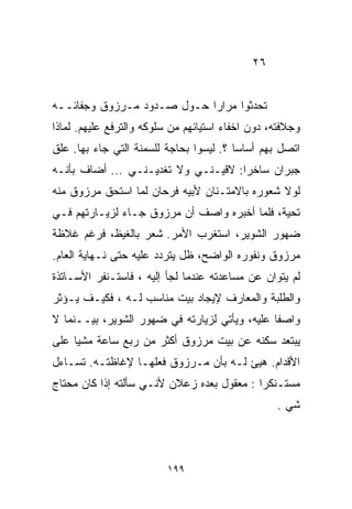 ‫٦٢‬


‫ﺘﺤﺩﺜﻭﺍ ﻤﺭﺍﺭﺍ ﺤـﻭل ﺼـﺩﻭﺩ ﻤـﺭﺯﻭﻕ ﻭﺠﻔﺎﺌــﻪ‬
                           ‫ﹰ‬
‫ﻭﺠﻼﻓﺘﻪ، ﺩﻭﻥ ﺍﺨﻔﺎﺀ ﺍﺴﺘﻴﺎﺌﻬﻡ ﻤﻥ ﺴﻠﻭﻜﻪ ﻭﺍﻟﺘﺭﻓﻊ ﻋﻠﻴﻬﻡ. ﻟﻤﺎﺫﺍ‬
‫ﺍﺘﺼل ﺒﻬﻡ ﺃﺴﺎﺴﺎ ؟. ﻟﻴﺴﻭﺍ ﺒﺤﺎﺠﺔ ﻟﻠﺴﻤﻨﺔ ﺍﻟﺘﻲ ﺠﺎﺀ ﺒﻬﺎ. ﻋﻠﻕ‬
                                        ‫ﹰ‬
‫ﺠﺒﺭﺍﻥ ﺴﺎﺨﺭﺍ: ﻻﻗﻴـﻨـﻲ ﻭﻻ ﺘﻐﺩﻴـﻨـﻲ ... ﺃﻀﺎﻑ ﺒﺄﻨـﻪ‬
                                    ‫ﹰ‬
‫ﻟﻭﻻ ﺸﻌﻭﺭﻩ ﺒﺎﻻﻤﺘـﻨﺎﻥ ﻷﺒﻴﻪ ﻓﺭﺤﺎﻥ ﻟﻤﺎ ﺍﺴﺘﺤﻕ ﻤﺭﺯﻭﻕ ﻤﻨﻪ‬
‫ﺘﺤﻴﺔ، ﻓﻠﻤﺎ ﺃﺨﺒﺭﻩ ﻭﺍﺼﻑ ﺃﻥ ﻤﺭﺯﻭﻕ ﺠـﺎﺀ ﻟﺯﻴـﺎﺭﺘﻬﻡ ﻓـﻲ‬
‫ﻀﻬﻭﺭ ﺍﻟﺸﻭﻴﺭ، ﺍﺴﺘﻐﺭﺏ ﺍﻷﻤﺭ. ﺸﻌﺭ ﺒﺎﻟﻐﻴﻅ، ﻓﺭﻏﻡ ﻏﻼﻅﺔ‬
‫ﻤﺭﺯﻭﻕ ﻭﻨﻔﻭﺭﻩ ﺍﻟﻭﺍﻀﺢ، ﻅل ﻴﺘﺭﺩﺩ ﻋﻠﻴﻪ ﺤﺘﻰ ﻨـﻬﺎﻴﺔ ﺍﻟﻌﺎﻡ.‬
‫ﻟﻡ ﻴﺘﻭﺍﻥ ﻋﻥ ﻤﺴﺎﻋﺩﺘﻪ ﻋﻨﺩﻤﺎ ﻟﺠﺄ ﺇﻟﻴﻪ ، ﻓﺎﺴﺘـﻨﻔﺭ ﺍﻷﺴـﺎﺘﺫﺓ‬
‫ﻭﺍﻟﻁﻠﺒﺔ ﻭﺍﻟﻤﻌﺎﺭﻑ ﻹﻴﺠﺎﺩ ﺒﻴﺕ ﻤﻨﺎﺴﺏ ﻟـﻪ ، ﻓﻜﻴـﻑ ﻴـﺅﺜﺭ‬
‫ﻭﺍﺼﻔﺎ ﻋﻠﻴﻪ، ﻭﻴﺄﺘﻲ ﻟﺯﻴﺎﺭﺘﻪ ﻓﻲ ﻀﻬﻭﺭ ﺍﻟﺸﻭﻴﺭ، ﺒﻴــﻨﻤﺎ ﻻ‬
                                              ‫ﹰ‬
‫ﻴﺒﺘﻌﺩ ﺴﻜﻨﻪ ﻋﻥ ﺒﻴﺕ ﻤﺭﺯﻭﻕ ﺃﻜﺜﺭ ﻤﻥ ﺭﺒﻊ ﺴﺎﻋﺔ ﻤﺸﻴﺎ ﻋﻠﻰ‬
    ‫ﹰ‬
‫ﺍﻷﻗﺩﺍﻡ. ﻫﻴﺊ ﻟـﻪ ﺒﺄﻥ ﻤـﺭﺯﻭﻕ ﻓﻌﻠﻬـﺎ ﻹﻏﺎﻅﺘـﻪ. ﺘﺴـﺎﺀل‬
‫ﻤﺴﺘـﻨﻜﺭﺍ : ﻤﻌﻘﻭل ﺒﻌﺩﻩ ﺯﻋﻼﻥ ﻷﻨـﻲ ﺴﺄﻟﺘﻪ ﺇﺫﺍ ﻜﺎﻥ ﻤﺤﺘﺎﺝ‬
                                           ‫ﹰ‬
                                                  ‫ﺸﻲ .‬



                          ‫٩٩١‬
 