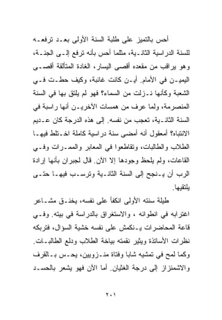 ‫ﺃﺤﺱ ﺒﺎﻟﺘﻤﻴﺯ ﻋﻠﻰ ﻁﻠﺒﺔ ﺍﻟﺴﻨﺔ ﺍﻷﻭﻟﻰ ﺒﻌـﺩ ﺘﺭﻓﻌـﻪ‬
‫ﻟﻠﺴﻨﺔ ﺍﻟﺩﺭﺍﺴﻴﺔ ﺍﻟﺜﺎﻨـﻴﺔ، ﻤﺜﻠﻤﺎ ﺃﺤﺱ ﺒﺄﻨﻪ ﺘﺭﻓﻊ ﺇﻟـﻰ ﺍﻟﺠﻨـﺔ،‬
‫ﻭﻫﻭ ﻴﺭﺍﻗﺏ ﻤﻥ ﻤﻘﻌﺩﻩ ﺃﻗﺼﻰ ﺍﻟﻴﺴﺎﺭ، ﺍﻟﻐﺎﺩﺓ ﺍﻟﻤﺘﺄﻟﻘﺔ ﺃﻗﺼـﻰ‬
‫ﺍﻟﻴﻤﻴـﻥ ﻓﻲ ﺍﻷﻤﺎﻡ. ﺃﻴـﻥ ﻜﺎﻨﺕ ﻏﺎﺌﺒﺔ، ﻭﻜﻴﻑ ﺤﻁـﺕ ﻓـﻲ‬
‫ﺍﻟﺸﻌﺒﺔ ﻭﻜﺄﻨﻬﺎ ﻨـﺯﻟﺕ ﻤﻥ ﺍﻟﺴﻤﺎﺀ؟ ﻓﻬﻭ ﻟﻡ ﻴﻠﺘﻕ ﺒﻬﺎ ﻓﻲ ﺍﻟﺴﻨﺔ‬
‫ﺍﻟﻤﻨﺼﺭﻤﺔ، ﻭﻟﻤﺎ ﻋﺭﻑ ﻤﻥ ﻫﻤﺴﺎﺕ ﺍﻵﺨﺭﻴـﻥ ﺃﻨﻬﺎ ﺭﺍﺴﺒﺔ ﻓﻲ‬
‫ﺍﻟﺴﻨﺔ ﺍﻟﺜﺎﻨـﻴﺔ، ﺘﻌﺠﺏ ﻤﻥ ﻨﻔﺴﻪ. ﺇﻟﻰ ﻫﺫﻩ ﺍﻟﺩﺭﺠﺔ ﻜﺎﻥ ﻋـﺩﻴﻡ‬
‫ﺍﻻﻨﺘﺒﺎﻩ؟ ﺃﻤﻌﻘﻭل ﺃﻨﻪ ﺃﻤﻀﻰ ﺴﻨﺔ ﺩﺭﺍﺴﻴﺔ ﻜﺎﻤﻠﺔ ﺍﺨـﺘﻠﻁ ﻓﻴﻬـﺎ‬
‫ﺍﻟﻁﻼﺏ ﻭﺍﻟﻁﺎﻟﺒﺎﺕ، ﻭﺘﻘﺎﻁﻌﻭﺍ ﻓﻲ ﺍﻟﻤﻌﺎﺒﺭ ﻭﺍﻟﻤﻤـﺭﺍﺕ ﻭﻓـﻲ‬
‫ﺍﻟﻘﺎﻋﺎﺕ، ﻭﻟﻡ ﻴﻠﺤﻅ ﻭﺠﻭﺩﻫﺎ ﺇﻻ ﺍﻵﻥ. ﻗﺎل ﻟﺠﺒﺭﺍﻥ ﺒﺄﻨﻬﺎ ﺇﺭﺍﺩﺓ‬
‫ﺍﻟﺭﺏ ﺃﻥ ﻴـﻨﺠﺢ ﺇﻟﻰ ﺍﻟﺴﻨﺔ ﺍﻟﺜﺎﻨـﻴﺔ ﻭﺘﺭﺴـﺏ ﻓﻴﻬـﺎ ﺤﺘـﻰ‬
                                                  ‫ﻴﻠﺘﻘﻴﻬﺎ.‬
‫ﻁﻴﻠﺔ ﺴﻨﺘﻪ ﺍﻷﻭﻟﻰ ﺍﻨﻜﻔﺄ ﻋﻠﻰ ﻨﻔﺴﻪ، ﻴﺨﻨـﻕ ﻤﺸـﺎﻋﺭ‬
‫ﺍﻏﺘﺭﺍﺒﻪ ﻓﻲ ﺍﻨﻁﻭﺍﺌﻪ ، ﻭﺍﻻﺴﺘﻐﺭﺍﻕ ﺒﺎﻟﺩﺭﺍﺴﺔ ﻓﻲ ﺒﻴﺘﻪ. ﻭﻓـﻲ‬
‫ﻗﺎﻋﺔ ﺍﻟﻤﺤﺎﻀﺭﺍﺕ ﻴـﻨﻜﻤﺵ ﻋﻠﻰ ﻨﻔﺴﻪ ﺨﺸﻴﺔ ﺍﻟﺴﺅﺍل، ﻓﺘﺭﺒﻜﻪ‬
‫ﻨﻅﺭﺍﺕ ﺍﻷﺴﺎﺘﺫﺓ ﻭﻴﺜﻴﺭ ﻨﻘﻤﺘﻪ ﺒﻴﺎﺨﺔ ﺍﻟﻁﻼﺏ ﻭﺩﻟﻊ ﺍﻟﻁﺎﻟﺒـﺎﺕ.‬
‫ﻭﻜﻤﺎ ﻟﻤﺢ ﻓﻲ ﺘﻤﺸﻴﻪ ﺸﺎﺒﺎ ﻭﻓﺘﺎﺓ ﻤﻨـﺯﻭﻴﻴﻥ، ﻴﺤـﺱ ﺒـﺎﻟﻘﺭﻑ‬
                             ‫ﹰ‬
‫ﻭﺍﻻﺸﻤﺌﺯﺍﺯ ﺇﻟﻰ ﺩﺭﺠﺔ ﺍﻟﻐﺜﻴﺎﻥ. ﺃﻤﺎ ﺍﻵﻥ ﻓﻬﻭ ﻴﺸﻌﺭ ﺒﺎﻟﺤﺴـﺩ‬


                          ‫١٠٢‬
 