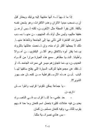 ‫ﺇﺫﺍ ﻤﺎ ﺘـﻬﻴﺄ ﻟـﻪ ﺃﻨﻬﺎ ﻤﻨﺘﺒﻬﺔ ﺇﻟﻴﻪ ﻴﺭﺘﺒﻙ ﻭﻴﺤﺘﺎﺭ ﻗﺒل‬
‫ﺃﻥ ﻴـﻨﺴﺤﺏ ﻤﺒﺩﻴﺎ ﺍﻻﺘﺯﺍﻥ ﻭﻋﺩﻡ ﺍﻻﻜﺘﺭﺍﺙ، ﻭﻫﻭ ﻴﺸﺤﻥ ﻨﻔﺴﻪ‬
                                   ‫ﹰ‬
‫ﺒﺎﻟﺜﻘﺔ. ﻜﺎﻥ ﻴﻘﺭﺃ ﺍﻟﻤﺠﻠﺔ ﻤﺜل ﺍﻵﺨﺭﻴـﻥ، ﻟﻜﻨﻪ ﻟـﻴﺱ ﺃﺭﻋـﻥ‬
‫ﺨﻔﻴﻔﺎ ﻤﺜﻠﻬﻡ، ﻭﻟﻴﺱ ﻤﺜل ﺃﻭﻟﺌـﻙ ﺍﻟﻤﺘﻬﻴﺒﻴــﻥ ﻤﻨﻬـﺎ ﺒﺴـﺒﺏ‬
                                               ‫ﹰ‬
‫ﺍﻟﺴﻴﺎﺭﺍﺕ ﺍﻟﻔﺎﺨﺭﺓ ﺍﻟﺘﻲ ﺘﺄﺘﻲ ﺒﻬﺎ ﺇﻟﻰ ﺍﻟﺠﺎﻤﻌﺔ ﻭﺘﺄﺨﺫﻫﺎ ﻤﻨﻬـﺎ.‬
‫ﺫﻟﻙ ﻻ ﻴﺠﻌﻠﻬﺎ ﺃﻜﺜﺭ ﺜﺭﺍﺀ ﻤﻨﻪ، ﻭﺇﻥ ﺘـﻨﻌﻤﺕ ﻋﺎﺌﻠﺘﻬﺎ ﺒﺎﻟﺜﺭﻭﺓ،‬
                                 ‫‪‬‬
‫ﺒﻴـﻨﻤﺎ ﻴﻘﺘﺭ ﺃﺒﻭﻩ ﺒﺎﻻﻨﻔﺎﻕ ﻭﻫﻭ ﺃﻜﺜـﺭ ﺍﻟﺒﻠﻘﺎﻭﻴﻴــﻥ ﺃﻤـﻭﺍﻻ‬
‫ﹰ‬
‫ﻭﺃﻁﻴﺎﻨﺎ. ﺍﻟﺩﻨـﻴﺎ ﻤﻅﺎﻫﺭ. ﺴﻤﻊ ﻫﺫﻩ ﺍﻟﻌﺒﺎﺭﺓ ﻤﺭﺍﺭﺍ ﻤﻥ ﺃﻓـﻭﺍﻩ‬
          ‫ﹰ‬                                     ‫ﹰ‬
‫ﺍﻟﻌﺩﻴﺩﻴـﻥ، ﺒﻴـﻨﻤﺎ ﺘﺘﺠﺎﻭﺯﻫﻡ ﻤﻴﺴﺭ ﻓﻲ ﻤﻤﺭﺍﺕ ﺍﻟﺠﺎﻤﻌـﺔ، ﺃﻭ‬
‫ﺘـﻨﻔﻙ ﻋﻥ ﻤﺠﻤﻭﻋﺘﻬﺎ ﻟﺘﺭﻜﺏ ﺍﻟﺴﻴﺎﺭﺓ ﺍﻟﺘﻲ ﻴﻔﺘﺢ ﺴﺎﺌﻘﻬﺎ ﻟﻬـﺎ‬
‫ﺍﻟﺒﺎﺏ .ﺃﻴـﻥ ﻫـﺫﻩ ﺍﻻﺭﺴـﺘﻘﺭﺍﻁﻴﺔ ﻤـﻥ ﻜﻨﻌـﺎﻥ ﻀـﻬﻭﺭ‬
                                                ‫ﺍﻟﺸﻭﻴﺭ؟!.‬
‫- ﻴﺎ ﺠﻤﺎﻋﺔ ﻴﻤﻜﻥ ﺘﻜﻭﻨﻭﺍ ﻗﺭﺍﻴﺏ ﻭﺍﻨﺘﻭﺍ ﻤـﺵ‬
                                          ‫ﺩﺍﺭﻴﻴـﻥ.‬
‫ﺤﺩ ﻋﻠﻤﻲ، ﻤﺎ ﺇﻟﻨـﺎ ﻗﺭﺍﻴـﺏ ﻓـﻲ ﺍﻟﻨﺎﺼـﺭﺓ،‬          ‫-‬
‫ﺒﻌﺩﻴـﻥ ﻓﻴﻪ ﻋﺎﺌﻼﺕ ﻜﺜﻴﺭﺓ ﺒﺘﺤﻤل ﺍﺴﻡ ﻜﻨﻌﺎﻥ ﻭﻤﺎ ﺤﺩﺍ ﻓـﻴﻬﻡ‬
                ‫ﻴﻘﺭﺏ ﻟﻠﺜﺎﻨـﻲ، ﻭﻓﻴﻪ ﻜﻨﻌﺎﻥ ﻤﺴﻠﻤﻴـﻥ ﻜﻤﺎﻥ.‬
                ‫- ﺒﺱ ﻫﺎﺫﻱ ﻨﺼﺭﺍﻨـﻴﺔ ﻤﺜﻠﻨﺎ.‬


                          ‫٤٠٢‬
 