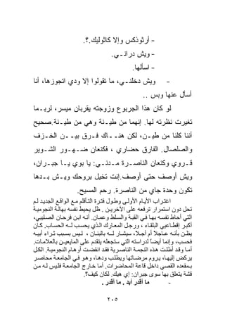 ‫- ﺃﺭﺜﻭﺫﻜﺱ ﻭﺇﻻ ﻜﺎﺜﻭﻟﻴﻙ.؟.‬
                                    ‫- ﻭﻴﺵ ﺩﺭﺍﻨـﻲ.‬
                                              ‫- ﺍﺴﺄﻟﻬﺎ.‬
‫ﻭﻴﺵ ﺩﺨﻠﻨـﻲ، ﻤﺎ ﺘﻘﻭﻟﻭﺍ ﺇﻻ ﻭﺩﻱ ﺍﺘﺠﻭﺯﻫﺎ، ﺃﻨﺎ‬                    ‫-‬
                                                   ‫ﺃﺴﺄل ﻋﻨﻬﺎ ﻭﺒﺱ ..‬
‫ﻟﻭ ﻜﺎﻥ ﻫﺫﺍ ﺍﻟﺠﺭﺒﻭﻉ ﻭﺯﻭﺠﺘﻪ ﻴﻘﺭﺒﺎﻥ ﻤﻴﺴﺭ، ﻟﺭﺒـﻤﺎ‬
‫ﺘﻐﻴﺭﺕ ﻨﻅﺭﺘﻪ ﻟﻬﺎ. ﺇﻨﻬﻤﺎ ﻤﻥ ﻁﻴـﻨﺔ ﻭﻫﻲ ﻤﻥ ﻁﻴـﻨﺔ.ﺼﺤﻴﺢ‬
‫ﺃﻨﻨﺎ ﻜﻠﻨﺎ ﻤﻥ ﻁﻴـﻥ، ﻟﻜﻥ ﻫﻨــﺎﻙ ﻓـﺭﻕ ﺒﻴــﻥ ﺍﻟﺨـﺯﻑ‬
‫ﻭﺍﻟﺼﻠﺼﺎل. ﺍﻟﻔﺎﺭﻕ ﺤﻀﺎﺭﻱ ، ﻓﻜﻨﻌﺎﻥ ﻀـﻬـﻭﺭ ﺍﻟﺸـﻭﻴﺭ‬
‫ﻗـﺭﻭﻱ ﻭﻜﻨﻌﺎﻥ ﺍﻟﻨﺎﺼـﺭﺓ ﻤـﺩﻨـﻲ: ﻴﺎ ﺒﻭﻱ ﻴـﺎ ﺠﺒـﺭﺍﻥ،‬
‫ﻭﻴﺵ ﺃﻭ ‪‬ﻑ ﺤﺘﻰ ﺃﻭ ‪‬ﻑ.ﺇﻨﺕ ﺘﺨﻴل ﺒﺭﻭﺤﻙ ﻭﻴـﺵ ﺒـﺩﻫﺎ‬
                           ‫ﺼ‬         ‫ﺼ‬
                    ‫ﺘﻜﻭﻥ ﻭﺤﺩﺓ ﺠﺎﻱ ﻤﻥ ﺍﻟﻨﺎﺼﺭﺓ. ﺭﺤﻡ ﺍﻟﻤﺴﻴﺢ.‬
‫اﻏﺘ ﺮاب اﻷﻳ ﺎم اﻷوﻟ ﻰ وﻃ ﻮل ﻓﺘ ﺮة اﻟﺘ ﺄﻗﻠﻢ ﻣ ﻊ اﻟﻮاﻗ ﻊ اﻟﺠﺪﻳ ﺪ ﻟ ﻢ‬
‫ﺗﺤﻞ دون اﺱﺘﻤﺮار ﺗﺮﻓﻌﻪ ﻋﻠﻰ اﻵﺧﺮﻳـﻦ . ﻇﻞ ﻳﺤﻴﻂ ﻥﻔﺴﻪ ﺑﻬﺎﻟ ﺔ اﻟﻨﺠﻮﻣﻴ ﺔ‬
‫اﻟﺘﻲ أﺣﺎط ﻥﻔﺴ ﻪ ﺑﻬ ﺎ ﻓ ﻲ اﻟﻘﺒ ﺔ واﻟﺴ ﻠﻂ وﻋﻤ ﺎن. أﻥ ﻪ اﺑ ﻦ ﻓﺮﺣ ﺎن اﻟﺼ ﻠﻴﺒﻲ،‬
‫أآﺒ ﺮ إﻗﻄ ﺎﻋﻴﻲ اﻟﺒﻠﻘ ﺎء ، ورﺝ ﻞ اﻟﻤﻌ ﺎرك اﻟ ﺬي ﻳﺤﺴ ﺐ ﻟ ـﻪ اﻟﺤﺴ ﺎب. آ ﺎن‬
‫ﻳﻈ ﻦ ﺑﺄﻥ ﻪ ﻋ ﺎﺝﻼ أم ﺁﺝ ً، ﺱﻴﺸ ﺎر ﻟ ـﻪ ﺑﺎﻟﺒﻨ ﺎن ، ﻟ ﻴﺲ ﺑﺴ ﺒﺐ ﺙ ﺮاء أﺑﻴ ﻪ‬
                                                      ‫ﻼ‬        ‫ً‬
‫ﻓﺤﺴﺐ، وإﻥﻤﺎ أﻳﻀﺎ ﻟﺪراﺱﺘﻪ اﻟﺘﻲ ﺱﺘﺠﻌﻠﻪ ﻳﺘﻘﺪم ﻋﻠﻰ اﻟﻤﺎﻳﻌﻴ ـﻦ ﺑﺎﻟﻌﻼﻣ ﺎت.‬
                                                             ‫ً‬
‫أﻣ ﺎ وﻗ ﺪ أﻃﻠ ﺖ ه ﺬﻩ اﻟﻨﺠﻤ ﺔ اﻟﻨﺎﺻ ﺮﻳﺔ ﻓﻘ ﺪ اﻥﻘﻀ ﺖ أوه ﺎم اﻟﻨﺠﻮﻣﻴ ﺔ. اﻟﻜ ﻞ‬
‫ﻳﺮآﺾ إﻟﻴﻬ ﺎ، ﻳ ﺮوم ﻣﺮﺽ ﺎﺗﻬﺎ وﻳﻄﻠ ﺐ وده ﺎ، وه ﻮ ﻓ ﻲ اﻟﺠﺎﻣﻌ ﺔ ﻣﺤﺎﺻ ﺮ‬
‫ﺑـﻤﻘﻌﺪﻩ اﻟﻘﺼﻲ داﺧﻞ ﻗﺎﻋﺔ اﻟﻤﺤﺎﺽﺮات. أﻣﺎ ﺧ ﺎرج اﻟﺠﺎﻣﻌ ﺔ ﻓﻠ ﻴﺲ ﻟ ﻪ ﻣ ﻦ‬
                          ‫ﻗﺸﺔ ﻳﺘﻌﻠﻖ ﺑﻬﺎ ﺱﻮى ﺝﺒﺮان: إي هﻴﻚ. ﻟﻜﺎن آﻴﻒ؟.‬
                                     ‫ﻣﺎ أﻗﺪر أﺑﺪ . ﻣﺎ أﻗﺪر .‬     ‫-‬

                                  ‫٥٠٢‬
 