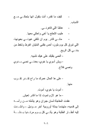 ‫ﻜﻴﻑ ﻤﺎ ﺘﻘﺩﺭ، ﺃﻨﺕ ﺒﺘﻘﻭل ﺍﻨﻬﺎ ﺒﺘﺤﻜـﻲ ﻤـﻊ‬       ‫-‬
                                                 ‫ﺍﻟﺸﺒﺎﺏ.‬
                      ‫ﻫﺎﻅﺎ ﺍﻟﻠﻲ ﻗﺎﻫﺭﻨـﻲ.‬     ‫-‬
          ‫ﻁﻴﺏ ﺍﺘﻠﺤﻠﺢ ﻴﺎ ﺁﺨﻲ ﻭﺍﺤﻜﻲ ﻤﻌﻬﺎ.‬      ‫-‬
‫ﻤﺎﻨـﻲ ﻗﺎﺩﺭ. ﻴﻭﻡ ﺍﻥ ﺘﻠﺘﻘﻲ ﻋﻴﻭﻨـﻲ ﺒﻌﻴﻭﻨﻬﺎ،‬     ‫-‬
‫ﺍﻟﻠﻲ ﺘﺒﺭﻕ ﻜل ﻴﻭﻡ ﺒﻠﻭﻥ، ﺃﺤﺱ ﺒﻘﻠﺒﻲ ﺍﻟﻤﻠﻴﺎﻥ ﺍﻨﻔﺭﻁ ﻭﺸﻔﻁ ﻤﻥ‬
                                      ‫ﺒﺩﻨـﻲ ﻜل ﺍﻟﺭﻴﺢ.‬
             ‫- ﺍﻟﻌﻤﻰ ﺒﻘﻠﺒﻙ ﻋﻠﻰ ﻫﻴﻙ ﺘﺸﺒﻴﻪ.‬
‫- ﻭﻴﺵ ﺃﺴﻭﻱ ﻴﺎ ﺨﻭﻱ، ﺒﻌﺩﻨـﻲ ﻨﺼﻲ ﺒـﺩﻭﻱ‬
                                    ‫ﻭﻨﺼﻲ ﻓﻼﺡ.‬


‫- ﻋﻠﻰ ﻫﺎ ﺍﻟﺤﺎل ﻋﻤﺭﻙ ﻤﺎ ﺭﺍﺡ ﺘﻘـﺩﺭ ﺘﻘـﺭﺏ‬
                                            ‫ﻤﻨﻬﺎ.‬
                   ‫- ﺃﻤﻭﺕ ﻴﺎ ﺨﻭﻱ، ﺃﻤﻭﺕ.‬
       ‫- ﻤﺎ ﻫﻭ ﻻﺯﻡ ﺘﻤﻭﺕ ﺇﺫﺍ ﻤﺎ ﻗﺎﺩﺭ ﺘﻌﻴﺵ.‬
‫ﻋﻘﺩﺕ ﺍﻟﻤﻔﺎﺠﺄﺓ ﻟﺴﺎﻥ ﺠﺒﺭﺍﻥ ﻭﻫﻭ ﻴﺘﺄﻤﻠﻪ ﻤـﻥ ﺭﺃﺴـﻪ‬
‫ﺇﻟﻰ ﻗﺩﻤﻴﻪ، ﻤﺘﻬﻨﺩﻤﺎ ﺒﺒﺩﻟﺔ ﺃﻭﺭﻭﺒﻴﺔ ﺁﺨﺭ ﻤـﻭﺩﻴل ، ﻭﺍﻨﺸـﺩﺕ‬
                                   ‫ﹰ‬
‫ﺇﻟﻴﻪ ﺃﻨﻅـﺎﺭ ﺍﻟﻁﻠﺒﺔ ﻭﻫﻭ ﻴﺄﺘـﻲ ﻜل ﻴـﻭﻡ ﻤﺭﺘـﺩﻴﺎ ﺒـﺩﻟــﺔ‬
        ‫ﹰ‬


                         ‫٦٠٢‬
 