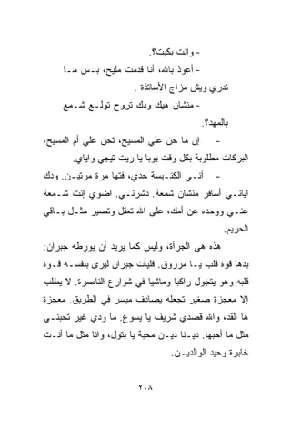 ‫- ﻭﺍﻨﺕ ﺒﻜﻴﺕ؟.‬
     ‫- ﺃﻋﻭﺫ ﺒﺎﷲ، ﺃﻨﺎ ﻗﺩﻤﺕ ﻤﻠﻴﺢ، ﺒـﺱ ﻤـﺎ‬
                        ‫ﺘﺩﺭﻱ ﻭﻴﺵ ﻤﺯﺍﺝ ﺍﻷﺴﺎﺘﺫﺓ .‬
     ‫- ﻤﻨﺸﺎﻥ ﻫﻴﻙ ﻭ ‪‬ﻙ ﺘﺭﻭﺡ ﺘﻭﹼـﻊ ﺸـﻤﻊ‬
            ‫ﻟ‬         ‫ﺩ‬
                                            ‫ﺒﺎﻟﻤﻬﺩ؟.‬
‫ﺇﻥ ﻤﺎ ﺤﻥ ﻋﻠﻲ ﺍﻟﻤﺴﻴﺢ، ﺘﺤﻥ ﻋﻠﻲ ﺃﻡ ﺍﻟﻤﺴﻴﺢ،‬
           ‫‪‬‬               ‫‪ ‬‬                  ‫-‬
       ‫ﺍﻟﺒﺭﻜﺎﺕ ﻤﻁﻠﻭﺒﺔ ﺒﻜل ﻭﻗﺕ ﻴﻭﺒﺎ ﻴﺎ ﺭﻴﺕ ﺘﻴﺠﻲ ﻭﺍﻴﺎﻱ.‬
‫ﺁﻨـﻲ ﺍﻟﻜﻨـﻴﺴﺔ ﺤﺩﻱ، ﻓﺘﻬﺎ ﻤﺭﺓ ﻤﺭﺘﻴـﻥ. ﻭﺩﻙ‬         ‫-‬
‫ﺍﻴﺎﻨـﻲ ﺃﺴﺎﻓﺭ ﻤﻨﺸﺎﻥ ﺸﻤﻌﺔ. ﺩﺸﺭﻨـﻲ. ﺍﻀﻭﻱ ﺇﻨﺕ ﺸـﻤﻌﺔ‬
‫ﻋﻨـﻲ ﻭﻭﺤﺩﻩ ﻋﻥ ﺃﻤﻙ، ﻋﻠﻰ ﺍﷲ ﺘﻌﻘل ﻭﺘﺼﻴﺭ ﻤﺜـل ﺒـﺎﻗﻲ‬
                                                    ‫ﺍﻟﺤﺭﻴﻡ.‬
‫ﻫﺫﻩ ﻫﻲ ﺍﻟﺠﺭﺃﺓ، ﻭﻟﻴﺱ ﻜﻤﺎ ﻴﺭﻴﺩ ﺃﻥ ﻴﻭﺭﻁﻪ ﺠﺒﺭﺍﻥ:‬
‫ﺒﺩﻫﺎ ﻗﻭﺓ ﻗﻠﺏ ﻴـﺎ ﻤﺭﺯﻭﻕ. ﻓﻠﻴﺄﺕ ﺠﺒﺭﺍﻥ ﻟﻴﺭﻯ ﺒﻨﻔﺴـﻪ ﻗـﻭﺓ‬
‫ﻗﻠﺒﻪ ﻭﻫﻭ ﻴﺘﺠﻭل ﺭﺍﻜﺒﺎ ﻭﻤﺎﺸﻴﺎ ﻓﻲ ﺸﻭﺍﺭﻉ ﺍﻟﻨﺎﺼﺭﺓ. ﻻ ﻴﻁﻠﺏ‬
                         ‫ﹰ‬      ‫ﹰ‬
‫ﺇﻻ ﻤﻌﺠﺯﺓ ﺼﻐﻴﺭ ﺘﺠﻌﻠﻪ ﻴﺼﺎﺩﻑ ﻤﻴﺴﺭ ﻓﻲ ﺍﻟﻁﺭﻴﻕ. ﻤﻌﺠﺯﺓ‬
‫ﻫﺎ ﺍﻟﻘﺩ، ﻭﺍﷲ ﻗﺼﺩﻱ ﺸﺭﻴﻑ ﻴﺎ ﻴﺴﻭﻉ. ﻤﺎ ﻭﺩﻱ ﻏﻴﺭ ﺘﺤﺒﻨـﻲ‬
‫ﻤﺜل ﻤﺎ ﺃﺤﺒﻬﺎ. ﺩﻴـ ﹼﺎ ﺩﻴـﻥ ﻤﺤﺒﺔ ﻴﺎ ﺒﺘﻭل، ﻭﺍﻨﺎ ﻤﺜل ﻤﺎ ﺃﻨـﺕ‬
                                     ‫ﻨ‬
                                  ‫ﺨﺎﺒﺭﺓ ﻭﺤﻴﺩ ﺍﻟﻭﺍﻟﺩﻴـﻥ.‬


                         ‫٨٠٢‬
 