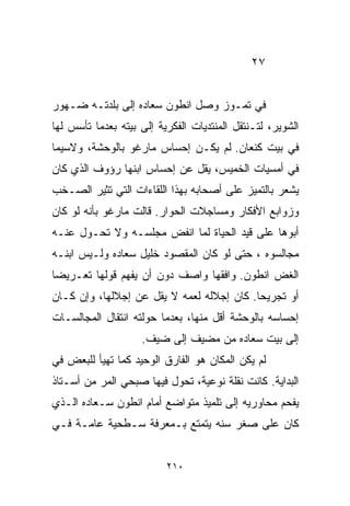 ‫٧٢‬


‫ﻓﻲ ﺘﻤـﻭﺯ ﻭﺼل ﺍﻨﻁﻭﻥ ﺴﻌﺎﺩﻩ ﺇﻟﻰ ﺒﻠﺩﺘـﻪ ﻀـﻬﻭﺭ‬
‫ﺍﻟﺸﻭﻴﺭ، ﻟﺘـﻨﺘﻘل ﺍﻟﻤﻨﺘﺩﻴﺎﺕ ﺍﻟﻔﻜﺭﻴﺔ ﺇﻟﻰ ﺒﻴﺘﻪ ﺒﻌﺩﻤﺎ ﺘﺄﺴﺱ ﻟﻬﺎ‬
‫ﻓﻲ ﺒﻴﺕ ﻜﻨﻌﺎﻥ. ﻟﻡ ﻴﻜـﻥ ﺇﺤﺴﺎﺱ ﻤﺎﺭﻏﻭ ﺒﺎﻟﻭﺤﺸﺔ، ﻭﻻﺴﻴﻤﺎ‬
‫ﻓﻲ ﺃﻤﺴﻴﺎﺕ ﺍﻟﺨﻤﻴﺱ، ﻴﻘل ﻋﻥ ﺇﺤﺴﺎﺱ ﺍﺒﻨﻬﺎ ﺭﺅﻭﻑ ﺍﻟﺫﻱ ﻜﺎﻥ‬
‫ﻴﺸﻌﺭ ﺒﺎﻟﺘﻤﻴﺯ ﻋﻠﻰ ﺃﺼﺤﺎﺒﻪ ﺒﻬﺫﺍ ﺍﻟﻠﻘﺎﺀﺍﺕ ﺍﻟﺘﻲ ﺘﺜﻴﺭ ﺍﻟﺼـﺨﺏ‬
‫ﻭﺯﻭﺍﺒﻊ ﺍﻷﻓﻜﺎﺭ ﻭﻤﺴﺎﺠﻼﺕ ﺍﻟﺤﻭﺍﺭ. ﻗﺎﻟﺕ ﻤﺎﺭﻏﻭ ﺒﺄﻨﻪ ﻟﻭ ﻜﺎﻥ‬
‫ﺃﺒﻭﻫﺎ ﻋﻠﻰ ﻗﻴﺩ ﺍﻟﺤﻴﺎﺓ ﻟﻤﺎ ﺍﻨﻔﺽ ﻤﺠﻠﺴـﻪ ﻭﻻ ﺘﺤـﻭل ﻋﻨـﻪ‬
‫ﻤﺠﺎﻟﺴﻭﻩ ، ﺤﺘﻰ ﻟﻭ ﻜﺎﻥ ﺍﻟﻤﻘﺼﻭﺩ ﺨﻠﻴل ﺴﻌﺎﺩﻩ ﻭﻟـﻴﺱ ﺍﺒﻨـﻪ‬
‫ﺍﻟﻐﺽ ﺍﻨﻁﻭﻥ. ﻭﺍﻓﻘﻬﺎ ﻭﺍﺼﻑ ﺩﻭﻥ ﺃﻥ ﻴﻔﻬﻡ ﻗﻭﻟﻬﺎ ﺘﻌـﺭﻴﻀﺎ‬
‫ﹰ‬
‫ﺃﻭ ﺘﺠﺭﻴﺤﺎ. ﻜﺎﻥ ﺇﺠﻼﻟﻪ ﻟﻌﻤﻪ ﻻ ﻴﻘل ﻋﻥ ﺇﺠﻼﻟﻬﺎ، ﻭﺇﻥ ﻜـﺎﻥ‬
                                          ‫ﹰ‬
‫ﺇﺤﺴﺎﺴﻪ ﺒﺎﻟﻭﺤﺸﺔ ﺃﻗل ﻤﻨﻬﺎ، ﺒﻌﺩﻤﺎ ﺤﻭﻟﺘﻪ ﺍﻨﺘﻘﺎل ﺍﻟﻤﺠﺎﻟﺴـﺎﺕ‬
                    ‫ﺇﻟﻰ ﺒﻴﺕ ﺴﻌﺎﺩﻩ ﻤﻥ ﻤﻀﻴﻑ ﺇﻟﻰ ﻀﻴﻑ.‬
‫ﻟﻡ ﻴﻜﻥ ﺍﻟﻤﻜﺎﻥ ﻫﻭ ﺍﻟﻔﺎﺭﻕ ﺍﻟﻭﺤﻴﺩ ﻜﻤﺎ ﺘﻬﻴﺄ ﻟﻠﺒﻌﺽ ﻓﻲ‬
‫ﺍﻟﺒﺩﺍﻴﺔ. ﻜﺎﻨﺕ ﻨﻘﻠﺔ ﻨﻭﻋﻴﺔ، ﺘﺤﻭل ﻓﻴﻬﺎ ﺼﺒﺤﻲ ﺍﻟﻤﺭ ﻤﻥ ﺃﺴـﺘﺎﺫ‬
‫ﻴﻔﺤﻡ ﻤﺤﺎﻭﺭﻴﻪ ﺇﻟﻰ ﺘﻠﻤﻴﺫ ﻤﺘﻭﺍﻀﻊ ﺃﻤﺎﻡ ﺍﻨﻁﻭﻥ ﺴـﻌﺎﺩﻩ ﺍﻟـﺫﻱ‬
‫ﻜﺎﻥ ﻋﻠﻰ ﺼﻐﺭ ﺴﻨﻪ ﻴﺘﻤﺘﻊ ﺒـﻤﻌﺭﻓﺔ ﺴـﻁﺤﻴﺔ ﻋﺎﻤـﺔ ﻓـﻲ‬


                          ‫٠١٢‬
 