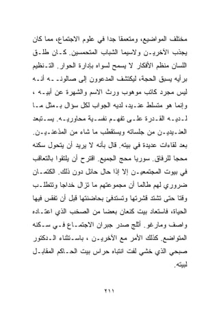 ‫ﻤﺨﺘﻠﻑ ﺍﻟﻤﻭﺍﻀﻴﻊ، ﻭﻤﺘﻌﻤﻘﺎ ﺠﺩﺍ ﻓﻲ ﻋﻠﻭﻡ ﺍﻻﺠﺘﻤﺎﻉ، ﻤﻤﺎ ﻜﺎﻥ‬
                         ‫ﹰ ﹰ‬
‫ﻴﺠﺫﺏ ﺍﻵﺨﺭﻴـﻥ ﻭﻻﺴﻴﻤﺎ ﺍﻟﺸﺒﺎﺏ ﺍﻟﻤﺘﺤﻤﺴﻴﻥ. ﻜـﺎﻥ ﻁﻠـﻕ‬
‫ﺍﻟﻠﺴﺎﻥ ﻤﻨﻅﻡ ﺍﻷﻓﻜﺎﺭ ﻻ ﻴﺴﻤﺢ ﻟﺴﻭﺍﻩ ﺒﺈﺩﺍﺭﺓ ﺍﻟﺤﻭﺍﺭ. ﺍﻟﺘـﻨﻅﻴﻡ‬
‫ﺒﺭﺃﻴﻪ ﻴﺴﺒﻕ ﺍﻟﺤﺠﺔ، ﻟﻴﻜﺘﺸﻑ ﺍﻟﻤﺩﻋﻭﻭﻥ ﺇﻟﻰ ﺼﺎﻟﻭﻨــﻪ ﺃﻨـﻪ‬
‫ﻟﻴﺱ ﻤﺠﺭﺩ ﻜﺎﺘﺏ ﻤﻭﻫﻭﺏ ﻭﺭﺙ ﺍﻻﺴﻡ ﻭﺍﻟﺸﻬﺭﺓ ﻋﻥ ﺃﺒﻴـﻪ ،‬
‫ﻭﺇﻨﻤﺎ ﻫﻭ ﻤﺘﺴﻠﻁ ﻋﻨـﻴﺩ، ﻟﺩﻴﻪ ﺍﻟﺠﻭﺍﺏ ﻟﻜل ﺴﺅﺍل ﺒـﻤﺜل ﻤـﺎ‬
‫ﻟـﺩﻴـﻪ ﺍﻟﻘـﺩﺭﺓ ﻋﻠـﻰ ﺘﻔﻬـﻡ ﻨﻔﺴـﻴﺔ ﻤﺤﺎﻭﺭﻴـﻪ. ﻴﺴـﺘﺒﻌﺩ‬
‫ﺍﻟﻌﻨـﻴﺩﻴـﻥ ﻤﻥ ﺠﻠﺴﺎﺘﻪ ﻭﻴﺴﺘﻘﻁﺏ ﻤﺎ ﺸﺎﺀ ﻤﻥ ﺍﻟﻤﺫﻋﻨـﻴـﻥ.‬
‫ﺒﻌﺩ ﻟﻘﺎﺀﺍﺕ ﻋﺩﻴﺩﺓ ﻓﻲ ﺒﻴﺘﻪ. ﻗﺎل ﺒﺄﻨﻪ ﻻ ﻴﺭﻴﺩ ﺃﻥ ﻴﺘﺤﻭل ﺴﻜﻨﻪ‬
‫ﻤﺤﺠﺎ ﻟﻠﺭﻓﺎﻕ. ﺴﻭﺭﻴﺎ ﻤﺤﺞ ﺍﻟﺠﻤﻴﻊ. ﺍﻗﺘﺭﺡ ﺃﻥ ﻴﻠﺘﻘﻭﺍ ﺒﺎﻟﺘﻌﺎﻗﺏ‬
                                                   ‫ﹰ‬
‫ﻓﻲ ﺒﻴﻭﺕ ﺍﻟﻤﺠﺘﻤﻌﻴـﻥ ﺇﻻ ﺇﺫﺍ ﺤﺎل ﺤﺎﺌل ﺩﻭﻥ ﺫﻟﻙ. ﺍﻟﻜﺘﻤـﺎﻥ‬
‫ﻀﺭﻭﺭﻱ ﻟﻬﻡ ﻁﺎﻟﻤﺎ ﺃﻥ ﻤﺠﻤﻭﻋﺘﻬﻡ ﻤﺎ ﺘﺯﺍل ﺨﺩﺍﺠﺎ ﻭﺘﺘﻁﻠـﺏ‬
        ‫ﹰ‬
‫ﻭﻗﺘﺎ ﺤﺘﻰ ﺘﺸﺘﺩ ﻗﺸﺭﺘﻬﺎ ﻭﺘﺴﺘﺩﻓﺊ ﺒﺤﺎﻀﻨﺘﻬﺎ ﻗﺒل ﺃﻥ ﺘﻔﻘﺱ ﻓﻴﻬﺎ‬
                                                  ‫ﹰ‬
‫ﺍﻟﺤﻴﺎﺓ، ﻓﺎﺴﺘﻌﺎﺩ ﺒﻴﺕ ﻜﻨﻌﺎﻥ ﺒﻌﻀﺎ ﻤﻥ ﺍﻟﺼﺨﺏ ﺍﻟﺫﻱ ﺍﻋﺘـﺎﺩﻩ‬
                      ‫ﹰ‬
‫ﻭﺍﺼﻑ ﻭﻤﺎﺭﻏﻭ. ﺃﺜﻠﺞ ﺼﺩﺭ ﺠﺒﺭﺍﻥ ﺍﻻﺠﺘﻤـﺎﻉ ﻓـﻲ ﺴـﻜﻨﻪ‬
‫ﺍﻟﻤﺘﻭﺍﻀﻊ. ﻜﺫﻟﻙ ﺍﻷﻤﺭ ﻤﻊ ﺍﻵﺨﺭﻴـﻥ ، ﺒﺎﺴـﺘﺜﻨﺎﺀ ﺍﻟـﺩﻜﺘﻭﺭ‬
‫ﺼﺒﺤﻲ ﺍﻟﺫﻱ ﺨﺸﻲ ﻟﻔﺕ ﺍﻨﺘﺒﺎﻩ ﺤﺭﺍﺱ ﺒﻴﺕ ﺍﻟﺤـﺎﻜﻡ ﺍﻟﻤﻘﺎﺒـل‬
                                                  ‫ﻟﺒﻴﺘﻪ.‬


                         ‫١١٢‬
 