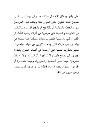 ‫ﺤﺘﻰ ﻴﻜﺒﺭ ﻭﻴﺤﻠﻕ ﺫﻗﻨﻪ ﻤﺜل ﺍﺴﺘﺎﺫﻩ ﺠﺒـﺭﺍﻥ ﻭﻴﺠﻠـﺱ ﻋﻠـﻰ‬
‫ﻴﻤﻴـﻥ ﺍﻟﻘﺎﺌﺩ ﺍﻨﻁﻭﻥ. ﻴﺩﻴﺭ ﺍﻟﺤﻭﺍﺭ ﻤﺜﻠﻪ ﻭﻴﺨﻠﺏ ﻟﺏ ﺍﻵﺨﺭﻴـﻥ‬
‫ﺴﻭﺍﺀ ﺃﺘﺤﺩﺙ ﺒﺎﻟﺴﻴﺎﺴﺔ ﺃﻡ ﺒﺎﻟﺘﺎﺭﻴﺦ ﺃﻡ ﺒﺎﻟﺠﻐﺭﺍﻓﻴﺎ ﺃﻡ ﺒـﺎﻵﺩﺍﺏ.‬
‫ﻓﻲ ﺍﻟﻤﺩﺭﺴﺔ ﻭﺍﻟﻀﻴﻌﺔ ﻜﺎﻥ ﻤﺭﻫﻭﺒﺎ ﻤﻥ ﺃﻗﺭﺍﻨﻪ ﺒﺴﺒﺏ ﺍﻷﻓﻜـﺎﺭ‬
                       ‫ﹰ‬
‫ﺍﻟﻜﺒﻴﺭﺓ ﺍﻟﺘﻲ ﻴﻌﺭﻀﻬﺎ ﻋﻠﻴﻬﻡ ﺒـﻤﻐﺎﻻﺓ ﻭﻤﺒﺎﻟﻐﺔ ﻋﻤﺎ ﻴﺴﻤﻌﻪ ﻓﻲ‬
‫ﺒﻴﺘﻪ، ﻭﺒﺴﺒﺏ ﺠﺭﺃﺘﻪ ﺍﻟﺘﻲ ﺠﻤﻌﺕ ﻜﺜﻴﺭﻴﻥ ﻤﻥ ﺤﻭﻟﻪ، ﻓﻴﺘﺼﺭﻑ‬
‫ﻤﻌﻬﻡ ﺒﺎﻟﻁﺭﻴﻘﺔ ﻨﻔﺴﻬﺎ ﺍﻟﺘﻲ ﺃﺭﺴﺎﻫﺎ ﻓﻲ ﺃﻋﻤﺎﻗﻪ ﺍﻨﻁﻭﻥ ﻭﻗﺒﻠـﻪ‬
‫ﺠﺒﺭﺍﻥ. ﻟﻥ ﻴﺼﺒﺢ ﻁﺒﻴﺒﺎ ﻭﻻ ﺘـﺎﺠﺭﺍ ﻭﻻ ﺍﺴـﺘﺎﺫﺍ ﻭﻻ ﻤﻤـﺜﻼ‬
‫ﹰ‬        ‫ﹰ‬          ‫ﹰ‬         ‫ﹰ‬
‫ﻤﺴﺭﺤﻴﺎ. ﻤﻬﻤﺎ ﺼﺎﺭ ﺃﺼﺤﺎﺒﻪ ﻭﺘﺼﻭﺭﻭﺍ، ﻭﻤﻬﻤﺎ ﺍﺒﺘﻌـﺩﻭﺍ ﺃﻭ‬
                                            ‫ﹰ‬
‫ﺍﻗﺘﺭﺒﻭﺍ، ﻴﻅﻠﻭﻥ ﺘﺤﺕ ﺇﻤﺭﺘﻪ، ﻓﻤﺜﻠﻤﺎ ﻫﻭ ﺯﻋﻴﻤﻬﻡ ﺍﻟﻴﻭﻡ ﺴﻴﻐﺩﻭ‬
                                    ‫ﺯﻋﻴﻡ ﺴﻭﺭﻴﺎ ﻓﻲ ﺍﻟﻐﺩ.‬




                          ‫٣١٢‬
 