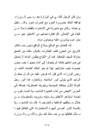 ‫ﻭﺇﻥ ﻜﺎﻥ ﺍﻟﺭﺠل ﺍﻟﺜﺎﻨـﻲ ﻓﻲ ﺍﻟﻭﺯﺍﺭﺓ ﺒﻌﺩ ﺭﺌـﻴﺱ ﺍﻟـﻭﺯﺭﺍﺀ.‬
‫ﻓﻭﺍﻓﻘﻪ ﺍﻟﻤﻠﻙ ﺒﻀﺭﻭﺭﺓ ﺍﻟﺤﺯﻡ ﻤﻊ ﺇﻀﺭﺍﺏ ﺘﻤﻭﺯ ﻭﺍﻟﺘــﻨﻜﻴل‬
‫ﺒﺯﻋﻤﺎﺌﻪ. ﻭﻜﺎﻥ ﻤﻊ ﻤﺸﻭﺭﺘﻪ ﻓﻲ ﺍﻻﺴﺘﺩﻭﺍﺀ ﺒﺎﻟﻘﻁﺎﺭﺓ ﺒﺩﻻ ﻤـﻥ‬
    ‫ﹰ‬
‫ﺍﻟﺒﻘﺎﺀ ﻓﻲ ﺍﻹﻨﻌﺎﺵ. ﻜل ﻗﻁﺭﺓ ﺘﺼﻠﻬﻡ ﻤﻥ ﺍﻻﻨﺠﻠﻴﺯ ﺨﻴﺭ ﻤـﻥ‬
                   ‫ﺒﺤﺭ ﻋﺭﻡ ﻴﺅﺸﺭﻭﻥ ﻋﻠﻴﻪ ﻭﻴﺤﻭﻟﻭﻥ ﺩﻭﻨﻪ.‬
                                                 ‫ٍ‬
‫ﺇﻨﻪ ﺍﻟﺘﻌﺎﻤل ﻤﻊ ﺍﻟﻭﺍﻗﻊ ﺒﺴﻼﺡ ﺍﻟﻭﺍﻗﻊ ﻭﻟﻴﺱ ﺒﺎﺴـﺘﺫﻜﺎﺭ‬
‫ﺍﻟﺘﺎﺭﻴﺦ. ﻤﻥ ﺍﻟﺠﻨﻭﻥ ﻗﺫﻑ ﺍﻟﻁﺎﺌﺭﺍﺕ ﺒﺎﻟﻨﺒﺎل، ﻤﺜﻠﻤﺎ ﻤﻥ ﺍﻟﺤﻤﻕ‬
‫ﻤﻨﺎﺯﻟﺔ ﺍﻟﺴﻴﻑ ﻟﻠﺒﻨﺩﻗﻴﺔ. ﻜﻤﺎ ﺃﻥ ﺍﻷﺘﺒﺎﻉ ﻴﻅﻠﻭﻥ ﺃﺘﺒﺎﻋﺎ ﻻ ﻴﺘﺩﺨل‬
        ‫ﹰ‬
‫ﻓﻲ ﺼﺭﺍﻋﺎﺘﻬﻡ ﻁﺎﻟﻤﺎ ﻟﻡ ﻴﺘﺤﻭﻟﻭﺍ ﺇﻟﻰ ﺃﻨﺩﺍﺩ.ﺤﻴﻨﻬـﺎ ﻴﺼـﺒﺤﻭﻥ‬
‫ﺨﺼﻭﻤﺎ ﺘﺠﺏ ﻤﻨﺎﺯﻟﺘﻬﻡ. ﻟﻬﺫﺍ ﻟﻡ ﻴﻌﺭ ﺍﻟﻤﻠﻙ ﺍﻫﺘﻤﺎﻤﺎ ﻻﻨﺘﺤـﺎﺭ‬
        ‫ﹰ‬                                       ‫ﹰ‬
‫ﺭﺌﻴﺱ ﺍﻟﻭﺯﺭﺍﺀ، ﺍﻟﺫﻱ ﻗﻴل ﺃﻨﻪ ﻓﺭﺽ ﻋﻠﻴﻪ ﻤﻥ ﻗﺒـل ﻤﺤﻔـل‬
‫ﺍﻟﺭﺸﻴﺩ ﺍﻟﺫﻱ ﻴﺘﻭﻟﻰ ﺃﻨﻭﺭ ﺃﺴﺘﺎﺫﻴﺘﻪ. ﻭﺒﺎﻨﺘﺤﺎﺭﻩ ﻏﺩﺍ ﺃﻨﻭﺭ ﺭﺠل‬
‫ﺍﻟﺩﻭﻟﺔ ﺍﻷﻭل ﺒﺤﻨﻜﺘﻪ ﺍﻟﺴﻴﺎﺴﻴﺔ ﻭﺘﺠﺭﺒﺘﻪ ﺍﻟﻌﺴﻜﺭﻴﺔ، ﺇﻀﺎﻓﺔ ﺇﻟﻰ‬
‫ﺍﻟﺤﺭﺱ ﺍﻷﺒﻴﺽ ﻤﻥ ﺃﺒﻨﺎﺀ ﺍﻟﻌﺸﻴﺭﺓ ﺍﻟﻤﺎﺴﻭﻨـﻴﺔ ﺍﻟﻤﺴﺘـﻨﻔﺭﻴـﻥ‬
‫ﻟﺨﺩﻤﺔ ﺃﺴﺘﺎﺫﻫﻡ ﺍﻷﻋﻅﻡ ﻭﺤـﻤﺎﻴﺘﻪ ﻭﺘﺯﻭﻴﺩﻩ ﺒﺎﻟﻤﻌﻠﻭﻤﺎﺕ ﻤـﻥ‬
‫ﺨﻼل ﻤـﺤﺎﻓﻠﻬﻡ ﺍﻟﺩﺍﺨﻠﻴﺔ ﻭﺍﻟﺨﺎﺭﺠﻴـﺔ. ﻜﺎﻨـﺕ ﺍﻟﻤﺎﺴﻭﻨــﻴﺔ‬
‫ﺒﺎﻟﻨﺴﺒﺔ ﻷﻨﻭﺭ ﺃﻫﻡ ﻤﻥ ﺃﺠﻬﺯﺓ ﺍﻻﺴﺘﺨﺒﺎﺭﺍﺕ ﺍﻟﺘﻲ ﺘﺘﻐﻠﻐل ﻓﻴﻬـﺎ‬
‫ﺒـﻤﺜل ﺘﻐﻠﻐﻠﻬﺎ ﺒﻴـﻥ ﻀـﺒﺎﻁ ﺍﻟﺠـﻴﺵ ﻭﺍﻷﻤـﻥ ﻭﺍﻟـﻭﺯﺭﺍﺀ‬


                          ‫٥١٢‬
 