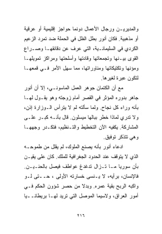 ‫ﻭﺍﻟﻤﺩﻴﺭﻴـﻥ ﻭﺭﺠﺎل ﺍﻷﻋﻤﺎل ﺩﻭﻨﻤﺎ ﺤﻭﺍﺠﺯ ﺇﻗﻠﻴﻤﻴﺔ ﺃﻭ ﻋﺭﻗﻴﺔ‬
‫ﺃﻭ ﻤﺫﻫﺒﻴﺔ. ﻓﻜﺎﻥ ﺃﻨﻭﺭ ﺒﻁل ﺍﻟﻅل ﻓﻲ ﺍﻟﺤﻤﻠﺔ ﻀﺩ ﺘﻤﺭﺩ ﺍﻟﺯﻋﻴﻡ‬
‫ﺍﻟﻜﺭﺩﻱ ﻓﻲ ﺍﻟﺴﻠﻴﻤﺎﻨـﻴﺔ، ﺍﻟﺘﻲ ﻋﺭﻑ ﻋﻥ ﺩﻗﺎﺌﻘﻬـﺎ ﻭﺼـﺭﺍﻉ‬
‫ﺍﻟﻘﻭﻯ ﺒﻴـﻨﻬﺎ ﻭﺘﺠﻤﻌﺎﺘﻬﺎ ﻭﻗﺎﺩﺘﻬﺎ ﻭﺃﺴﻠﺤﺘﻬﺎ ﻭﻤﺭﺍﻜﺯ ﺘﻤﻭﻴﻠﻬـﺎ‬
‫ﻭﻤﺅﻨﻬﺎ ﻭﺘﻜﺘﻴﻜﺎﺘﻬﺎ ﻭﻤﻨﺎﻭﺭﺍﺘﻬﺎ، ﻤﻤﺎ ﺴﻬل ﺍﻷﻤﺭ ﻓـﻲ ﻗﻤﻌﻬـﺎ‬
                                    ‫ﻟﺘﻜﻭﻥ ﻋﺒﺭﺓ ﻟﻐﻴﺭﻫﺎ.‬
‫ﻤﻊ ﺃﻥ ﺍﻟﻜﺘﻤﺎﻥ ﺠﻭﻫﺭ ﺍﻟﻌﻤل ﺍﻟﻤﺎﺴﻭﻨـﻲ، ﺇﻻ ﺃﻥ ﺃﻨﻭﺭ‬
‫ﺠﺎﻫﺭ ﺒﺩﻭﺭﻩ ﺍﻟﻤﺅﺜﺭ ﻓﻲ ﺍﻟﻘﺼﺭ ﺃﻤﺎﻡ ﺯﻭﺠﺘﻪ ﻭﻫﻭ ﻴﻘـﻭل ﻟﻬـﺎ‬
‫ﺒﺄﻨﻪ ﻭﺭﺍﺀ ﻜل ﻨﺠﺎﺡ. ﻭﻟﻤﺎ ﺴﺄﻟﺘﻪ ﻟﻡ ﻻ ﻴﺘﺭﺃﺱ ﺍﻟـﻭﺯﺍﺭﺓ ﺇﺫﻥ،‬
‫ﻭﻻ ﺘﺩﺭﻱ ﻟﻤﺎﺫﺍ ﺨﻁﺭ ﺒﺒﺎﻟﻬﺎ ﻤﻴﺴﻠﻭﻥ. ﻗﺎل ﺒﺄﻨـﻪ ﻜﺒـﺭ ﻋﻠـﻰ‬
‫ﺍﻟﻤﺸﺎﺭﻜﺔ. ﻴﻜﻔﻴﻪ ﺍﻵﻥ ﺍﻟﺘﺨﻁﻴﻁ ﻭﺍﻟﺘـﻨﻅﻴﻡ، ﻓﺘﻜـﺩﺭ ﻭﺠﻬﻬـﺎ‬
                                      ‫ﻭﻫﻲ ﺘﺘﺫﻜﺭ ﺘﻭﻓﻴﻕ.‬
‫ﺍﺩﻋﺎﺀ ﺃﻨﻭﺭ ﺒﺄﻨﻪ ﻴﺼﻨﻊ ﺍﻟﻤﻠﻭﻙ، ﻟﻡ ﻴﻘﻠل ﻤﻥ ﻁﻤﻭﺤـﻪ‬
‫ﺍﻟﺫﻱ ﻻ ﻴﺘﻭﻗﻑ ﻋﻨﺩ ﺍﻟﺤﺩﻭﺩ ﺍﻟﺠﻐﺭﺍﻓﻴﺔ ﻟﻠﻤﻠﻙ. ﻜﺎﻥ ﻋﻠﻰ ﻴﻘﻴـﻥ‬
‫ﺒﺄﻥ ﺴﻭﺭﻴﺎ ﻤـﺎ ﺘـﺯﺍل ﺘﺩﻏﺩﻍ ﻋﻭﺍﻁﻑ ﻓﻴﺼل ﺒﺎﻟﺤﻨـﻴـﻥ.‬
‫ﻓﺎﻹﻨﺴﺎﻥ، ﺒﺭﺃﻴﻪ، ﻻ ﻴـﻨﺴﻰ ﺨﺴﺎﺭﺘﻪ ﺍﻷﻭﻟﻰ ، ﺤــﺘﻰ ﻟـﻭ‬
‫ﻭﺍﻜﺒﻪ ﺍﻟﺭﺒﺢ ﺒﻘﻴﺔ ﻋﻤﺭﻩ. ﻭﺒﺩﻻ ﻤﻥ ﺤﺼﺭ ﺸﺅﻭﻥ ﺍﻟﺤﻜﻡ ﻓـﻲ‬
                      ‫ﹰ‬
‫ﺃﻤﻭﺭ ﺍﻟﻌﺭﺍﻕ، ﻭﻻﺴﻴﻤﺎ ﺍﻟﻤﻭﺼل ﺍﻟﺘﻲ ﺘﺭﻴﺩ ﻟﻬـﺎ ﺒﺭﻴﻁﺎﻨــﻴﺎ‬


                         ‫٦١٢‬
 