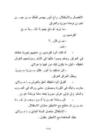 ‫ﺍﻻﻨﻔﺼﺎل ﻭﺍﻻﺴﺘﻘﻼل. ﺭﺍﺡ ﺃﻨﻭﺭ ﻴﻬﻤﺱ ﻟﻠﻤﻠﻙ ﻤـﻥ ﺤﻴــﻥ‬
                           ‫ﻟﺤﻴـﻥ ﺒﻭﺤﺩﺓ ﺴﻭﺭﻴﺎ ﻭﺍﻟﻌﺭﺍﻕ.‬
     ‫- ﻤﺎ ﻨﺭﻴﺩ ﻨﻔـﺘﺢ ﺠﺒﻬـﺔ ﺜﺎﻨــﻴﺔ ﻤـﻊ‬
                                       ‫ﺍﻟﻔﺭﻨﺴﻴﻴـﻥ.‬
                           ‫- ﻤﻴـﻥ ﻗﺎل...؟‬
                                    ‫- ﺇﻨﺕ.‬
‫ﺃﻨﺎ ﻗﻠﺕ ﺃﻨﻭﻩ ﺍﻟﻔﺭﻨﺴﻴﻴـﻥ ﻋﺎﺠﺒﻬﻡ ﺘﺠﺭﺒﺔ ﺤﻜﻤﻙ‬     ‫-‬
‫ﻓﻲ ﺍﻟﻌﺭﺍﻕ. ﻭﺒ ‪‬ﻫﻡ ﻴﺴﻭﻭﺍ ﻤﺜﻠﻬﺎ ﻓﻲ ﺍﻟﺸﺎﻡ. ﻭﻤﺭﺸﺤﻬﻡ ﻟﻠﻌﺭﺵ‬
                                      ‫ﺩ‬
            ‫ﺸﻘﻴﻘﻙ ، ﻟﻴﺵ ﻤﺎ ﻴﻜﻭﻥ ﻟﻴﻙ ﺩﻭﺭ ﻓﻴﻬﺎ ﻴﺎ ﻤﻭﻻﻱ.‬
‫- ﺇﺵ ﻨﺴﺘﻔﻴﺩ ﻴﺎ ﺃﻨﻭﺭ. ﺘﻅل ﺴـﻭﺭﻴﺎ ﺴـﻭﺭﻴﺎ.‬
                               ‫ﻭﻴﻅل ﺍﻟﻌﺭﺍﻕ ﺍﻟﻌﺭﺍﻕ.‬
‫ﺍﻟﻔﺭﻕ ﺃﻨﻭﻩ ﺸﻘﻴﻘﻙ ﺃﺤﻕ ﺒﺎﻟﻌﺭﺵ ﻴـﺎ ﻤـﻭﻻﻱ.‬        ‫-‬
‫ﺤﺎﺭﺏ ﻭﺍﻴﺎﻙ ﻓﻲ ﺍﻟﺜﻭﺭﺓ ﻭﻤﻴﺴﻠﻭﻥ. ﻤﺸﻲ ﻭﺭﺍﻙ ﻓﻲ ﺍﻟﺤـﺭﺏ‬
  ‫ﻭﺍﻟﺴﻠﻡ. ﻭﺇﻥ ﺘﻭﻟﻰ ﻋﺭﺵ ﺴﻭﺭﻴﺎ ﻴﺘﺤﺩ ﻤﻌﻨﺎ ﺒﺭﻤﺸﺔ ﻋﻴـﻥ .‬
‫ﺇﺵ ﺭﻤﺸﺔ ﻋﻴـﻥ ﻴﺎ ﺃﻨـﻭﺭ، ﻭﺼـﺎﺭ ﻟﻴــﻨﺎ‬           ‫-‬
          ‫ﺴﻨـﻴـﻥ ﻨﺘـﻨﺎﻁﺢ ﻤﻊ ﺍﻻﻨﺠﻠﻴﺯ ﻤﻨﺸﺎﻥ ﺍﻻﺴﺘﻘﻼل.‬
‫- ﺍﻻﺴﺘﻘﻼل ﺤﺎﺼل ﺍﻟﺴﻨﺔ ﺍﻟﺠﺎﻱ ﻴـﺎ ﻤـﻭﻻﻱ.‬
                  ‫ﻫﻴﻙ ﺍﻟﻤﻌﺎﻫﺩﺓ ﻤﻊ ﺍﻻﻨﺠﻠﻴﺯ ﺒﺘﻘﻭل..‬


                         ‫٧١٢‬
 