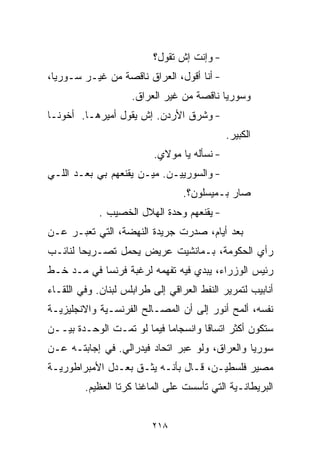 ‫- ﻭﺇﻨﺕ ﺇﺵ ﺘﻘﻭل؟‬
‫- ﺃﻨﺎ ﺃﻗﻭل، ﺍﻟﻌﺭﺍﻕ ﻨﺎﻗﺼﺔ ﻤﻥ ﻏﻴـﺭ ﺴـﻭﺭﻴﺎ،‬
                     ‫ﻭﺴﻭﺭﻴﺎ ﻨﺎﻗﺼﺔ ﻤﻥ ﻏﻴﺭ ﺍﻟﻌﺭﺍﻕ.‬
‫- ﻭﺸﺭﻕ ﺍﻷﺭﺩﻥ. ﺇﺵ ﻴﻘﻭل ﺃﻤﻴﺭﻫـﺎ. ﺃﺨﻭﻨـﺎ‬
                                             ‫ﺍﻟﻜﺒﻴﺭ.‬
                          ‫- ﻨﺴﺄﻟﻪ ﻴﺎ ﻤﻭﻻﻱ.‬
‫- ﻭﺍﻟﺴﻭﺭﻴﻴـﻥ. ﻤﻴـﻥ ﻴﻘﻨﻌﻬﻡ ﺒﻲ ﺒﻌـﺩ ﺍﻟﻠـﻲ‬
                                  ‫ﺼﺎﺭ ﺒـﻤﻴﺴﻠﻭﻥ؟.‬
             ‫- ﻴﻘﻨﻌﻬﻡ ﻭﺤﺩﺓ ﺍﻟﻬﻼل ﺍﻟﺨﺼﻴﺏ .‬
‫ﺒﻌﺩ ﺃﻴﺎﻡ، ﺼﺩﺭﺕ ﺠﺭﻴﺩﺓ ﺍﻟﻨﻬﻀﺔ، ﺍﻟﺘﻲ ﺘﻌﺒـﺭ ﻋـﻥ‬
‫ﺭﺃﻱ ﺍﻟﺤﻜﻭﻤﺔ، ﺒـﻤﺎﻨﺸﻴﺕ ﻋﺭﻴﺽ ﻴﺤﻤل ﺘﺼـﺭﻴﺤﺎ ﻟﻨﺎﺌـﺏ‬
       ‫ﹰ‬
‫ﺭﺌﻴﺱ ﺍﻟﻭﺯﺭﺍﺀ، ﻴﺒﺩﻱ ﻓﻴﻪ ﺘﻔﻬﻤﻪ ﻟﺭﻏﺒﺔ ﻓﺭﻨﺴﺎ ﻓﻲ ﻤـﺩ ﺨـﻁ‬
‫ﺃﻨﺎﺒﻴﺏ ﻟﺘﻤﺭﻴﺭ ﺍﻟﻨﻔﻁ ﺍﻟﻌﺭﺍﻗﻲ ﺇﻟﻰ ﻁﺭﺍﺒﻠﺱ ﻟﺒﻨﺎﻥ. ﻭﻓﻲ ﺍﻟﻠﻘـﺎﺀ‬
‫ﻨﻔﺴﻪ، ﺃﻟﻤﺢ ﺃﻨﻭﺭ ﺇﻟﻰ ﺃﻥ ﺍﻟﻤﺼـﺎﻟﺢ ﺍﻟﻔﺭﻨﺴـﻴﺔ ﻭﺍﻻﻨﺠﻠﻴﺯﻴـﺔ‬
‫ﺴﺘﻜﻭﻥ ﺃﻜﺜﺭ ﺍﺘﺴﺎﻗﺎ ﻭﺍﻨﺴﺠﺎﻤﺎ ﻓﻴﻤﺎ ﻟﻭ ﺘﻤـﺕ ﺍﻟﻭﺤـﺩﺓ ﺒﻴــﻥ‬
                           ‫ﹰ‬        ‫ﹰ‬
‫ﺴﻭﺭﻴﺎ ﻭﺍﻟﻌﺭﺍﻕ، ﻭﻟﻭ ﻋﺒﺭ ﺍﺘﺤﺎﺩ ﻓﻴﺩﺭﺍﻟﻲ. ﻓﻲ ﺇﺠﺎﺒﺘـﻪ ﻋـﻥ‬
‫ﻤﺼﻴﺭ ﻓﻠﺴﻁﻴـﻥ، ﻗـﺎل ﺒﺄﻨـﻪ ﻴﺜـﻕ ﺒﻌـﺩل ﺍﻷﻤﺒﺭﺍﻁﻭﺭﻴـﺔ‬
         ‫ﺍﻟﺒﺭﻴﻁﺎﻨـﻴﺔ ﺍﻟﺘﻲ ﺘﺄﺴﺴﺕ ﻋﻠﻰ ﺍﻟﻤﺎﻏﻨﺎ ﻜﺭﺘﺎ ﺍﻟﻌﻅﻴﻡ.‬


                          ‫٨١٢‬
 