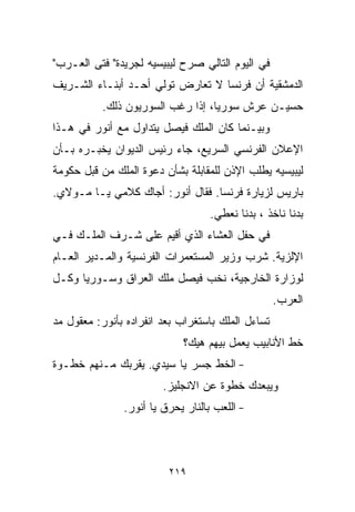 ‫ﻓﻲ ﺍﻟﻴﻭﻡ ﺍﻟﺘﺎﻟﻲ ﺼﺭﺡ ﻟﻴﺒﻴﺴﻴﻪ ﻟﺠﺭﻴﺩﺓ" ﻓﺘﻰ ﺍﻟﻌـﺭﺏ"‬
‫ﺍﻟﺩﻤﺸﻘﻴﺔ ﺃﻥ ﻓﺭﻨﺴﺎ ﻻ ﺘﻌﺎﺭﺽ ﺘﻭﻟﻲ ﺃﺤـﺩ ﺃﺒﻨـﺎﺀ ﺍﻟﺸـﺭﻴﻑ‬
          ‫ﺤﺴﻴـﻥ ﻋﺭﺵ ﺴﻭﺭﻴﺎ، ﺇﺫﺍ ﺭﻏﺏ ﺍﻟﺴﻭﺭﻴﻭﻥ ﺫﻟﻙ.‬
‫ﻭﺒﻴـﻨﻤﺎ ﻜﺎﻥ ﺍﻟﻤﻠﻙ ﻓﻴﺼل ﻴﺘﺩﺍﻭل ﻤﻊ ﺃﻨﻭﺭ ﻓﻲ ﻫـﺫﺍ‬
‫ﺍﻹﻋﻼﻥ ﺍﻟﻔﺭﻨﺴﻲ ﺍﻟﺴﺭﻴﻊ، ﺠﺎﺀ ﺭﺌﻴﺱ ﺍﻟﺩﻴﻭﺍﻥ ﻴﺨﺒـﺭﻩ ﺒـﺄﻥ‬
‫ﻟﻴﺒﻴﺴﻴﻪ ﻴﻁﻠﺏ ﺍﻹﺫﻥ ﻟﻠﻤﻘﺎﺒﻠﺔ ﺒﺸﺄﻥ ﺩﻋﻭﺓ ﺍﻟﻤﻠﻙ ﻤﻥ ﻗﺒل ﺤﻜﻭﻤﺔ‬
‫ﺒﺎﺭﻴﺱ ﻟﺯﻴﺎﺭﺓ ﻓﺭﻨﺴﺎ. ﻓﻘﺎل ﺃﻨﻭﺭ: ﺃﺠﺎﻙ ﻜﻼﻤﻲ ﻴـﺎ ﻤـﻭﻻﻱ.‬
                                   ‫ﺒﺩﻨﺎ ﻨﺎﺨﺫ ، ﺒﺩﻨﺎ ﻨﻌﻁﻲ.‬
‫ﻓﻲ ﺤﻔل ﺍﻟﻌﺸﺎﺀ ﺍﻟﺫﻱ ﺃﻗﻴﻡ ﻋﻠﻰ ﺸـﺭﻑ ﺍﻟﻤﻠـﻙ ﻓـﻲ‬
‫ﺍﻹﻟﺯﻴﺔ. ﺸﺭﺏ ﻭﺯﻴﺭ ﺍﻟﻤﺴﺘﻌﻤﺭﺍﺕ ﺍﻟﻔﺭﻨﺴﻴﺔ ﻭﺍﻟﻤـﺩﻴﺭ ﺍﻟﻌـﺎﻡ‬
‫ﻟﻭﺯﺍﺭﺓ ﺍﻟﺨﺎﺭﺠﻴﺔ، ﻨﺨﺏ ﻓﻴﺼل ﻤﻠﻙ ﺍﻟﻌﺭﺍﻕ ﻭﺴـﻭﺭﻴﺎ ﻭﻜـل‬
                                                   ‫ﺍﻟﻌﺭﺏ.‬
‫ﺘﺴﺎﺀل ﺍﻟﻤﻠﻙ ﺒﺎﺴﺘﻐﺭﺍﺏ ﺒﻌﺩ ﺍﻨﻔﺭﺍﺩﻩ ﺒﺄﻨﻭﺭ: ﻤﻌﻘﻭل ﻤﺩ‬
                            ‫ﺨﻁ ﺍﻷﻨﺎﺒﻴﺏ ﻴﻌﻤل ﺒﻴﻬﻡ ﻫﻴﻙ؟‬
‫- ﺍﻟﺨﻁ ﺠﺴﺭ ﻴﺎ ﺴﻴﺩﻱ. ﻴﻘﺭﺒﻙ ﻤـﻨﻬﻡ ﺨﻁـﻭﺓ‬
                        ‫ﻭﻴﺒﻌﺩﻙ ﺨﻁﻭﺓ ﻋﻥ ﺍﻻﻨﺠﻠﻴﺯ.‬
               ‫- ﺍﻟﻠﻌﺏ ﺒﺎﻟﻨﺎﺭ ﻴﺤﺭﻕ ﻴﺎ ﺃﻨﻭﺭ.‬



                         ‫٩١٢‬
 