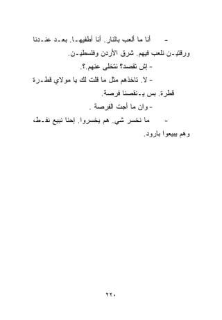 ‫ﺃﻨﺎ ﻤﺎ ﺃﻟﻌﺏ ﺒﺎﻟﻨﺎﺭ. ﺃﻨﺎ ﺃﻁﻔﻴﻬـﺎ. ﺒﻌـﺩ ﻋﻨـﺩﻨﺎ‬    ‫-‬
             ‫ﻭﺭﻗﺘﻴـﻥ ﻨﻠﻌﺏ ﻓﻴﻬﻡ. ﺸﺭﻕ ﺍﻷﺭﺩﻥ ﻭﻓﻠﺴﻁﻴـﻥ.‬
                 ‫- ﺇﺵ ﺘﻘﺼﺩ؟ ﻨﺘﺨﻠﻰ ﻋﻨﻬﻡ.؟.‬
‫- ﻻ. ﺘﺎﺨﺫﻫﻡ ﻤﺜل ﻤﺎ ﻗﻠﺕ ﻟﻙ ﻴﺎ ﻤﻭﻻﻱ ﻗﻁـﺭﺓ‬
                         ‫ﻗﻁﺭﺓ. ﺒﺱ ﻴـﻨﻘﺼﻨﺎ ﻓﺭﺼﺔ.‬
                    ‫- ﻭﺍﻥ ﻤﺎ ﺃﺠﺕ ﺍﻟﻔﺭﺼﺔ .‬
‫ﻤﺎ ﻨﺨﺴﺭ ﺸﻲ. ﻫﻡ ﻴﺨﺴﺭﻭﺍ. ﺇﺤﻨﺎ ﻨﺒﻴﻊ ﻨﻔـﻁ،‬          ‫-‬
                                         ‫ﻭﻫﻡ ﻴﺒﻴﻌﻭﺍ ﺒﺎﺭﻭﺩ.‬




                           ‫٠٢٢‬
 