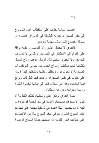 ‫٩٢‬


‫ﺍﻋﺘﻤﺩﺕ ﺴﻴﺎﺴﺔ ﺠﻠﻭﺏ ﻋﻠﻰ ﺍﺴﺘﻘﻁﺎﺏ ﺃﺒﻨﺎﺀ ﺍﻟﺸـﻴﻭﺥ‬
‫ﺇﻟﻰ ﺨﻔﺭ ﺍﻟﺼﺤﺭﺍﺀ. ﺨﺒﺭﺘﻪ ﺍﻟﻁﻭﻴﻠﺔ ﻓﻲ ﺍﻟﻌـﺭﺍﻕ ﻋﻠﻤﺘـﻪ ﺃﻥ‬
                  ‫ﺴﻬﻭﻟﺔ ﺇﺨﻀﺎﻉ ﺍﻟﺒﺩﻭ ﺒﻤﺜل ﺴﻬﻭﻟﺔ ﺘﻤﺭﺩﻫﻡ.‬
‫ﻓﺎﻟﺒﺩﻭﻱ ﻻ ﻴﺤﺘﻤل ﺍﻷﺴﺭ ﻭﻻ ﺍﻟﺘﻭﻁﻴـﻥ. ﻨﻔﺴﻪ ﺘﻭﺍﻗﺔ‬
‫ﻋﻠﻰ ﺍﻟﺩﻭﺍﻡ ﺇﻟﻰ ﺍﻻﻨﻁﻼﻕ ﻓﻲ ﺍﻟﺼـﺤﺭﺍﺀ ﺍﻟﺘـﻲ ﻻ ﺘﻌـﺭﻑ‬
‫ﺍﻟﺤﻭﺍﺠﺯ ﻭﻻ ﺍﻟﺤﺩﻭﺩ. ﺸﺄﻨﻬﻡ ﺸﺄﻥ ﺍﻟﺭﻤﺎل، ﺘﺫﻫﺏ ﺭﻴﺎﺡ ﺍﻟﺸﻤﺎل‬
‫ﺒﻜﺜﺒﺎﻨﻬﺎ ﻟﺘﻌﻴﺩ ﺘﺸﻜﻴﻠﻬﺎ ﺭﻴـﺎﺡ ﺍﻟﺠﻨـﻭﺏ. ﺤﺘـﻰ ﺍﻟﻤﺭﺘﻔﻌـﺎﺕ‬
‫ﺍﻟﺼﺨﺭﻴﺔ ﻻ ﺘﺤﻭل ﺩﻭﻥ ﺘـﻨﻘﻠﻬﺎ ﻭﺘﻘﻠﺒﻬﺎ ﻭﺘﺸﻜﻠﻬﺎ. ﻟﻬﺫﺍ ﻜـﺎﻥ‬
‫ﻋﻠﻰ ﺠﻠﻭﺏ ﻜﻲ ﻴﻘﻬﺭ ﺍﻟﺼﺤﺭﺍﺀ ﺃﻥ ﻴﻌﺒﺩ ﻓﻴﻬﺎ ﺍﻟﻁﺭﻗﺎﺕ ﻭﻴﺭﻓﻊ‬
‫ﻓﻴﻬﺎ ﺍﻟﻐﺎﺒﺎﺕ، ﻭﻫﺫﺍ ﺃﻤﺭ ﻤﺤﺎل، ﻓﻠﺠﺄ ﺇﻟﻰ ﺃﺒﻨﺎﺌﻬﺎ ﻟﻴﻜﻭﻨﻭﺍ ﺃﺩﻟﺘـﻪ‬
                         ‫ﻭﺭﺴﻠﻪ ﻭﺤﺭﺍﺴﻪ ﻭﺩﺭﻭﻋﻪ ﻭﻤﻁﺎﻴﺎﻩ .‬
‫ﺨﻴﻤﺔ ﺍﻟﺒﺩﻭﻱ ﺘﺭﺘﻜﺯ ﻋﻠﻰ ﻭﺍﺴﻁﻬﺎ، ﻜﺫﻟﻙ ﺍﻟﻘﺒﻴﻠـﺔ ﻻ‬
‫ﺘﻘﻭﻡ ﺇﻻ ﺒﺴﻴﺩﻫﺎ، ﻓﺎﺴﺘﺨﺩﺍﻡ ﺍﻷﻭﺘﺎﺩ ﻓﻲ ﺸﺩ ﺍﻟﺨﻴﻤﺔ ﻗﺩ ﻴﻔﺭﺩﻫـﺎ‬
‫ﻟﻜﻨﻪ ﻻ ﻴـﻨﻬﻀﻬﺎ، ﻟﻬﺫﺍ ﺍﻋﺘﻤﺩ ﻓﻲ ﺘـﻨﻔﻴﺫ ﻤﻬﻤﺘﻪ ﻋﻠﻰ ﺘﺠﻨـﻴﺩ‬
‫ﺃﺒﻨﺎﺀ ﺍﻟﺸﻴﻭﺥ ﺍﻟﺫﻴـﻥ ﻫﻡ ﻓﻲ ﺤﻜﻡ ﺍﻟﺸﻴﻭﺥ ﺒﺩﻻ ﻤﻥ ﺍﻻﻋﺘﻤـﺎﺩ‬
            ‫ﹰ‬
‫ﻋﻠﻰ ﺤﺜﺎﻻﺕ ﺍﻟﺒﺩﻭ ﺍﻟﺫﻴـﻥ ﻟﻥ ﻴﻤﻨﺤﻬﻡ ﺤﺩﺍﺜﺔ ﺍﻟﺴﻼﺡ ﺍﻟﺭﻫﺒـﺔ‬


                           ‫١٢٢‬
 