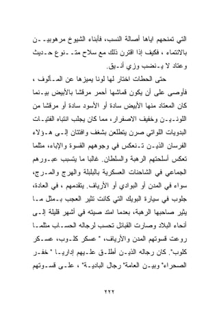 ‫ﺍﻟﺘﻲ ﺘﻤﻨﺤﻬﻡ ﺍﻴﺎﻫﺎ ﺃﺼﺎﻟﺔ ﺍﻟﻨﺴﺏ، ﻓﺄﺒﻨﺎﺀ ﺍﻟﺸﻴﻭﺥ ﻤﺭﻫﻭﺒﻴــﻥ‬
‫ﺒﺎﻻﻨﺘﻤﺎﺀ ، ﻓﻜﻴﻑ ﺇﺫﺍ ﺍﻗﺘﺭﻥ ﺫﻟﻙ ﻤﻊ ﺴﻼﺡ ﻤﺘــﻨﻭﻉ ﺤـﺩﻴﺙ‬
                          ‫ﻭﻋﺘﺎﺩ ﻻ ﻴـﻨﻀﺏ ﻭﺯﻱ ﺃﻨـﻴﻕ.‬
‫ﺤﺘﻰ ﺍﻟﺤﻁﺎﺕ ﺍﺨﺘﺎﺭ ﻟﻬﺎ ﻟﻭﻨﺎ ﻴﻤﻴﺯﻫﺎ ﻋﻥ ﺍﻟﻤـﺄﻟﻭﻑ ،‬
                     ‫ﹰ‬
‫ﻓﺄﻭﺼﻰ ﻋﻠﻰ ﺃﻥ ﻴﻜﻭﻥ ﻗﻤﺎﺸﻬﺎ ﺃﺤﻤﺭ ﻤﺭﻗﺸﺎ ﺒﺎﻷﺒﻴﺽ ﺒﻴـﻨﻤﺎ‬
              ‫ﹰ‬
‫ﻜﺎﻥ ﺍﻟﻤﻌﺘﺎﺩ ﻤﻨﻬﺎ ﺍﻷﺒﻴﺽ ﺴﺎﺩﺓ ﺃﻭ ﺍﻷﺴﻭﺩ ﺴﺎﺩﺓ ﺃﻭ ﻤﺭﻗﺸﺎ ﻤﻥ‬
   ‫ﹰ‬
‫ﺍﻟﻠﻭﻨـﻴـﻥ ﻭﺨﻔﻴﻑ ﺍﻻﺼﻔﺭﺍﺭ، ﻤﻤﺎ ﻜﺎﻥ ﻴﺠﻠﺏ ﺍﻨﺘﺒﺎﻩ ﺍﻟﻔﺘﻴـﺎﺕ‬
‫ﺍﻟﺒﺩﻭﻴﺎﺕ ﺍﻟﻠﻭﺍﺘﻲ ﺼﺭﻥ ﻴﺘﻁﻠﻌﻥ ﺒﺸﻐﻑ ﻭﺍﻓﺘﺘﺎﻥ ﺇﻟـﻰ ﻫـﺅﻻﺀ‬
‫ﺍﻟﻔﺭﺴﺎﻥ ﺍﻟﺫﻴـﻥ ﺘـﻨﻌﻜﺱ ﻓﻲ ﻭﺠﻭﻫﻬﻡ ﺍﻟﻘﺴﻭﺓ ﻭﺍﻹﺒﺎﺀ، ﻤﺜﻠﻤﺎ‬
‫ﺘﻌﻜﺱ ﺃﺴﻠﺤﺘﻬﻡ ﺍﻟﺭﻫﺒﺔ ﻭﺍﻟﺴﻠﻁﺎﻥ. ﻏﺎﻟﺒﺎ ﻤﺎ ﻴﺘﺴﺒﺏ ﻋﺒـﻭﺭﻫﻡ‬
                 ‫ﹰ‬
‫ﺍﻟﺠﻤﺎﻋﻲ ﻓﻲ ﺍﻟﺸﺎﺤﻨﺎﺕ ﺍﻟﻌﺴﻜﺭﻴﺔ ﺒﺎﻟﺒﻠﺒﻠﺔ ﻭﺍﻟﻬﺭﺝ ﻭﺍﻟﻤـﺭﺝ،‬
‫ﺴﻭﺍﺀ ﻓﻲ ﺍﻟﻤﺩﻥ ﺃﻭ ﺍﻟﺒﻭﺍﺩﻱ ﺃﻭ ﺍﻷﺭﻴﺎﻑ. ﻴﺘﻘﺩﻤﻬﻡ ، ﻓﻲ ﺍﻟﻌﺎﺩﺓ،‬
‫ﺠﻠﻭﺏ ﻓﻲ ﺴﻴﺎﺭﺓ ﺍﻟﺒﻭﻴﻙ ﺍﻟﺘﻲ ﻜﺎﻨﺕ ﺘﺜﻴﺭ ﺍﻟﻌﺠﺏ ﺒـﻤﺜل ﻤـﺎ‬
‫ﻴﺜﻴﺭ ﺼﺎﺤﺒﻬﺎ ﺍﻟﺭﻫﺒﺔ، ﺒﻌﺩﻤﺎ ﺍﻤﺘﺩ ﺼﻴﺘﻪ ﻓﻲ ﺃﺸﻬﺭ ﻗﻠﻴﻠﺔ ﺇﻟـﻰ‬
‫ﺃﻨﺤﺎﺀ ﺍﻟﺒﻼﺩ ﻭﺼﺎﺭﺕ ﺍﻟﻘﺒﺎﺌل ﺘﺤﺴﺏ ﻟﺭﺠﺎﻟﻪ ﺍﻟﺤﺴـﺎﺏ ﻤﺜﻠﻤـﺎ‬
‫ﺭﻭﻋﺕ ﻗﺴﻭﺘﻬﻡ ﺍﻟﻤﺩﻥ ﻭﺍﻷﺭﻴﺎﻑ، " ﻋﺴﻜﺭ ﻜﻠـﻭﺏ، ﻋﺴـﻜﺭ‬
‫ﻜﻠﻭﺏ". ﻜﺎﻥ ﺭﺠﺎﻟﻪ ﺍﻟﺫﻴـﻥ ﺃﻁﻠـﻕ ﻋﻠـﻴﻬﻡ ﺇﺩﺍﺭﻴـﺎ " ﺨﻔـﺭ‬
       ‫ﹰ‬
‫ﺍﻟﺼﺤﺭﺍﺀ" ﻭﺒﻴـﻥ ﺍﻟﻌﺎﻤﺔ" ﺭﺠﺎل ﺍﻟﺒﺎﺩﻴـﺔ" ، ﻋﻠـﻰ ﻗﺴـﻭﺘﻬﻡ‬


                          ‫٢٢٢‬
 