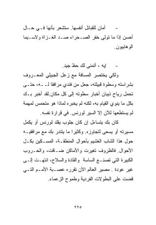 ‫ﺃﻤﺎﻥ ﻟﻠﻘﺒﺎﺌل ﺃﻨﻔﺴﻬﺎ. ﺴﺘﺸﻌﺭ ﺒﺄﻨﻬﺎ ﻓـﻲ ﺤـﺎل‬      ‫-‬
‫ﺃﺤﺴﻥ ﺇﺫﺍ ﻤﺎ ﺘﻭﻟﻰ ﺨﻔﺭ ﺍﻟﺼـﺤﺭﺍﺀ ﺼـﺩ ﺍﻟﻐـﺯﺍﺓ ﻭﻻﺴـﻴﻤﺎ‬
                                               ‫ﺍﻟﻭﻫﺎﺒﻴﻭﻥ.‬


                    ‫ﺇﻴﻪ ، ﺃﺘﻤﻨﻰ ﻟﻙ ﺤﻅ ﺠﻴﺩ.‬     ‫-‬
‫ﻭﻟﻜﻲ ﻴﺨﺘﺼﺭ ﺍﻟﻤﺴﺎﻓﺔ ﻤﻊ ﺯﻋل ﺍﻟﺠﺒﻴﻠﻲ ﺍﻟﻤﻌـﺭﻭﻑ‬
‫ﺒﺸﺭﺍﺴﺘﻪ ﻭﺴﻁﻭﺓ ﻗﺒﻴﻠﺘﻪ، ﺠﻌل ﻤﻥ ﻓﻨﺩﻱ ﻤﺭﺍﻓﻘﺎ ﻟــﻪ، ﺤﺘـﻰ‬
           ‫ﹰ‬
‫ﺘﺤﻤل ﺭﻴﺎﺡ ﺫﻴﺒﺎﻥ ﺃﺨﺒﺎﺭ ﺴﻁﻭﺘﻪ ﺇﻟﻰ ﻜل ﻤﻜﺎﻥ.ﻟﻘﺩ ﺃﺨﺒﺭ ﺒـﻙ‬
‫ﺒﻜل ﻤﺎ ﻴﻨﻭﻱ ﺍﻟﻘﻴﺎﻡ ﺒﻪ، ﻟﻜﻨﻪ ﻟﻡ ﻴﺨﺒﺭﻩ ﻟﻤﺎﺫﺍ ﻫﻭ ﻤﺘﺤﻤﺱ ﻟﻤﻬﻤﺔ‬
        ‫ﻟﻡ ﻴﺴﺘﻁﻌﻬﺎ ﻟﻶﻥ ﺇﻻ ﺍﻟﺴﻴﺭ ﻟﻭﺭﻨﺱ. ﻓﻲ ﻗﺭﺍﺭﺓ ﻨﻔﺴﻪ.‬
‫ﻜﺎﻥ ﺒﻙ ﻴﺘﺴﺎﺀل ﺇﻥ ﻜﺎﻥ ﺠﻠﻭﺏ ﻴﻘﻠﺩ ﻟﻭﺭﻨﺱ ﺃﻭ ﻴﻜﻤل‬
‫ﻤﺴﻴﺭﺘﻪ ﺃﻭ ﻴﺴﻌﻰ ﻟﺘﺠﺎﻭﺯﻩ. ﻭﻜﺜﻴﺭﺍ ﻤﺎ ﻴﺘﻨﺩﺭ ﺒﻙ ﻤﻊ ﻤﺭﺍﻓﻘﻴـﻪ‬
                        ‫ﹰ‬
‫ﺤﻭل ﻫﺫﺍ ﺍﻟﺸﺎﺏ ﺍﻟﻐﺸﻴﻡ ﺒﺄﺤﻭﺍل ﺍﻟﻤﻨﻁﻘـﺔ، ﺍﻟﻤﺴـﻜﻴﻥ ﺒﻜـل‬
‫ﺍﻷﺤﻭﺍل. ﻓﺎﻟﻅﺭﻭﻑ ﺘﻐﻴﺭﺕ ﻭﺍﻷﻤﺎﻜﻥ ﻀـﺎﻗﺕ، ﻭﺍﻟﺤـﺭﻭﺏ‬
‫ﺍﻟﻜﺒﻴﺭﺓ ﺍﻟﺘﻲ ﺘﺼﻨـﻊ ﺍﻟﺴﺎﺴﺔ ﻭﺍﻟﻘﺎﺩﺓ ﻭﺍﻟﺴﻼﺡ، ﺍﻨﺘﻬـﺕ ﺇﻟـﻰ‬
‫ﻏﻴﺭ ﻋﻭﺩﺓ . ﻤﺼﻴﺭ ﺍﻟﻌﺎﻟﻡ ﺍﻵﻥ ﺘﻘﺭﺭﻩ ﻋﺼـﺒﺔ ﺍﻷﻤـﻡ ﺍﻟﺘـﻲ‬
            ‫ﻗﻀﺕ ﻋﻠﻰ ﺍﻟﺒﻁﻭﻻﺕ ﺍﻟﻔﺭﺩﻴﺔ ﻭﻁﻤﻭﺡ ﺍﻟﺯﻋﻤﺎﺀ.‬



                          ‫٥٢٢‬
 