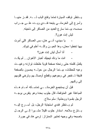 ‫ﻴـﻨﺘﻅﺭ ﺘﻭﻗﻑ ﺍﻟﺴﻴﺎﺭﺓ ﺘﻤﺎﻤﺎ ﻭﻓﺘﺢ ﺍﻟﺒﺎﺏ ﻟــﻪ. ﻗﻔـﺯ ﻤﻨﻬـﺎ‬
                            ‫ﹰ‬
‫ﻭﺃﺴﺭﻉ ﺇﻟﻰ ﺍﻟﺨﺭﻤﺎﻨـﻲ ﻴﺘﺒﻌﻪ ﻓﻨـﺩﻱ ﻭﻴـﺩﻩ ﻋﻠـﻰ ﺠـﺭﺍﺏ‬
      ‫ﻤﺴﺩﺴﻪ، ﺒﻴـﻨﻤﺎ ﺴﺎﺭﻉ ﺍﻟﻌﺩﻴﺩ ﻤﻥ ﺍﻟﻌﺴﺎﻜﺭ ﺇﻟﻰ ﻨﺎﺤﻴﺘﻪ.‬
                                ‫ﻟﻴﺵ ﺇﻨﺕ ﻫﻭﻥ؟.‬
‫ﻴﺎ ﺴﻴﺩﻱ، ﺁﻨـﻲ ﻫﺎﻥ، ﺒﺱ ﺍﻟﻌﺴﺎﻜﺭ ﺍﻟﻠﻲ ﺃﻤﺭﺕ‬      ‫-‬
      ‫ﺒﻴﻬﺎ ﺘﺨﻁﻭﺍ ﻤﻌﺎﻥ، ﻭﻫﺎ ﺍﻟﺤﻴـﻥ ﻭﺍﻟﻠـﻪ ﺃﻋﻠﻡ ﻓﻲ ﺘﺒﻭﻙ.‬
                  ‫ﺃﻨﺎ ﺃﺴﺄل ﻟﻴﺵ ﺇﻨﺕ ﻫﻭﻥ؟‬      ‫-‬
‫ﺍﻨﺕ ﻤﺎ ﻭﺩﻙ ﺘﻴﺠﻴﻙ ﺃﺨﺒﺎﺭ ﺍﻻﺨﻭﺍﻥ... ﻟﻡ ﻴﻜـﺩ‬     ‫-‬
‫ﻴﻜﻤل ﻜﻠﻤﺘﻪ ﺤﺘﻰ ﺭﻨﺤﺘﻪ ﺼﻔﻌﺔ ﻗﻭﻴﺔ ﺨﻠﺨﻠﺕ ﺘﻭﺍﺯﻨﻪ ﻭﻏﻴﺒـﺕ‬
‫ﻭﻋﻴﻪ ﻟﻠﺤﻅﺎﺕ، ﺒﻴـﻨﻤﺎ ﺍﻟﺭﺠﺎل ﻤﻥ ﺤﻭﻟـﻪ ﻴﺤﺴﻭﻥ ﺒﺎﻟﺼﻔﻌﺔ‬
‫ﻗﺫﻴﻔﺔ ﺘـﻨﻔﺠﺭ ﻓﻲ ﻭﺠﻭﻫﻬﻡ ﻭﺘﻘﻁﻊ ﺃﻭﺼﺎﻟـﻬﻡ ﻭﺘﺭﺨﻲ ﻗﻠﻭﺒﻬﻡ‬
                                            ‫ﺇﻟﻰ ﺭﻜﺒﻬﻡ.‬
‫ﻗﺒل ﺃﻥ ﻴﺴﺘﺠﻤﻊ ﺍﻟﺨﺭﻤﺎﻨــﻲ ﺘﻤﺎﺴـﻜﻪ ﺃﻤـﺎﻡ ﻫـﺫﻩ‬
‫ﺍﻟﻤﺒﺎﻏﺘﺔ ﻏﻴﺭ ﺍﻟﻤﺘﻭﻗﻌﺔ، ﻗﺎل ﺠﻠﻭﺏ ﺒﺤﺩﺓ ﻭﻫﻭ ﻴﺘﻔﺭﺱ ﺒﻭﺠـﻪ‬
                       ‫ﺍﻟﺭﺠل ﺒﻘﺴﻭﺓ ﻭﻭﺤﺸﻴﺔ: ﺴﻠﻡ ﺴﻼﺡ.‬
‫ﻟﻡ ﻴـﻨﺘﻅﺭ ﻓﻨﺩﻱ ﺍﺴﺘﺠﺎﺒﺔ ﺍﻟﺭﺠل، ﺒل ﺃﺴـﺭﻉ ﺇﻟﻴـﻪ‬
‫ﻴـﻨﺘﺯﻉ ﺴﻼﺤﻪ. ﺍﺴﺘﺩﺍﺭ ﺠﻠﻭﺏ ﻗﻠﻴﻼ ﻤﺸـﻴﺭﺍ ﺇﻟـﻰ ﺍﻟﺭﺠـل‬
            ‫ﹰ‬      ‫ﹰ‬
  ‫ﺒﺎﺼﺒﻌﻪ ﻭﻓﻲ ﻭﺠﻬﻪ ﺘﻌﺎﺒﻴﺭ ﺍﺸﻤﺌﺯﺍﺯ: ﺇﺭﻤﻲ ﻫﺎﺩ ﻓﻲ ﺠﻭﺭﺓ.‬


                        ‫٨٢٢‬
 