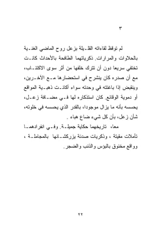 ‫٣‬


‫ﻟﻡ ﺘﻭﻗﻅ ﻟﻘﺎﺀﺍﺘﻪ ﺍﻟﻘﻠـﻴﻠﺔ ﺒﺯﻋل ﺭﻭﺡ ﺍﻟﻤﺎﻀﻲ ﺍﻟﻐﻨـﻴﺔ‬
‫ﺒﺎﻟﺤﻼﻭﺍﺕ ﻭﺍﻟﻤﺭﺍﺭﺍﺕ. ﺫﻜﺭﻴﺎﺘﻬﻤﺎ ﺍﻟﻁﺎﻓﺤﺔ ﺒﺎﻷﺤﺩﺍﺙ ﻜﺎﻨـﺕ‬
‫ﺘﺨﺘﻔﻲ ﺴﺭﻴﻌﺎ ﺩﻭﻥ ﺃﻥ ﺘﺘﺭﻙ ﺨﻠﻔﻬﺎ ﻤﻥ ﺃﺜﺭ ﺴﻭﻯ ﺍﻻﻜﺘﺌـﺎﺏ،‬
                                       ‫ﹰ‬
‫ﻤﻊ ﺃﻥ ﺼﺩﺭﻩ ﻜﺎﻥ ﻴﻨﺸﺭﺡ ﻓﻲ ﺍﺴﺘﺤﻀﺎﺭﻫﺎ ﻤـﻊ ﺍﻵﺨـﺭﻴﻥ،‬
‫ﻭﻴﻨﻘﺒﺽ ﺇﺫﺍ ﺒﺎﻏﺘﺘﻪ ﻓﻲ ﻭﺤﺩﺘﻪ ﺴﻭﺍﺀ ﺃﻜﺎﻨـﺕ ﺫﻫﺒـﻴﺔ ﺍﻟﻤﻭﺍﻗﻊ‬
‫ﺃﻭ ﺩﻤﻭﻴﺔ ﺍﻟﻭﻗﺎﺌﻊ. ﻜﺎﻥ ﺍﺴﺘﺫﻜﺎﺭﻩ ﻟﻬﺎ ﻓـﻲ ﻤﻀـﺎﻓﺔ ﺯﻋـل،‬
‫ﻴﺤﺴﺴﻪ ﺒﺄﻨﻪ ﻤﺎ ﻴﺯﺍل ﻤﻭﺠﻭﺩﹰ، ﺒﺎﻟﻘﺩﺭ ﺍﻟﺫﻱ ﻴﺤﺴﺴﻪ ﻓﻲ ﺨﻠﻭﺘﻪ،‬
                             ‫ﺍ‬
                    ‫ﺸﺄﻥ ﺯﻋل، ﺒﺄﻥ ﻜل ﺸﻲﺀ ﻀﺎﻉ ﻫﺒﺎﺀ .‬
‫ﻤﻌﹰ، ﺘﺎﺭﻴﺨﻬﻤﺎ ﺤﻜﺎﻴﺔ ﺠﻤﻴﻠـﺔ. ﻭﻓـﻲ ﺍﻨﻔﺭﺍﺩﻫﻤـﺎ‬
                                        ‫ﺎ‬
‫ﺘﺄﻤﻼﺕ ﻤﻘﻴﺘﺔ ، ﻭﺫﻜﺭﻴﺎﺕ ﺼﺩﺌﺔ ﻴﺯﺭﻜﺸـﺎﻨﻬﺎ ﺒﺎﻟﻤﺠﺎﻤﻠـﺔ ،‬
                   ‫ﻭﻭﺍﻗﻊ ﻤﺨﻨﻭﻕ ﺒﺎﻟﺒﺅﺱ ﻭﺍﻟﺫﻨﺏ ﻭﺍﻟﻀﺠﺭ.‬




                          ‫٢٢‬
 