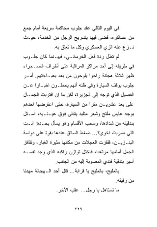 ‫ﻓﻲ ﺍﻟﻴﻭﻡ ﺍﻟﺘﺎﻟﻲ ﻋﻘﺩ ﺠﻠﻭﺏ ﻤﺤﺎﻜﻤﺔ ﺴﺭﻴﻌﺔ ﺃﻤﺎﻡ ﺠﻤﻊ‬
‫ﻤﻥ ﻋﺴﺎﻜﺭﻩ، ﻗﻀﻰ ﻓﻴﻬﺎ ﺒﺘﺴﺭﻴﺢ ﺍﻟﺭﺠل ﻤﻥ ﺍﻟﺨﺩﻤﺔ، ﺤﻴـﺙ‬
                ‫ﻨـﺯﻉ ﻋﻨﻪ ﺍﻟﺯﻱ ﺍﻟﻌﺴﻜﺭﻱ ﻭﻜل ﻤﺎ ﺘﻌﻠﻕ ﺒﻪ.‬
‫ﻟﻡ ﺘﻁل ﺭﺩﺓ ﻓﻌل ﺍﻟﺨﺭﻤﺎﻨـﻲ، ﻓﺒﻴـﻨﻤﺎ ﻜﺎﻥ ﺠﻠـﻭﺏ‬
‫ﻓﻲ ﻁﺭﻴﻘﻪ ﺇﻟﻰ ﺃﺤﺩ ﻤﺭﺍﻜﺯ ﺍﻟﻤﺭﺍﻗﺒﺔ ﻋﻠﻰ ﺃﻁﺭﺍﻑ ﺍﻟﺼـﺤﺭﺍﺀ‬
‫ﻅﻬﺭ ﺜﻼﺜﺔ ﻫﺠﺎﻨﺔ ﺭﺍﺤﻭﺍ ﻴﻠﻭﺤﻭﻥ ﻤﻥ ﺒﻌﺩ ﺒﻌﺒـﺎﺀﺍﺘﻬﻡ. ﺃﻤـﺭ‬
‫ﺠﻠﻭﺏ ﺒﻭﻗﻑ ﺍﻟﺴﻴﺎﺭﺓ ﻭﻓﻲ ﻅﻨﻪ ﺃﻨﻬﻡ ﻴﺤﻤﻠـﻭﻥ ﺍﺨﺒـﺎﺭﺍ ﻋـﻥ‬
    ‫ﹰ‬
‫ﺍﻟﻔﺼﻴل ﺍﻟﺫﻱ ﺘﻭﺠﻪ ﺇﻟﻰ ﺍﻟﺠﺯﻴﺭﺓ، ﻟﻜﻥ ﻤﺎ ﺇﻥ ﺍﻗﺘﺭﺒﺕ ﺍﻟﺠﻤـﺎل‬
‫ﻋﻠﻰ ﺒﻌﺩ ﻋﺸﺭﻴـﻥ ﻤﺘﺭﺍ ﻤﻥ ﺍﻟﺴﻴﺎﺭﺓ، ﺤﺘﻰ ﺍﻋﺘﺭﻀﻬﺎ ﺍﺤﺩﻫﻡ‬
                              ‫ﹰ‬
‫ﺒﻭﺠﻪ ﻋﺎﺒﺱ ﻤﻠﺘﺢ ﻭﺸﻌﺭ ﻤﺘﻠﺒﺩ ﻴﺘﺩﻟﻰ ﻓﻭﻕ ﻋﻴـﻨـﻴﻪ، ﺍﺴـﺘل‬
                                    ‫ٍ‬
‫ﺒﻨﺩﻗﻴﺘﻪ ﻤﻥ ﺸﺩﺍﺩﻫﺎ، ﻭﺴﺤﺏ ﺍﻷﻗﺴﺎﻡ ﻭﻫﻭ ﻴﺴﺄل ﺒﺤـﺩﺓ: ﺍﻨـﺕ‬
‫ﺍﻟﻠﻲ ﻀﺭﺒﺕ ﺍﺨﻭﻱ؟... ﻀﻐﻁ ﺍﻟﺴﺎﺌﻕ ﻋﻨﺩﻫﺎ ﺒﻘﻭﺓ ﻋﻠﻰ ﺩﻭﺍﺴﺔ‬
‫ﺍﻟﺒﻨـﺯﻴـﻥ، ﻓﻘﻔﺯﺕ ﺍﻟﻌﺠﻼﺕ ﻤﻥ ﻤﻜﺎﻨﻬﺎ ﻤﺜﻴﺭﺓ ﺍﻟﻐﺒﺎﺭ، ﻭﺘﻘﺎﻓﺯ‬
‫ﺍﻟﺠﻤل ﺃﻤﺎﻤﻬﺎ ﻤﺭﺘﻌﺩﹰ، ﻓﺎﺨﺘل ﺘﻭﺍﺯﻥ ﺭﺍﻜﺒﻪ ﺍﻟﺫﻱ ﻭﺠﺩ ﻨﻔﺴـﻪ‬
                                  ‫ﺍ‬
                 ‫ﺃﺴﻴﺭ ﺒﻨﺩﻗﻴﺔ ﻓﻨﺩﻱ ﺍﻟﻤﺼﻭﺒﺔ ﺇﻟﻴﻪ ﻤﻥ ﺍﻟﺠﺎﻨﺏ.‬
‫ﺒﺎﻟﻤﻠﻴﺢ، ﺒﺎﻟﻤﻠﻴﺢ ﻴﺎ ﻗﺭﺍﺒﺔ... ﻗﺎل ﺃﺤﺩ ﺍﻟـﻬﺠﺎﻨﺔ ﻤﻬﺩﺌﺎ‬
‫ﹰ‬
                                                 ‫ﻤﻥ ﺭﻓﻴﻘﻪ.‬
                 ‫ﻤﺎ ﺘﺴﺘﺎﻫل ﻴﺎ ﺭﺠل... ﻋﻘﺏ ﺍﻵﺨﺭ.‬


                           ‫٩٢٢‬
 