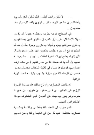 ‫ﻻ ﺘﻅﻥ ﺭﺍﺤﺕ ﻟﻴﻙ... ﻗﺎل ﺸﻘﻴﻕ ﺍﻟﺨﺭﻤﺎﻨـﻲ،‬        ‫-‬
‫ﻭﺃﻀﺎﻑ: ﺇﻥ ﻤﺎ ﻫﻭ ﺍﻟﻴﻭﻡ، ﺒﺎﻜﺭ . ﺍﻟﺒﺩﻭﻱ ﻴﺎﺨﺫ ﺜﺎﺭﻩ ﻭﻟﻭ ﺒﻌﺩ‬
                                           ‫ﺴﻨـﻴـﻥ...‬
‫ﻓﻲ ﺍﻟﺼﺒﺎﺡ، ﺘﻭﺠﻪ ﺠﻠﻭﺏ ﺒﺭﺠﺎﻟـﻪ ﺠﻨﻭﺒﺎ. ﻟﻡ ﻴﻜـﻥ‬
         ‫ﹰ‬
‫ﺴﻬﻼ ﺍﻻﺴﺘﺩﻻل ﻋﻠﻰ ﺩﻴﺎﺭ ﺍﻟﺨﺭﻤﺎﻥ، ﻓﺎﻟﺒﺩﻭ ﺍﻟﺫﻴﻥ ﻴﺼﺎﺩﻓﻭﻨﻬﻡ‬
                                                 ‫ﹰ‬
‫ﻴـﻨﻔﻭﻥ ﻤﻌﺭﻓﺘﻬﻡ ﺒﻬﻡ، ﻭﺃﺤﻴﺎﻨﺎ ﻴـﻨﻜﺭﻭﻥ ﻭﺠﻭﺩ ﻤﺜـل ﻫـﺫﻩ‬
                       ‫ﹰ‬
‫ﺍﻟﻌﺸﻴﺭﺓ، ﻤﻊ ﺃﻥ ﺠﻨﻭﺩ ﺠﻠﻭﺏ ﻴﺅﻜﺩﻭﻥ ﺃﻨﻬﺎ ﻋﺸﻴﺭﺓ ﻤﻌﺭﻭﻓـﺔ.‬
‫ﻟﻜﻥ ﺇﻏﺭﺍﺀ ﺒﻀﻊ ﻟﻴﺭﺍﺕ ﺫﻫﺒﻴﺔ ﺍﻨﻁﻘﺕ ﺒـﺩﻭﻴﺎ ﺒــﻤﺎ ﻴﻌﺭﻓـﻪ‬
             ‫ﹰ‬
‫ﻋﻨﻬﻡ، ﺒل ﺃﻨـﻬﺎ ﺸـﺠﻌﺘﻪ ﻋﻠـﻰ ﻤـﺭﺍﻓﻘﺘﻬﻡ ﺇﻟـﻰ ﻤﺸـﺎﺭﻑ‬
‫ﻤﻀﺎﺭﺒﻬﻡ، ﻓﻭﺼﻠﻭﻫﺎ ﻤﺴﺎﺀ ﻓﻲ ﺜﻼﺙ ﺸﺎﺤﻨﺎﺕ ﺘﺤﻤـل ﻨﺤـﻭ‬
                         ‫‪‬‬
‫ﺨﻤﺴﻴـﻥ ﻓﺎﺭﺴﹰ، ﺘﺘﻘﺩﻤﻬﻡ ﺴﻴﺎﺭﺓ ﺠﻠـﻭﺏ ﺒﺜﻴﺎﺒـﻪ ﺍﻟﻌﺴـﻜﺭﻴﺔ‬
                                       ‫ﺎ‬
                                                 ‫ﺍﻟﺯﺍﻫﻴﺔ.‬
‫ﺍﻫـﺘﺎﺠﺕ ﺍﻟﻤﻀﺎﺭﺏ ﻭﺍﺭﺘﺎﻉ ﺴﺎﻜﻨﻭﻫﺎ، ﺒﻴـﻨﻤﺎ ﺍﻟﻘـﻭﺓ‬
‫ﺘﺘﻭﺯﻉ ﻋﻠﻰ ﺍﻟﺠﺎﻨﺒﻴــﻥ ﻓـﻲ ﺼﻔﻴــﻥ ﻁﻭﻴﻠﻴــﻥ ﺤﺠﺒـﺎ‬
‫ﺠﻠﻭﺏ،ﻭﻫﻭ ﻴﻌﺒﺭ ﺒﻴـﻨﻬﻤﺎ، ﻋﻥ ﺃﻋﻴـﻥ ﺍﻟﺒﺩﻭ ﺍﻟﻤﺸﺩﻭﻫﺔ ﺒﻬـﺫﺍ‬
                                   ‫ﺍﻻﺴﺘﻌﺭﺍﺽ ﺍﻟﻤﻬﻴﺏ.‬
‫ﺘﻘﺩﻡ ﺠﻠﻭﺏ ﺇﻟﻰ ﺍﻟﻤﻀـﺎﻓﺔ ﺒﺨﻁـﻰ ﻭﺍﺜﻘـﺔ ﻭﻤﺸـﻴﺔ‬
‫ﻋﺴﻜﺭﻴﺔ ﻤﻨﺘﻅﻤﺔ. ﻫﺏ ﻜل ﻤﻥ ﻓﻲ ﺍﻟﺨﻴﻤﺔ ﻭﺍﻗﻔﺎ ﺒـﻤﻥ ﻓـﻴﻬﻡ‬
           ‫ﹰ‬


                         ‫٠٣٢‬
 