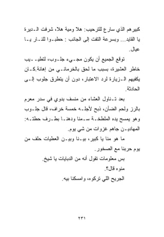 ‫ﻜﺒﻴﺭﻫﻡ ﺍﻟﺫﻱ ﺴﺎﺭﻉ ﻟﻠﺘﺭﺤﻴﺏ: ﻫﻼ ﻭﻤﻴﺔ ﻫﻼ، ﺸﺭﻓﺕ ﺍﻟـﺩﻴﺭﺓ‬
‫ﻴﺎ ﺍﻟﻘﺎﻴﺩ... ﻭﺒﺴﺭﻋﺔ ﺍﻟﺘﻔﺕ ﺇﻟﻰ ﺍﻟﺠﺎﻨﺏ : ﺤﻁﺒـﻭﺍ ﻟﻠﻨـﺎﺭ ﻴـﺎ‬
                                                      ‫ﻋﻴﺎل.‬
‫ﺘﻭﻗﻊ ﺍﻟﺠﻤﻴﻊ ﺃﻥ ﻴﻜﻭﻥ ﻤﺠـﻲﺀ ﺠﻠـﻭﺏ، ﻟﺘﻁﻴــﻴﺏ‬
‫ﺨﺎﻁﺭ ﺍﻟﻌﺸﻴﺭﺓ، ﺒﺴﺒﺏ ﻤﺎ ﻟﺤﻕ ﺒﺎﻟﺨﺭﻤﺎﻨـﻲ ﻤﻥ ﺇﻫﺎﻨﺔ.ﻜـﺎﻥ‬
‫ﻴﻜﻔﻴﻬﻡ ﺍﻟـﺯﻴﺎﺭﺓ ﻟﺭﺩ ﺍﻻﻋﺘﺒﺎﺭ، ﺩﻭﻥ ﺃﻥ ﻴﺘﻁﺭﻕ ﺠﻠﻭﺏ ﺇﻟـﻰ‬
                                                    ‫ﺍﻟﺤﺎﺩﺜﺔ.‬
‫ﺒﻌﺩ ﺘـﻨﺎﻭل ﺍﻟﻌﺸﺎﺀ ﻤﻥ ﻤﻨﺴﻑ ﺒﺩﻭﻱ ﻓﻲ ﺴﺩﺭ ﻤﻌﺭﻡ‬
‫ﺒﺎﻟﺭﺯ ﻭﻟﺤﻡ ﺍﻟﻀﺄﻥ، ﺫﺒﺢ ﻷﺠﻠـﻪ ﺨﻤﺴﺔ ﺨﺭﺍﻑ، ﻗﺎل ﺠﻠـﻭﺏ‬
‫ﻭﻫﻭ ﻴﻤﺴﺢ ﻴﺩﻩ ﺍﻟﻤﻠﻁﺨـﺔ ﺴـﻤﻨﺎ ﻭﺩﻫﻨـﺎ ﺒﻁـﺭﻑ ﺤﻁﺘـﻪ:‬
             ‫ﹰ‬      ‫ﹰ‬
                    ‫ﺍﻟﻤﻬﺎﺩﻴـﻥ ﺠﺎﻫﻡ ﻏﺯﻭﺍﺕ ﻤﻥ ﺸﻲ ﻴﻭﻡ.‬
‫ﻤﺎ ﻫﻭ ﻤﻨﺎ ﻴﺎ ﻜﺒﻴﺭ، ﺒﻴـﻨﺎ ﻭﺒﻴـﻥ ﺍﻟﻌﻁﻴﺎﺕ ﺤﻠﻑ ﻤﻥ‬
                                  ‫ﻴﻭﻡ ﺤﺭﺒﻨﺎ ﻤﻊ ﺍﻟﺼﺨﻭﺭ.‬
        ‫ﺒﺱ ﻤﻌﻠﻭﻤﺎﺕ ﺘﻘﻭل ﺃﻨﻪ ﻤﻥ ﺍﻟﺩﺒﺎﻴﺎﺕ ﻴﺎ ﺸﻴﺦ.‬
                                       ‫ﻤﻨﻭﻩ ﻗﺎل؟.‬
                  ‫ﺍﻟﺠﺭﻴﺢ ﺍﻟﻠﻲ ﺘﺭﻜﻭﻩ، ﻭﺍﻤﺴﻜﻨﺎ ﺒﻴﻪ.‬




                          ‫١٣٢‬
 