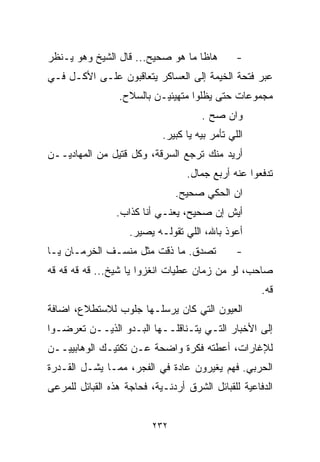 ‫ﻫﺎﻅﺎ ﻤﺎ ﻫﻭ ﺼﺤﻴﺢ... ﻗﺎل ﺍﻟﺸﻴﺦ ﻭﻫﻭ ﻴـﻨﻅﺭ‬          ‫-‬
‫ﻋﺒﺭ ﻓﺘﺤﺔ ﺍﻟﺨﻴﻤﺔ ﺇﻟﻰ ﺍﻟﻌﺴﺎﻜﺭ ﻴﺘﻌﺎﻗﺒﻭﻥ ﻋﻠـﻰ ﺍﻷﻜـل ﻓـﻲ‬
                 ‫ﻤﺠﻤﻭﻋﺎﺕ ﺤﺘﻰ ﻴﻅﻠﻭﺍ ﻤﺘﻬﻴﺌﻴـﻥ ﺒﺎﻟﺴﻼﺡ.‬
                                      ‫ﻭﺍﻥ ﺼﺢ .‬
                            ‫ﺍﻟﻠﻲ ﺘﺄﻤﺭ ﺒﻴﻪ ﻴﺎ ﻜﺒﻴﺭ.‬
‫ﺃﺭﻴﺩ ﻤﻨﻙ ﺘﺭﺠﻊ ﺍﻟﺴﺭﻗﺔ، ﻭﻜل ﻗﺘﻴل ﻤﻥ ﺍﻟﻤﻬﺎﺩﻴــﻥ‬
                                  ‫ﺘﺩﻓﻌﻭﺍ ﻋﻨﻪ ﺃﺭﺒﻊ ﺠﻤﺎل.‬
                                ‫ﺍﻥ ﺍﻟﺤﻜﻲ ﺼﺤﻴﺢ.‬
                 ‫ﺃﻴﺵ ﺇﻥ ﺼﺤﻴﺢ، ﻴﻌﻨـﻲ ﺃﻨﺎ ﻜﺫﺍﺏ.‬
                    ‫ﺃﻋﻭﺫ ﺒﺎﷲ، ﺍﻟﻠﻲ ﺘﻘﻭﻟـﻪ ﻴﺼﻴﺭ.‬
‫ﺘﺼﺩﻕ. ﻤﺎ ﺫﻗﺕ ﻤﺜل ﻤﻨﺴـﻑ ﺍﻟﺨﺭﻤـﺎﻥ ﻴـﺎ‬             ‫-‬
‫ﺼﺎﺤﺏ، ﻟﻭ ﻤﻥ ﺯﻤﺎﻥ ﻋﻁﻴﺎﺕ ﺍﻨﻐﺯﻭﺍ ﻴﺎ ﺸﻴﺦ... ﻗﻪ ﻗﻪ ﻗﻪ ﻗﻪ‬
                                                     ‫ﻗﻪ.‬
‫ﺍﻟﻌﻴﻭﻥ ﺍﻟﺘﻲ ﻜﺎﻥ ﻴﺭﺴﻠـﻬﺎ ﺠﻠﻭﺏ ﻟﻼﺴﺘﻁﻼﻉ، ﺍﻀﺎﻓﺔ‬
‫ﺇﻟﻰ ﺍﻷﺨﺒﺎﺭ ﺍﻟﺘـﻲ ﻴﺘـﻨﺎﻗﻠــﻬﺎ ﺍﻟﺒـﺩﻭ ﺍﻟﺫﻴــﻥ ﺘﻌﺭﻀـﻭﺍ‬
‫ﻟﻺﻏﺎﺭﺍﺕ، ﺃﻋﻁﺘﻪ ﻓﻜﺭﺓ ﻭﺍﻀﺤﺔ ﻋـﻥ ﺘﻜﺘﻴـﻙ ﺍﻟﻭﻫﺎﺒﻴﻴــﻥ‬
‫ﺍﻟﺤﺭﺒﻲ. ﻓﻬﻡ ﻴﻐﻴﺭﻭﻥ ﻋﺎﺩﺓ ﻓﻲ ﺍﻟﻔﺠﺭ، ﻤﻤـﺎ ﻴﺸـل ﺍﻟﻘـﺩﺭﺓ‬
‫ﺍﻟﺩﻓﺎﻋﻴﺔ ﻟﻠﻘﺒﺎﺌل ﺍﻟﺸﺭﻕ ﺃﺭﺩﻨـﻴﺔ، ﻓﺤﺎﺠﺔ ﻫﺫﻩ ﺍﻟﻘﺒﺎﺌل ﻟﻠﻤﺭﻋﻰ‬


                          ‫٢٣٢‬
 