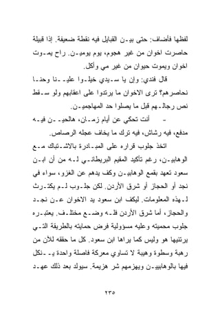 ‫ﻟﻔﻅﻬﺎ ﻓﺄﻀﺎﻑ: ﺤﺘﻰ ﺒﻴـﻥ ﺍﻟﻘﺒﺎﻴل ﻓﻴﻪ ﻨﻘﻁﺔ ﻀﻌﻴﻔﺔ. ﺇﺫﺍ ﻗﺒﻴﻠﺔ‬
‫ﺤﺎﺼﺭﺕ ﺍﺨﻭﺍﻥ ﻤﻥ ﻏﻴﺭ ﻫﺠﻭﻡ، ﻴﻭﻡ ﻴﻭﻤﻴـﻥ. ﺭﺍﺡ ﻴﻤـﻭﺕ‬
                 ‫ﺍﺨﻭﺍﻥ ﻭﻴﻤﻭﺕ ﺤﻴﻭﺍﻥ ﻤﻥ ﻏﻴﺭ ﻤﻲ ﻭﺃﻜل.‬
                       ‫‪‬‬
‫ﻗﺎل ﻓﻨﺩﻱ: ﻭﺇﻥ ﻴﺎ ﺴـﻴﺩﻱ ﺨ ‪‬ﻠـﻭﺍ ﻋﻠﻴــﻨﺎ ﻭﺤ ﹼـﺎ‬
  ‫ﻨ‬                ‫ﻴ‬
‫ﻨﺤﺎﺼﺭﻫﻡ؟ ﺘﺭﻯ ﺍﻻﺨﻭﺍﻥ ﻤﺎ ﻴﺭﺘﺩﻭﺍ ﻋﻠﻰ ﺍﻋﻘﺎﺒﻬﻡ ﻭﻟﻭ ﺴـﻘﻁ‬
             ‫ﻨﺹ ﺭﺠﺎﻟـﻬﻡ ﻗﺒل ﻤﺎ ﻴﺼﻠﻭﺍ ﺤﺩ ﺍﻟﻤﻬﺎﺠﻤﻴـﻥ.‬
‫ﺃﻨﺕ ﺘﺤﻜﻲ ﻋﻥ ﺃﻴﺎﻡ ﺯﻤـﺎﻥ، ﻫﺎﻟﺤﻴــﻥ ﻓﻴـﻪ‬         ‫-‬
     ‫ﻤﺩﻓﻊ، ﻓﻴﻪ ﺭﺸﺎﺵ، ﻓﻴﻪ ﺘﺭﻙ ﻤﺎ ﻴﺨﺎﻑ ﻋﺠﻠﻪ ﺍﻟﺭﺼﺎﺹ.‬
‫ﺍﺘﺨﺫ ﺠﻠﻭﺏ ﻗﺭﺍﺭﻩ ﻋﻠﻰ ﺍﻟﻤﺒـﺎﺩﺭﺓ ﺒﺎﻻﺸـﺘﺒﺎﻙ ﻤـﻊ‬
‫ﺍﻟﻭﻫﺎﺒﻴـﻥ، ﺭﻏﻡ ﺘﺄﻜﻴﺩ ﺍﻟﻤﻘﻴﻡ ﺍﻟﺒﺭﻴﻁﺎﻨـﻲ ﻟـﻪ ﻤﻥ ﺃﻥ ﺍﺒـﻥ‬
‫ﺴﻌﻭﺩ ﺘﻌﻬﺩ ﺒﻘﻤﻊ ﺍﻟﻭﻫﺎﺒﻴـﻥ ﻭﻜﻑ ﻴﺩﻫﻡ ﻋﻥ ﺍﻟﻐﺯﻭ، ﺴﻭﺍﺀ ﻓﻲ‬
‫ﻨﺠﺩ ﺃﻭ ﺍﻟﺤﺠﺎﺯ ﺃﻭ ﺸﺭﻕ ﺍﻷﺭﺩﻥ. ﻟﻜﻥ ﺠﻠـﻭﺏ ﻟـﻡ ﻴﻜﺘـﺭﺙ‬
‫ﻟـﻬﺫﻩ ﺍﻟﻤﻌﻠﻭﻤﺎﺕ. ﻟﻴﻜﻑ ﺍﺒﻥ ﺴﻌﻭﺩ ﻴﺩ ﺍﻻﺨﻭﺍﻥ ﻋـﻥ ﻨﺠـﺩ‬
‫ﻭﺍﻟﺤﺠﺎﺯ، ﺃﻤﺎ ﺸﺭﻕ ﺍﻷﺭﺩﻥ ﻓﻠـﻪ ﻭﻀـﻊ ﻤﺨﺘﻠـﻑ. ﻴﻌﺘﺒـﺭﻩ‬
‫ﺠﻠﻭﺏ ﻤﺤﻤﻴﺘﻪ ﻭﻋﻠﻴﻪ ﻤﺴﺅﻭﻟﻴﺔ ﻓﺭﺽ ﺤﻤﺎﻴﺘﻪ ﺒﺎﻟﻁﺭﻴﻘﺔ ﺍﻟﺘـﻲ‬
‫ﻴﺭﺘﺌﻴﻬﺎ ﻫﻭ ﻭﻟﻴﺱ ﻜﻤﺎ ﻴﺭﺍﻫﺎ ﺍﺒﻥ ﺴﻌﻭﺩ. ﻜل ﻤﺎ ﺤﻘﻘﻪ ﻟﻶﻥ ﻤﻥ‬
‫ﺭﻫﺒﺔ ﻭﺴﻁﻭﺓ ﻭﻫﻴﺒﺔ ﻻ ﺘﺴﺎﻭﻱ ﻤﻌﺭﻜﺔ ﻓﺎﺼﻠﺔ ﻭﺍﺤﺩﺓ ﻴــﻨﻜل‬
‫ﻓﻴﻬﺎ ﺒﺎﻟﻭﻫﺎﺒﻴﻴـﻥ ﻭﻴﻬﺯﻤﻬﻡ ﺸﺭ ﻫﺯﻴﻤﺔ. ﺴﻴﻭﻟﺩ ﺒﻌﺩ ﺫﻟﻙ ﻋﻬـﺩ‬


                         ‫٥٣٢‬
 