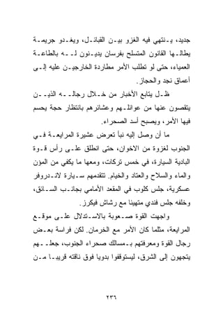 ‫ﺠﺩﻴﺩ، ﻴـﻨﺘﻬﻲ ﻓﻴﻪ ﺍﻟﻐﺯﻭ ﺒﻴـﻥ ﺍﻟﻘﺒﺎﺌـل، ﻭﻴﻐـﺩﻭ ﺠﺭﻴﻤـﺔ‬
‫ﻴﻁﺎﻟـﻬﺎ ﺍﻟﻘﺎﻨﻭﻥ ﺍﻟﻤﺘﺴﻠﺢ ﺒﻔﺭﺴﺎﻥ ﻴﺩﻴـﻨﻭﻥ ﻟــﻪ ﺒﺎﻟﻁﺎﻋـﺔ‬
‫ﺍﻟﻌﻤﻴﺎﺀ، ﺤﺘﻰ ﻟﻭ ﺘﻁﻠﺏ ﺍﻷﻤﺭ ﻤﻁﺎﺭﺩﺓ ﺍﻟﺨﺎﺭﺠﻴـﻥ ﻋﻠﻴﻪ ﺇﻟـﻰ‬
                                   ‫ﺃﻋﻤﺎﻕ ﻨﺠﺩ ﻭﺍﻟﺤﺠﺎﺯ.‬
‫ﻅـل ﻴﺘﺎﺒﻊ ﺍﻷﺨﺒﺎﺭ ﻤﻥ ﺨـﻼل ﺭﺠﺎﻟــﻪ ﺍﻟﺫﻴــﻥ‬
‫ﻴﺘﻘﺼﻭﻥ ﻋﻨﻬﺎ ﻤﻥ ﻋﻭﺍﺌﻠـﻬﻡ ﻭﻋﺸﺎﺌﺭﻫﻡ ﺒﺎﻨﺘﻅﺎﺭ ﺤﺠﺔ ﻴﺤﺴﻡ‬
                       ‫ﻓﻴﻬﺎ ﺍﻷﻤﺭ، ﻭﻴﺼﺒﺢ ﺃﺴﺩ ﺍﻟﺼﺤﺭﺍﺀ.‬
‫ﻤﺎ ﺃﻥ ﻭﺼل ﺇﻟﻴﻪ ﻨﺒﺄ ﺘﻌﺭﺽ ﻋﺸﻴﺭﺓ ﺍﻟﻤﺭﺍﻴﻌـﺔ ﻓـﻲ‬
‫ﺍﻟﺠﻨﻭﺏ ﻟﻐﺯﻭﺓ ﻤﻥ ﺍﻻﺨﻭﺍﻥ، ﺤﺘﻰ ﺍﻨﻁﻠﻕ ﻋﻠـﻰ ﺭﺃﺱ ﻗـﻭﺓ‬
‫ﺍﻟﺒﺎﺩﻴﺔ ﺍﻟﺴﻴﺎﺭﺓ، ﻓﻲ ﺨﻤﺱ ﺘﺭﻜﺎﺕ، ﻭﻤﻌﻬﺎ ﻤﺎ ﻴﻜﻔﻲ ﻤﻥ ﺍﻟﻤﺅﻥ‬
‫ﻭﺍﻟﻤﺎﺀ ﻭﺍﻟﺴﻼﺡ ﻭﺍﻟﻌﺘﺎﺩ ﻭﺍﻟﺨﻴﺎﻡ. ﺘﺘﻘﺩﻤﻬﻡ ﺴـﻴﺎﺭﺓ ﻻﻨـﺩﺭﻭﻓﺭ‬
‫ﻋﺴﻜﺭﻴﺔ، ﺠﻠﺱ ﻜﻠﻭﺏ ﻓﻲ ﺍﻟﻤﻘﻌﺩ ﺍﻷﻤﺎﻤﻲ ﺒﺠﺎﻨـﺏ ﺍﻟﺴـﺎﺌﻕ،‬
               ‫ﻭﺨﻠﻔﻪ ﺠﻠﺱ ﻓﻨﺩﻱ ﻤﺘﻬﻴﺌﺎ ﻤﻊ ﺭﺸﺎﺵ ﻓﻴﻜﺭﺯ.‬
                              ‫ﹰ‬
‫ﻭﺍﺠﻬﺕ ﺍﻟﻘﻭﺓ ﺼـﻌﻭﺒﺔ ﺒﺎﻻﺴـﺘﺩﻻل ﻋﻠـﻰ ﻤﻭﻗـﻊ‬
‫ﺍﻟﻤﺭﺍﻴﻌﺔ، ﻤﺜﻠﻤﺎ ﻜﺎﻥ ﺍﻷﻤﺭ ﻤﻊ ﺍﻟﺨﺭﻤﺎﻥ. ﻟﻜﻥ ﻓﺭﺍﺴﺔ ﺒﻌـﺽ‬
‫ﺭﺠﺎل ﺍﻟﻘﻭﺓ ﻭﻤﻌﺭﻓﺘﻬﻡ ﺒـﻤﺴﺎﻟﻙ ﺼﺤﺭﺍﺀ ﺍﻟﺠﻨﻭﺏ، ﺠﻌﻠــﻬﻡ‬
‫ﻴﺘﺠﻬﻭﻥ ﺇﻟﻰ ﺍﻟﺸﺭﻕ، ﻟﻴﺴﺘﻭﻗﻔﻭﺍ ﺒﺩﻭﻴﺎ ﻓﻭﻕ ﻨﺎﻗﺘﻪ ﻗﺭﻴﺒـﺎ ﻤـﻥ‬
    ‫ﹰ‬                ‫ﹰ‬



                         ‫٦٣٢‬
 