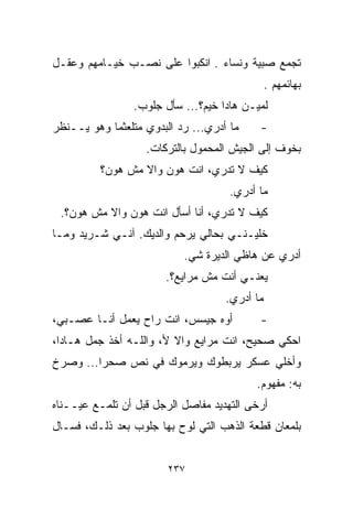 ‫ﺘﺠﻤﻊ ﺼﺒﻴﺔ ﻭﻨﺴﺎﺀ . ﺍﻨﻜﺒﻭﺍ ﻋﻠﻰ ﻨﺼـﺏ ﺨﻴـﺎﻤﻬﻡ ﻭﻋﻘـل‬
                                               ‫ﺒﻬﺎﺌﻤﻬﻡ .‬
                 ‫ﻟﻤﻴـﻥ ﻫﺎﺩﺍ ﺨﻴﻡ؟... ﺴﺄل ﺠﻠﻭﺏ.‬
‫ﻤﺎ ﺃﺩﺭﻱ... ﺭﺩ ﺍﻟﺒﺩﻭﻱ ﻤﺘﻠﻌﺜﻤﺎ ﻭﻫﻭ ﻴــﻨﻅﺭ‬
           ‫ﹰ‬                               ‫-‬
                   ‫ﺒﺨﻭﻑ ﺇﻟﻰ ﺍﻟﺠﻴﺵ ﺍﻟﻤﺤﻤﻭل ﺒﺎﻟﺘﺭﻜﺎﺕ.‬
          ‫ﻜﻴﻑ ﻻ ﺘﺩﺭﻱ، ﺍﻨﺕ ﻫﻭﻥ ﻭﺍﻻ ﻤﺵ ﻫﻭﻥ؟‬
                                     ‫ﻤﺎ ﺃﺩﺭﻱ.‬
 ‫ﻜﻴﻑ ﻻ ﺘﺩﺭﻱ، ﺃﻨﺎ ﺃﺴﺄل ﺍﻨﺕ ﻫﻭﻥ ﻭﺍﻻ ﻤﺵ ﻫﻭﻥ؟.‬
‫ﺨﹼﻴـﻨـﻲ ﺒﺤﺎﻟﻲ ﻴﺭﺤﻡ ﻭﺍﻟﺩﻴﻙ. ﺁﻨـﻲ ﺸـﺭﻴﺩ ﻭﻤـﺎ‬
                                        ‫ﻠ‬
                           ‫ﺃﺩﺭﻱ ﻋﻥ ﻫﺎﻅﻲ ﺍﻟﺩﻴﺭﺓ ﺸﻲ.‬
                            ‫‪‬‬
                       ‫ﻴﻌﻨـﻲ ﺃﻨﺕ ﻤﺵ ﻤﺭﺍﻴﻊ؟.‬
                                    ‫ﻤﺎ ﺃﺩﺭﻱ.‬
‫ﺃﻭﻩ ﺠﻴﺴﺱ، ﺍﻨﺕ ﺭﺍﺡ ﻴﻌﻤل ﺃﻨـﺎ ﻋﺼـﺒﻲ،‬         ‫-‬
‫ﺍﺤﻜﻲ ﺼﺤﻴﺢ، ﺍﻨﺕ ﻤﺭﺍﻴﻊ ﻭﺍﻻ ﻷ، ﻭﺍﻟﻠـﻪ ﺃﺨﺫ ﺠﻤل ﻫـﺎﺩﺍ،‬
‫ﻭﺃﺨﻠﻲ ﻋﺴﻜﺭ ﻴﺭﺒﻁﻭﻙ ﻭﻴﺭﻤﻭﻙ ﻓﻲ ﻨﺹ ﺼﺤﺭﺍ... ﻭﺼﺭﺥ‬
                                          ‫ﺒﻪ: ﻤﻔﻬﻭﻡ.‬
‫ﺃﺭﺨﻰ ﺍﻟﺘﻬﺩﻴﺩ ﻤﻔﺎﺼل ﺍﻟﺭﺠل ﻗﺒل ﺃﻥ ﺘﻠﻤـﻊ ﻋﻴــﻨﺎﻩ‬
‫ﺒﻠﻤﻌﺎﻥ ﻗﻁﻌﺔ ﺍﻟﺫﻫﺏ ﺍﻟﺘﻲ ﻟﻭﺡ ﺒﻬﺎ ﺠﻠﻭﺏ ﺒﻌﺩ ﺫﻟـﻙ، ﻓﺴـﺎل‬


                        ‫٧٣٢‬
 