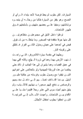 ‫ﺍﻟﺴﻴﺎﺭﺍﺕ. ﻟﻜﻥ ﺠﻠﻭﺏ ﻟﻡ ﻴﻌﻁ ﻓﺭﺼﺔ ﻷﺤﺩ ﺒﺈﺒﺩﺍﺀ ﺍﻟـﺭﺃﻱ ﺃﻭ‬
‫ﺍﻟﻨﺼﺢ، ﻭﻫﻭ ﻴﻘﻔﺯ ﻤﻥ ﺍﻟﺴﻴﺎﺭﺓ ﻁﺎﻟﺒﺎ ﻤﻥ ﺭﺠﺎﻟـﻪ ﺃﻥ ﻴﺘﺒﻌـﻭﻩ‬
                     ‫ﹰ‬
‫ﺒﺭﺸﺎﺸﺘﻬﻡ، ﻭﻤﺒﻘﻴﺎ ﻋﻠـﻰ ﺒﻌﻀﻬﻡ ﻤﺘﻬﻴﺌﻴـﻥ ﺒﺄﺴﻠﺤﺘﻬﻡ ﻓـﻭﻕ‬
                                  ‫ﹰ‬
                                      ‫ﻅﻬﻭﺭ ﺍﻟﺸﺎﺤﻨﺎﺕ.‬
‫ﺘﻭﻏﻠﻭﺍ ﺩﺍﺨل ﺍﻟﺸﻕ ﻓﻲ ﻤﺠﻤﻭﻋﺘﻴـﻥ ﻤﺘﻅﺎﻫﺭﺘﻴــﻥ‬
‫ﻜل ﻤﻨﻬﺎ ﺠﺭﻓﺎ ﻤﺘﻔﻘﺩﺓ ﻓﻴﻪ ﺍﻟﺼﺨﻭﺭ ﻭﻤﺎ ﻴﺘﺨﻠﻠـﻪ ﻤﻥ ﺸـﻘﻭﻕ.‬
                                        ‫ﹰ‬
‫ﻗﺒﺽ ﻓﻲ ﺃﺤﺩﻫﻤﺎ ﻋﻠﻰ ﻫﺠﺎﻥ ﻭﺤﺎﻭل ﺍﻟﺜﺎﻨـﻲ ﺍﻟﻔﺭﺍﺭ ﻓـﺄﻁﻠﻕ‬
                            ‫ٍ‬
                                     ‫ﻋﻠﻰ ﺭﻜﻭﺒﺘﻪ ﺍﻟﻨﺎﺭ.‬
‫ﺭﺒﻁﻬﻤﺎ ﻓﻲ ﻤﻘﺩﻤﺔ ﺴﻴﺎﺭﺓ ﺍﻟﻼﻨﺩﺭﻭﻓﺭ، ﺍﻟﺘـﻲ ﺭﺍﺤـﺕ‬
‫ﺘـﻨﻬﺏ ﺍﻷﺭﺽ ﺒﻬﻤﺎ ﻭﻫﻤﺎ ﻓﻲ ﺫﺭﻭﺓ ﺍﻟـﻬﻠﻊ، ﻭﻜﺄﻨﻪ ﺃﻟﻘﻲ ﺒﻬﻤﺎ‬
‫ﻓﻲ ﻋﻤﻕ ﺍﻟﻔﻀﺎﺀ، ﻭﻫﻤﺎ ﻴﺸﻴﺭﺍﻥ ﺇﻟﻰ ﻫﺫﺍ ﺍﻟﺠﺎﻨﺏ ﺃﻭ ﺫﺍﻙ ﺤﺘﻰ‬
‫ﻴﺨﻠﺼﺎ ﻤﻥ ﻫﺫﻩ ﺍﻟﻭﺭﻁﺔ ﺍﻟﺠﻬﻨﻤﻴﺔ ﻭﻟﻭ ﺒﺎﻟﺨﻼﺹ ﻋﻠﻰ ﺍﺨﻭﺍﻨﻬﻡ‬
‫ﺍﻟﺫﻴـﻥ ﺘﻴﻘﻨﻭﺍ ﻤﻊ ﻭﺼﻭل ﺠﻠﻭﺏ ﻭﻓﺭﺴﺎﻨﻪ ﻤﻥ ﺤﻜﺎﻴﺔ ﻁﻴـﻭﺭ‬
‫ﺃﺒﺎﺒﻴل. ﺒﻴـﻨﻤﺎ ﺍﻟﻘـﺫﺍﺌﻑ ﺘﺼﻠــﻬﻡ ﺇﻟـﻰ ﺩﺍﺨـل ﻤﺨـﻴﻤﻬﻡ‬
‫ﻭﺍﻟﺭﺼﺎﺹ ﻴـﻨﺩﻓﻊ ﺇﻟﻴﻬﻡ ﻤﺴﻌﻭﺭﺍ ﻴـﻨﻬﺸﻬﻡ ﻜﺎﻷﻨـﻴﺎﺏ، ﻭﻟﻡ‬
                      ‫ﹰ‬
‫ﻴﺘﺒﻕ ﻤﻨﻬﻡ ﺃﺤﻴﺎﺀ ﺴﻭﻯ ﺍﺜﻨﻲ ﻋﺸﺭ ﺭﺠﻼ ﺍﻗﺘﻴﺩﻭﺍ ﻤﺸـﻴﺎ ﻋﻠـﻰ‬
     ‫ﹰ‬             ‫ﹰ‬
‫ﺍﻷﻗﺩﺍﻡ ﺒﻴـﻥ ﺍﻟﺸﺎﺤﻨﺎﺕ. ﻭﺃﻋﻴﺩﺕ ﺍﻷﺴـﻼﺏ ﺇﻟـﻰ ﺍﻟﻤﺭﺍﻴﻌـﺔ‬
                   ‫ﺍﻟﺫﻴـﻥ ﺍﺤﺘﻔﻠﻭﺍ ﺒﺠﻠﻭﺏ ﺍﺤﺘﻔﺎل ﺍﻷﺒﻁﺎل.‬


                        ‫٠٤٢‬
 