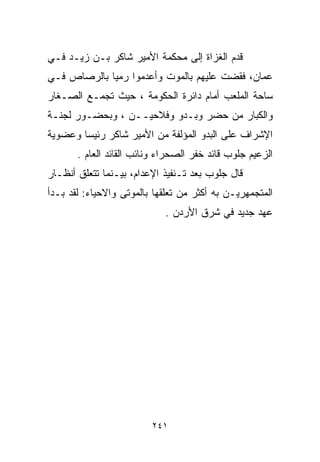 ‫ﻗﺩﻡ ﺍﻟﻐﺯﺍﺓ ﺇﻟﻰ ﻤﺤﻜﻤﺔ ﺍﻷﻤﻴﺭ ﺸﺎﻜﺭ ﺒـﻥ ﺯﻴـﺩ ﻓـﻲ‬
‫ﻋﻤﺎﻥ، ﻓﻘﻀﺕ ﻋﻠﻴﻬﻡ ﺒﺎﻟﻤﻭﺕ ﻭﺃﻋﺩﻤﻭﺍ ﺭﻤﻴﺎ ﺒﺎﻟﺭﺼﺎﺹ ﻓـﻲ‬
            ‫ﹰ‬
‫ﺴﺎﺤﺔ ﺍﻟﻤﻠﻌﺏ ﺃﻤﺎﻡ ﺩﺍﺌﺭﺓ ﺍﻟﺤﻜﻭﻤﺔ ، ﺤﻴﺙ ﺘﺠﻤـﻊ ﺍﻟﺼـﻐﺎﺭ‬
‫ﻭﺍﻟﻜﺒﺎﺭ ﻤﻥ ﺤﻀﺭ ﻭﺒـﺩﻭ ﻭﻓﻼﺤﻴــﻥ ، ﻭﺒﺤﻀـﻭﺭ ﻟﺠﻨـﺔ‬
‫ﺍﻹﺸﺭﺍﻑ ﻋﻠﻰ ﺍﻟﺒﺩﻭ ﺍﻟﻤﺅﻟﻔﺔ ﻤﻥ ﺍﻷﻤﻴﺭ ﺸﺎﻜﺭ ﺭﺌﻴﺴﺎ ﻭﻋﻀﻭﻴﺔ‬
       ‫ﹰ‬
       ‫ﺍﻟﺯﻋﻴﻡ ﺠﻠﻭﺏ ﻗﺎﺌﺩ ﺨﻔﺭ ﺍﻟﺼﺤﺭﺍﺀ ﻭﻨﺎﺌﺏ ﺍﻟﻘﺎﺌﺩ ﺍﻟﻌﺎﻡ .‬
‫ﻗﺎل ﺠﻠﻭﺏ ﺒﻌﺩ ﺘـﻨﻔﻴﺫ ﺍﻹﻋﺩﺍﻡ، ﺒﻴـﻨﻤﺎ ﺘﺘﻌﻠﻕ ﺃﻨﻅـﺎﺭ‬
‫ﺍﻟﻤﺘﺠﻤﻬﺭﻴـﻥ ﺒﻪ ﺃﻜﺜﺭ ﻤﻥ ﺘﻌﻠﻘﻬﺎ ﺒﺎﻟﻤﻭﺘﻰ ﻭﺍﻻﺤﻴﺎﺀ: ﻟﻘﺩ ﺒـﺩﺃ‬
                             ‫ﻋﻬﺩ ﺠﺩﻴﺩ ﻓﻲ ﺸﺭﻕ ﺍﻷﺭﺩﻥ .‬




                         ‫١٤٢‬
 