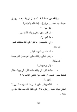 ‫ﻭﻴﻘﺫﻓﻪ ﻤﻥ ﻓﺘﺤﺔ ﺍﻟﻨﺎﻓـﺫﺓ ﻗﺒـل ﺃﻥ ﻴﻔـﺘﺢ ﻤـﺭﺯﻭﻕ‬
           ‫ﻋﻴـﻨـﻴﻪ: ﻫﻴﻪ ... ﻤﺭﺯﻭﻕ.. ﺇﻨﺕ ﻨﺎﻴﻡ ﻴﺎ ﻭﻟﺩﻱ؟‬
                               ‫- ﺇﻴﺵ ﺒﻴﻪ ..؟‬
       ‫- ﻗﻡ. ﻗﻡ. ﻭﺩﻱ ﺍﺤﻜﻲ ﻭﺍﻴﺎﻙ ﻜﻠﻤﺘﻴـﻥ .‬
                            ‫- ﻫﺎ ﺍﻟﺤﻴـﻥ؟.‬
‫- ﺇﻱ. ﻫﺎﻟﺤﻴـﻥ. ﻤﺎ ﺘﻘﻭل ﻟﻲ ﺃﻨﻙ ﻤﺎﻜﻨﺕ ﺘﺴﻬﺭ‬
                                            ‫ﺒﺒﻴﺭﻭﺕ.‬
                  ‫- ﻜﻨﺕ ﺃﺴﻬﺭ ﻟﻠﺩﺭﺍﺴﺔ ﻴﺎﺒﺎ.‬
‫- ﻭﺩﻱ ﺍﺤﻜﻲ ﻭﺍﻴﺎﻙ ﺤﻜﻲ ﺃﻫﻡ ﻤـﻥ ﺍﻟﺩﺭﺍﺴـﺔ‬
                                          ‫ﺍﻟـﻬﺎﻤﻠﺔ.‬
                         ‫- ﺍﻴﺵ ﺒﻴﻪ ﻴﻭﺒﺎ..؟‬
‫ﺴﺎﻋﺔ ﺘﻘﻭل ﻟﻲ ﻴﺎﺒﺎ، ﺴﺎﻋﺔ ﺘﻘﻭل ﻟﻲ ﻴﻭﺒﺎ، ﻋﻼﻡ‬      ‫-‬
        ‫ﻟﺴﺎﻨﻙ ﺼﺎﺭ ﺍﺜﻨـﻴـﻥ. ﻜﻠـﻪ ﻤﻥ ﻫﺎﻅﻲ ﺍﻟﻨﺎﺼﺭﻴﺔ.!‬
                                  ‫- ﺸﻨﻬﻭ..؟‬
‫ﺍﻟﻨﺎﺼﺭﻴﺔ.. ﺘﻅﻥ ﺇﻨـﻲ ﻤﺎ ﺍﻋـﺭﻑ ﺸـﻲ..؟‬            ‫-‬
‫ﺍﺤﻜﻲ ﻟﺒﻭﻙ ﻋﻨﻬﺎ.. ﻭﻟﻜﺯﻩ ﺒﺩﻻل ﻓﻲ ﻜﺘﻔﻪ ﻜﺎﺩ ﻴﺴـﻘﻁﻪ ﻋﻠـﻰ‬
                                                   ‫ﺠﻨﺒﻪ .‬


                         ‫٣٤٢‬
 