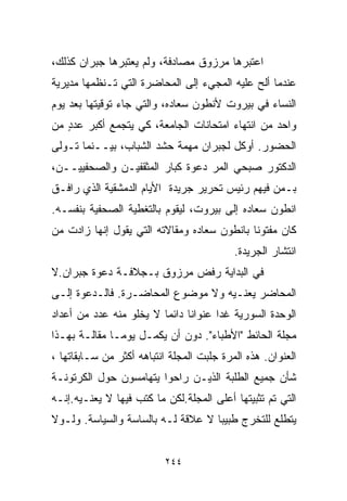 ‫ﺍﻋﺘﺒﺭﻫﺎ ﻤﺭﺯﻭﻕ ﻤﺼﺎﺩﻓﺔ، ﻭﻟﻡ ﻴﻌﺘﺒﺭﻫﺎ ﺠﺒﺭﺍﻥ ﻜﺫﻟﻙ،‬
‫ﻋﻨﺩﻤﺎ ﺃﻟﺢ ﻋﻠﻴﻪ ﺍﻟﻤﺠﻲﺀ ﺇﻟﻰ ﺍﻟﻤﺤﺎﻀﺭﺓ ﺍﻟﺘﻲ ﺘـﻨﻅﻤﻬﺎ ﻤﺩﻴﺭﻴﺔ‬
‫ﺍﻟﻨﺴﺎﺀ ﻓﻲ ﺒﻴﺭﻭﺕ ﻷﻨﻁﻭﻥ ﺴﻌﺎﺩﻩ، ﻭﺍﻟﺘﻲ ﺠﺎﺀ ﺘﻭﻗﻴﺘﻬﺎ ﺒﻌﺩ ﻴﻭﻡ‬
‫ﻭﺍﺤﺩ ﻤﻥ ﺍﻨﺘﻬﺎﺀ ﺍﻤﺘﺤﺎﻨﺎﺕ ﺍﻟﺠﺎﻤﻌﺔ، ﻜﻲ ﻴﺘﺠﻤﻊ ﺃﻜﺒﺭ ﻋﺩﺩ ﻤﻥ‬
   ‫ٍ‬
‫ﺍﻟﺤﻀﻭﺭ. ﺃﻭﻜل ﻟﺠﺒﺭﺍﻥ ﻤﻬﻤﺔ ﺤﺸﺩ ﺍﻟﺸﺒﺎﺏ، ﺒﻴــﻨﻤﺎ ﺘـﻭﻟﻰ‬
‫ﺍﻟﺩﻜﺘﻭﺭ ﺼﺒﺤﻲ ﺍﻟﻤﺭ ﺩﻋﻭﺓ ﻜﺒﺎﺭ ﺍﻟﻤﺜﻘﻔﻴـﻥ ﻭﺍﻟﺼﺤﻔﻴﻴــﻥ،‬
‫ﺒـﻤﻥ ﻓﻴﻬﻡ ﺭﺌﻴﺱ ﺘﺤﺭﻴﺭ ﺠﺭﻴﺩﺓ ﺍﻷﻴﺎﻡ ﺍﻟﺩﻤﺸﻘﻴﺔ ﺍﻟﺫﻱ ﺭﺍﻓـﻕ‬
‫ﺍﻨﻁﻭﻥ ﺴﻌﺎﺩﻩ ﺇﻟﻰ ﺒﻴﺭﻭﺕ، ﻟﻴﻘﻭﻡ ﺒﺎﻟﺘﻐﻁﻴﺔ ﺍﻟﺼﺤﻔﻴﺔ ﺒﻨﻔﺴـﻪ.‬
‫ﻜﺎﻥ ﻤﻔﺘﻭﻨﺎ ﺒﺎﻨﻁﻭﻥ ﺴﻌﺎﺩﻩ ﻭﻤﻘﺎﻻﺘﻪ ﺍﻟﺘﻲ ﻴﻘﻭل ﺇﻨﻬﺎ ﺯﺍﺩﺕ ﻤﻥ‬
                                            ‫ﹰ‬
                                           ‫ﺍﻨﺘﺸﺎﺭ ﺍﻟﺠﺭﻴﺩﺓ.‬
‫ﻓﻲ ﺍﻟﺒﺩﺍﻴﺔ ﺭﻓﺽ ﻤﺭﺯﻭﻕ ﺒـﺠﻼﻓـﺔ ﺩﻋﻭﺓ ﺠﺒﺭﺍﻥ.ﻻ‬
‫ﺍﻟﻤﺤﺎﻀﺭ ﻴﻌﻨـﻴﻪ ﻭﻻ ﻤﻭﻀﻭﻉ ﺍﻟﻤﺤﺎﻀـﺭﺓ. ﻓﺎﻟـﺩﻋﻭﺓ ﺇﻟـﻰ‬
‫ﺍﻟﻭﺤﺩﺓ ﺍﻟﺴﻭﺭﻴﺔ ﻏﺩﺍ ﻋﻨﻭﺍﻨﺎ ﺩﺍﺌﻤﺎ ﻻ ﻴﺨﻠﻭ ﻤﻨﻪ ﻋﺩﺩ ﻤﻥ ﺃﻋﺩﺍﺩ‬
                        ‫ﹰ‬     ‫ﹰ‬
‫ﻤﺠﻠﺔ ﺍﻟﺤﺎﺌﻁ "ﺍﻷﻁﺒﺎﺀ". ﺩﻭﻥ ﺃﻥ ﻴﻜﻤـل ﻴﻭﻤـﺎ ﻤﻘﺎﻟـﺔ ﺒﻬـﺫﺍ‬
             ‫ﹰ‬
‫ﺍﻟﻌﻨﻭﺍﻥ. ﻫﺫﻩ ﺍﻟﻤﺭﺓ ﺠﻠﺒﺕ ﺍﻟﻤﺠﻠﺔ ﺍﻨﺘﺒﺎﻫﻪ ﺃﻜﺜﺭ ﻤﻥ ﺴـﺎﺒﻘﺎﺘﻬﺎ ،‬
‫ﺸﺄﻥ ﺠﻤﻴﻊ ﺍﻟﻁﻠﺒﺔ ﺍﻟﺫﻴـﻥ ﺭﺍﺤﻭﺍ ﻴﺘﻬﺎﻤﺴﻭﻥ ﺤﻭل ﺍﻟﻜﺭﺘﻭﻨـﺔ‬
‫ﺍﻟﺘﻲ ﺘﻡ ﺘﺜﺒﻴﺘﻬﺎ ﺃﻋﻠﻰ ﺍﻟﻤﺠﻠﺔ.ﻟﻜﻥ ﻤﺎ ﻜﺘﺏ ﻓﻴﻬﺎ ﻻ ﻴﻌﻨـﻴﻪ.ﺇﻨـﻪ‬
‫ﻴﺘﻁﻠﻊ ﻟﻠﺘﺨﺭﺝ ﻁﺒﻴﺒﺎ ﻻ ﻋﻼﻗﺔ ﻟـﻪ ﺒﺎﻟﺴﺎﺴﺔ ﻭﺍﻟﺴﻴﺎﺴﺔ. ﻭﻟـﻭﻻ‬
                                   ‫ﹰ‬


                          ‫٤٤٢‬
 