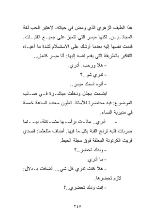 ‫ﻫﺫﺍ ﺍﻟﻁﻴﻑ ﺍﻟﺯﻫﺭﻱ ﺍﻟﺫﻱ ﻭﻤﺽ ﻓﻲ ﺤﻴﺎﺘﻪ، ﻻﻋﺘﺒﺭ ﺍﻟﺤﺏ ﻟﻐﺔ‬
‫ﺍﻟﻤﺠﺎﻨـﻴـﻥ. ﻟﻜﻨﻬﺎ ﻤﻴﺴﺭ ﺍﻟﺘﻲ ﺘﺘﻤﻴﺯ ﻋﻠﻰ ﺠﻤﻴـﻊ ﺍﻟﻔﺘﻴـﺎﺕ.‬
‫ﻗﺩﻤﺕ ﻨﻔﺴﻬﺎ ﺇﻟﻴﻪ ﺒﻌﺩﻤﺎ ﺃﻭﺸﻙ ﻋﻠﻰ ﺍﻻﺴﺘﺴﻼﻡ ﻟﺸﺩﺓ ﻤﺎ ﺃﻋﻴـﺎﻩ‬
     ‫ﺍﻟﺘﻔﻜﻴﺭ ﺒﺎﻟﻁﺭﻴﻘﺔ ﺍﻟﺘﻲ ﻴﻘﺩﻡ ﻨﻔﺴﻪ ﺇﻟﻴﻬﺎ: ﺃﻨﺎ ﻤﻴﺴﺭ ﻜﻨﻌﺎﻥ..‬
                        ‫- ﻫﻼ ﻭﺭﺤﺏ. ﺃﺩﺭﻱ.‬
                               ‫- ﺘﺩﺭﻱ ﺸﻭ..؟‬
                         ‫- ﺃﻨﻭﻩ ﺍﺴﻤﻙ ﻤﻴﺴﺭ..‬
‫ﺍﺒﺘﺴﻤﺕ ﺒﺠﺫل ﻭﺩﺨﻠﺕ ﻤﺒﺎﺸـﺭﺓ ﻓـﻲ ﺼـﻠﺏ‬
‫ﺍﻟﻤﻭﻀﻭﻉ: ﻓﻴﻪ ﻤﺤﺎﻀﺭﺓ ﻟﻸﺴﺘﺎﺫ ﺍﻨﻁﻭﻥ ﺴﻌﺎﺩﻩ ﺍﻟﺴﺎﻋﺔ ﺨﻤﺴﺔ‬
                                         ‫ﻓﻲ ﻤﺩﻴﺭﻴﺔ ﺍﻟﻨﺴﺎﺀ.‬
‫ﺃﺩﺭﻱ.. ﻤﺎﻟ ـﺕ ﺒﺭﺃﺴ ـﻬﺎ ﻤﺘﺴ ـﺎﺌﻠﺔ، ﺒﻴ ــﻨﻤﺎ‬
    ‫ـ‬         ‫ـ‬       ‫ـ‬       ‫ـ‬                   ‫-‬
‫ﻀﺭﺒﺎﺕ ﻗﻠﺒﻪ ﺘﺭﻨﺢ ﺍﻟﻘﺒﺔ ﺒﻜل ﻤﺎ ﻓﻴﻬﺎ. ﺃﻀﺎﻑ ﻤﺘﻠﻌﺜﻤﺎ: ﻗﺼﺩﻱ‬
      ‫ﹰ‬
                   ‫ﻗﺭﻴﺕ ﺍﻟﻜﺭﺘﻭﻨﺔ ﺍﻟﻤﻌﻠﻘﺔ ﻓﻭﻕ ﻤﺠﻠﺔ ﺍﻟﺤﻴﻁ.‬
                           ‫- ﻭﺒﺩﻙ ﺘﺤﻀﺭ..؟‬
                                  ‫- ﻤﺎ ﺃﺩﺭﻱ.‬
‫- ﻫﻸ ﻜﻨﺕ ﺘﺩﺭﻱ ﻜل ﺸﻲ... ﺃﻀﺎﻓﺕ ﺒـﺩﻻل:‬
                                      ‫ﻻﺯﻡ ﺘﺤﻀﺭﻫﺎ.‬
                     ‫- ﺇﻨﺕ ﻭﺩﻙ ﺘﺤﻀﺭﻱ..؟‬


                           ‫٥٤٢‬
 
