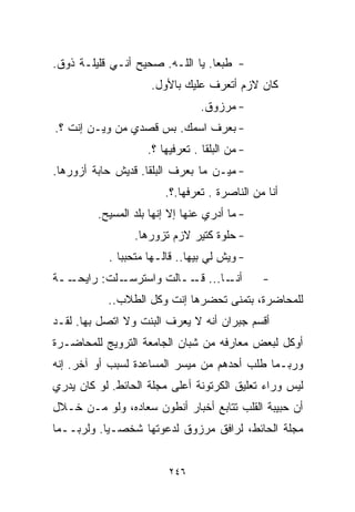 ‫- ﻁﺒﻌﺎ. ﻴﺎ ﺍﻟﻠـﻪ. ﺼﺤﻴﺢ ﺃﻨـﻲ ﻗﻠﻴﻠـﺔ ﺫﻭﻕ.‬
                                 ‫ﹰ‬
                     ‫ﻜﺎﻥ ﻻﺯﻡ ﺃﺘﻌﺭﻑ ﻋﻠﻴﻙ ﺒﺎﻷﻭل.‬
                                 ‫- ﻤﺭﺯﻭﻕ.‬
‫- ﺒﻌﺭﻑ ﺍﺴﻤﻙ. ﺒﺱ ﻗﺼﺩﻱ ﻤﻥ ﻭﻴـﻥ ﺇﻨﺕ ؟.‬
                    ‫- ﻤﻥ ﺍﻟﺒﻠﻘﺎ . ﺘﻌﺭﻓﻴﻬﺎ ؟.‬
‫- ﻤﻴـﻥ ﻤﺎ ﺒﻌﺭﻑ ﺍﻟﺒﻠﻘﺎ. ﻗﺩﻴﺵ ﺤﺎﺒﺔ ﺃﺯﻭﺭﻫﺎ.‬
                        ‫ﺃﻨﺎ ﻤﻥ ﺍﻟﻨﺎﺼﺭﺓ . ﺘﻌﺭﻓﻬﺎ.؟.‬
         ‫- ﻤﺎ ﺃﺩﺭﻱ ﻋﻨﻬﺎ ﺇﻻ ﺇﻨﻬﺎ ﺒﻠﺩ ﺍﻟﻤﺴﻴﺢ.‬
                 ‫- ﺤﻠﻭﺓ ﻜﺘﻴﺭ ﻻﺯﻡ ﺘﺯﻭﺭﻫﺎ.‬
           ‫- ﻭﻴﺵ ﻟﻲ ﺒﻴﻬﺎ.. ﻗﺎﻟـﻬﺎ ﻤﺘﺤﺒﺒﺎ .‬
             ‫ﹰ‬
‫ــﺔ‬
  ‫ـﻠﺕ: ﺭﺍﻴﺤـ‬
           ‫ـﺎ... ــﺎﻟﺕ ﻭﺍﺴﺘﺭﺴـ‬
                       ‫ﻗـ‬    ‫ﺃﻨـ‬               ‫-‬
           ‫ﻟﻠﻤﺤﺎﻀﺭﺓ، ﺒﺘﻤﻨﻰ ﺘﺤﻀﺭﻫﺎ ﺇﻨﺕ ﻭﻜل ﺍﻟﻁﻼﺏ..‬
‫ﺃﻗﺴﻡ ﺠﺒﺭﺍﻥ ﺃﻨﻪ ﻻ ﻴﻌﺭﻑ ﺍﻟﺒﻨﺕ ﻭﻻ ﺍﺘﺼل ﺒﻬﺎ. ﻟﻘـﺩ‬
‫ﺃﻭﻜل ﻟﺒﻌﺽ ﻤﻌﺎﺭﻓﻪ ﻤﻥ ﺸﺒﺎﻥ ﺍﻟﺠﺎﻤﻌﺔ ﺍﻟﺘﺭﻭﻴﺞ ﻟﻠﻤﺤﺎﻀـﺭﺓ‬
‫ﻭﺭﺒـﻤﺎ ﻁﻠﺏ ﺃﺤﺩﻫﻡ ﻤﻥ ﻤﻴﺴﺭ ﺍﻟﻤﺴﺎﻋﺩﺓ ﻟﺴﺒﺏ ﺃﻭ ﺁﺨﺭ. ﺇﻨﻪ‬
‫ﻟﻴﺱ ﻭﺭﺍﺀ ﺘﻌﻠﻴﻕ ﺍﻟﻜﺭﺘﻭﻨﺔ ﺃﻋﻠﻰ ﻤﺠﻠﺔ ﺍﻟﺤﺎﺌﻁ. ﻟﻭ ﻜﺎﻥ ﻴﺩﺭﻱ‬
‫ﺃﻥ ﺤﺒﻴﺒﺔ ﺍﻟﻘﻠﺏ ﺘﺘﺎﺒﻊ ﺃﺨﺒﺎﺭ ﺃﻨﻁﻭﻥ ﺴﻌﺎﺩﻩ، ﻭﻟﻭ ﻤـﻥ ﺨـﻼل‬
‫ﻤﺠﻠﺔ ﺍﻟﺤﺎﺌﻁ، ﻟﺭﺍﻓﻕ ﻤﺭﺯﻭﻕ ﻟﺩﻋﻭﺘﻬﺎ ﺸﺨﺼـﻴﺎ. ﻭﻟﺭﺒــﻤﺎ‬
          ‫ﹰ‬


                         ‫٦٤٢‬
 