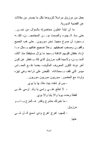 ‫ﺠﻌل ﻤﻥ ﻤﺭﺯﻭﻕ ﻤﺭﺍﺴﻼ ﻟﺘﺯﻭﻴﺩﻫﺎ ﺒﻜل ﻤﺎ ﻴﺼﺩﺭ ﻤﻥ ﻤﻘﺎﻻﺕ‬
                              ‫ﹰ‬
                                    ‫ﻋﻥ ﺍﻟﻘﻀﻴﺔ ﺍﻟﺴﻭﺭﻴﺔ.‬
‫ﻤﺎ ﺃﻥ ﺍﺒﺘﺩﺃ ﺍﻨﻁﻭﻥ ﻤﺤﺎﻀﺭﺘﻪ ﺒﺎﻟﺴﺅﺍل: ﻤﻥ ﻨﺤـﻥ..‬
‫ﺤﺘﻰ ﺴﺎﺩ ﺍﻟـﻬﺩﻭﺀ ﻭﺍﻟﺼﻤﺕ ﺒﻴــﻥ ﺍﻟﻤﺠﺘﻤﻌﻴــﻥ، ﻟﻜﻨـﻪ‬
‫ﺒـﻤﺠﺭﺩ ﺃﻥ ﺼﺭﺥ ﻤﺠﻴﺒﺎ: ﻨﺤﻥ ﺴﻭﺭﻴﻭﻥ.. ﺤﺘﻰ ﻫﺏ ﺍﻟﺠﻤﻴﻊ‬
                            ‫ﹰ‬
‫ﻭﺍﻗﻔﻴـﻥ ﻭﺼﺨﺏ ﺘﺼﻔﻴﻘﻬﻡ ﻭﻋﻼ ﻀﺠﻴﺞ ﻫﺘﺎﻓﻬﻡ ﺒـﻤﺜل ﻤـﺎ‬
‫ﺍﺯﺩﺍﺩ ﺨﻔﻘﺎﻥ ﻗﻠﻭﺒﻬﻡ ﺍﻟﺩﺍﻓﺌﺔ ﺒـﻤﺠﺩ ﻤﺎ ﻴﺯﺍل ﻤﺴﺘﻴﻘﻅﺎ ﻤﻨﺫ ﺁﻻﻑ‬
        ‫ﹰ‬
‫ﺍﻟﺴﻨـﻴـﻥ، ﻭﻻﺴﻴﻤﺎ ﻗﻠﺏ ﻤﺭﺯﻭﻕ ﺍﻟﺫﻱ ﻜﺎﺩ ﻴـﻨﻔﻁﺭ ﻋﻥ ﻜﻭﻥ‬
‫ٍ‬
‫ﺁﺨﺭ ﺩﻭﻨﻪ ﺍﻟﻜﻭﻥ ﺍﻟﻤﻌﺭﻭﻑ ﺍﻟﻤﺄﻟﻭﻑ، ﺒﻌﺩﻤﺎ ﺩﻓـﻊ ﺍﻟﺤﻤـﺎﺱ‬
‫ﻤﻴﺴﺭ ﺍﻟﺘﻲ ﺘﻘﻑ ﺒـﻤﺤﺎﺫﺍﺘﻪ، ﻟﻠﻘﺒﺽ ﻋﻠﻰ ﺫﺭﺍﻋﻪ ﻭﻫﻲ ﺘﻬﺯﻩ‬
         ‫ﻭﺘﺭﺩﺩ ﻤﻊ ﺍﻟﺤﻀﻭﺭ: ﺴﻭﺭﻴﻭﻥ ﺴﻭﺭﻴﻭﻥ ﺴﻭﺭﻴﻭﻥ..‬
          ‫- ﺒﺱ ﻟﻭ ﺸﻔﺕ ﺒﻴﺕ ﺨﺎﻟـﻬﺎ ﻴﺎ ﺒﻭﻱ.‬
‫- ﻻ ﺘﺨﻠﻊ ﻋﻨـﻲ ﺭﺍﺴﻲ ﻴﺎ ﻭﻟﺩ. ﺇﺭﺴﻲ ﻋﻠـﻰ‬
                 ‫ﻟﻔﻅﺔ ﻭﺤﺩﻩ، ﻴﻭﺒﺎ ﻭﺍﻻ ﻴﺎﺒﺎ ﻭﺍﻻ ﺒﻭﻱ.‬
‫- ﻤﺎ ﺨﺒﺭﺘﻙ ﻤﻨﺸﺭﺡ ﻭﺘﻘﺩﺭ ﻋـﺎﻟﻤﺯﺡ ﻴـﺎ ﺒـﻭ‬
                                          ‫ﻤﺭﺯﻭﻕ.‬
‫- ﺇﻟﻤ‪‬ﻬﻡ‪ ،‬ﺍﻫﺭﺝ ﺍﻫﺭﺝ ﻭﺩﻱ ﺍﺴﻤﻊ ﻜـل ﺸـﻲ‬
‫‪‬‬                                ‫ِ‬
                                             ‫ﻋﻨﻬﺎ.‬


                         ‫٧٤٢‬
 