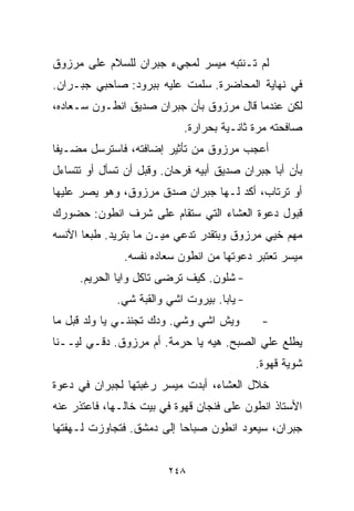 ‫ﻟﻡ ﺘـﻨﺘﺒﻪ ﻤﻴﺴﺭ ﻟﻤﺠﻲﺀ ﺠﺒﺭﺍﻥ ﻟﻠﺴﻼﻡ ﻋﻠﻰ ﻤﺭﺯﻭﻕ‬
‫ﻓﻲ ﻨﻬﺎﻴﺔ ﺍﻟﻤﺤﺎﻀﺭﺓ. ﺴﻠﻤﺕ ﻋﻠﻴﻪ ﺒﺒﺭﻭﺩ: ﺼﺎﺤﺒﻲ ﺠﺒـﺭﺍﻥ.‬
‫ﻟﻜﻥ ﻋﻨﺩﻤﺎ ﻗﺎل ﻤﺭﺯﻭﻕ ﺒﺄﻥ ﺠﺒﺭﺍﻥ ﺼﺩﻴﻕ ﺍﻨﻁـﻭﻥ ﺴـﻌﺎﺩﻩ،‬
                           ‫ﺼﺎﻓﺤﺘﻪ ﻤﺭﺓ ﺜﺎﻨـﻴﺔ ﺒﺤﺭﺍﺭﺓ.‬
‫ﺃﻋﺠﺏ ﻤﺭﺯﻭﻕ ﻤﻥ ﺘﺄﺜﻴﺭ ﺇﻀﺎﻓﺘﻪ، ﻓﺎﺴﺘﺭﺴل ﻤﻀـﻴﻔﺎ‬
‫ﹰ‬
‫ﺒﺄﻥ ﺃﺒﺎ ﺠﺒﺭﺍﻥ ﺼﺩﻴﻕ ﺃﺒﻴﻪ ﻓﺭﺤﺎﻥ. ﻭﻗﺒل ﺃﻥ ﺘﺴﺄل ﺃﻭ ﺘﺘﺴﺎﺀل‬
‫ﺃﻭ ﺘﺭﺘﺎﺏ، ﺃﻜﺩ ﻟـﻬﺎ ﺠﺒﺭﺍﻥ ﺼﺩﻕ ﻤﺭﺯﻭﻕ، ﻭﻫﻭ ﻴﺼﺭ ﻋﻠﻴﻬﺎ‬
‫ﻗﺒﻭل ﺩﻋﻭﺓ ﺍﻟﻌﺸﺎﺀ ﺍﻟﺘﻲ ﺴﺘﻘﺎﻡ ﻋﻠﻰ ﺸﺭﻑ ﺍﻨﻁﻭﻥ: ﺤﻀﻭﺭﻙ‬
‫ﻤﻬﻡ ﺨﻴﻲ ﻤﺭﺯﻭﻕ ﻭﺒﺘﻘﺩﺭ ﺘﺩﻋﻲ ﻤﻴـﻥ ﻤﺎ ﺒﺘﺭﻴﺩ. ﻁﺒﻌﺎ ﺍﻵﻨﺴﻪ‬
      ‫ﹰ‬
               ‫ﻤﻴﺴﺭ ﺘﻌﺘﺒﺭ ﺩﻋﻭﺘﻬﺎ ﻤﻥ ﺍﻨﻁﻭﻥ ﺴﻌﺎﺩﻩ ﻨﻔﺴﻪ.‬
     ‫- ﺸﻠﻭﻥ. ﻜﻴﻑ ﺘﺭﻀﻰ ﺘﺎﻜل ﻭﺍ ‪‬ﺎ ﺍﻟﺤﺭﻴﻡ.‬
              ‫ﻴ‬
             ‫- ﻴﺎﺒﺎ. ﺒﻴﺭﻭﺕ ﺍﺸﻲ ﻭﺍﻟﻘﺒﺔ ﺸﻲ.‬
‫ﻭﻴﺵ ﺍﺸﻲ ﻭﺸﻲ. ﻭﺩﻙ ﺘﺠﻨﻨـﻲ ﻴﺎ ﻭﻟﺩ ﻗﺒل ﻤﺎ‬        ‫-‬
‫ﻴﻁﻠﻊ ﻋﻠﻲ ﺍﻟﺼﺒﺢ. ﻫﻴﻪ ﻴﺎ ﺤﺭﻤﺔ. ﺃﻡ ﻤﺭﺯﻭﻕ. ﺩﻗـﻲ ﻟﻴــﻨﺎ‬
                                            ‫ﺸﻭﻴﺔ ﻗﻬﻭﺓ.‬
‫ﺨﻼل ﺍﻟﻌﺸﺎﺀ، ﺃﺒﺩﺕ ﻤﻴﺴﺭ ﺭﻏﺒﺘﻬﺎ ﻟﺠﺒﺭﺍﻥ ﻓﻲ ﺩﻋﻭﺓ‬
‫ﺍﻷﺴﺘﺎﺫ ﺍﻨﻁﻭﻥ ﻋﻠﻰ ﻓﻨﺠﺎﻥ ﻗﻬﻭﺓ ﻓﻲ ﺒﻴﺕ ﺨﺎﻟـﻬﺎ، ﻓﺎﻋﺘﺫﺭ ﻋﻨﻪ‬
‫ﺠﺒﺭﺍﻥ، ﺴﻴﻌﻭﺩ ﺍﻨﻁﻭﻥ ﺼﺒﺎﺤﺎ ﺇﻟﻰ ﺩﻤﺸﻕ. ﻓﺘﺠﺎﻭﺯﺕ ﻟـﻬﻔﺘﻬﺎ‬
                          ‫ﹰ‬


                        ‫٨٤٢‬
 