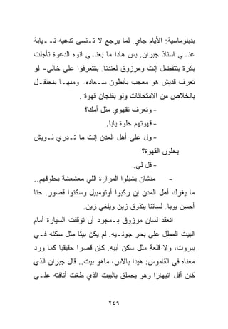 ‫ﺒﺩﺒﻠﻭﻤﺎﺴﻴﺔ: ﺍﻷﻴﺎﻡ ﺠﺎﻱ. ﻟﻤﺎ ﻴﺭﺠﻊ ﻻ ﺘـﻨﺴﻰ ﺘﺩﻋﻴﻪ ﻨــﻴﺎﺒﺔ‬
‫ﻋﻨـﻲ ﺍﺴﺘﺎﺫ ﺠﺒﺭﺍﻥ. ﺒﺱ ﻫﺎﺩﺍ ﻤﺎ ﺒﻌﻨـﻲ ﺍﻨﻭﻩ ﺍﻟﺩﻋﻭﺓ ﺘﺄﺠﻠﺕ‬
‫ﺒﻜﺭﺓ ﺒﺘﺘﻔﻀل ﺇﻨﺕ ﻭﻤﺭﺯﻭﻕ ﻟﻌﻨﺩﻨﺎ. ﺒﺘﺘﻌﺭﻓﻭﺍ ﻋﻠﻲ ﺨﺎﻟﻲ- ﻟﻭ‬
‫ﺘﻌﺭﻑ ﻗﺩﻴﺵ ﻫﻭ ﻤﻌﺠﺏ ﺒﺄﻨﻁﻭﻥ ﺴـﻌﺎﺩﻩ- ﻭﻤﻨﻬـﺎ ﺒﻨﺤﺘﻔـل‬
               ‫ﺒﺎﻟﺨﻼﺹ ﻤﻥ ﺍﻻﻤﺘﺤﺎﻨﺎﺕ ﻭﻟﻭ ﺒﻔﻨﺠﺎﻥ ﻗﻬﻭﺓ .‬
                 ‫- ﻭﺘﻌﺭﻑ ﺘﻘﻬﻭﻱ ﻤﺜل ﺃﻤﻙ؟‬
                         ‫- ﻗﻬﻭﺘﻬﻡ ﺤﻠﻭﺓ ﻴﺎﺒﺎ.‬
‫- ﻭل ﻋﻠﻰ ﺃﻫل ﺍﻟﻤﺩﻥ ﺇﻨﺕ ﻤﺎ ﺘـﺩﺭﻱ ﻟـﻭﻴﺵ‬
                                      ‫ﻴﺤﻠﻭﻥ ﺍﻟﻘﻬﻭﺓ؟‬
                                   ‫- ﻗل ﻟﻲ.‬
‫ﻤﻨﺸﺎﻥ ﻴﺸﻴﻠﻭﺍ ﺍﻟﻤﺭﺍﺭﺓ ﺍﻟﻠﻲ ﻤﻌﺸﻌﺸﺔ ﺒﺤﻠﻭﻗﻬﻡ..‬     ‫-‬
‫ﻤﺎ ﻴﻐﺭﻙ ﺃﻫل ﺍﻟﻤﺩﻥ ﺇﻥ ﺭﻜﺒﻭﺍ ﺃﻭﺘﻭﻤﺒﻴل ﻭﺴﻜﻨﻭﺍ ﻗﺼﻭﺭ. ﺤﻨﺎ‬
‫ﹼ‬
                 ‫ﺃﺤﺴﻥ ﻴﻭﺒﺎ. ﻟﺴﺎﻨﻨﺎ ﻴﺘﺫﻭﻕ ﺯﻴﻥ ﻭﻴﻠﻐﻲ ﺯﻴﻥ.‬
‫ﺍﻨﻌﻘﺩ ﻟﺴﺎﻥ ﻤﺭﺯﻭﻕ ﺒـﻤﺠﺭﺩ ﺃﻥ ﺘﻭﻗﻔﺕ ﺍﻟﺴﻴﺎﺭﺓ ﺃﻤﺎﻡ‬
‫ﺍﻟﺒﻴﺕ ﺍﻟﻤﻁل ﻋﻠﻰ ﺒﺤﺭ ﺠﻭﻨـﻴﻪ. ﻟﻡ ﻴﻜﻥ ﺒﻴﺘﺎ ﻤﺜل ﺴﻜﻨﻪ ﻓـﻲ‬
             ‫ﹰ‬
‫ﺒﻴﺭﻭﺕ، ﻭﻻ ﻗﻠﻌﺔ ﻤﺜل ﺴﻜﻥ ﺃﺒﻴﻪ. ﻜﺎﻥ ﻗﺼﺭﺍ ﺤﻘﻴﻘﻴﺎ ﻜﻤﺎ ﻭﺭﺩ‬
        ‫ﹰ‬      ‫ﹰ‬
‫ﻤﻌﻨﺎﻩ ﻓﻲ ﺍﻟﻘﺎﻤﻭﺱ: ﻫﻴﺩﺍ ﺒﺎﻻﺱ، ﻤﺎﻫﻭ ﺒﻴﺕ.. ﻗﺎل ﺠﺒﺭﺍﻥ ﺍﻟﺫﻱ‬
‫ﻜﺎﻥ ﺃﻗل ﺍﻨﺒﻬﺎﺭﺍ ﻭﻫﻭ ﻴﺤﻤﻠﻕ ﺒﺎﻟﺒﻴﺕ ﺍﻟﺫﻱ ﻁﻐﺕ ﺃﻨﺎﻗﺘﻪ ﻋﻠـﻰ‬
                                      ‫ﹰ‬


                         ‫٩٤٢‬
 