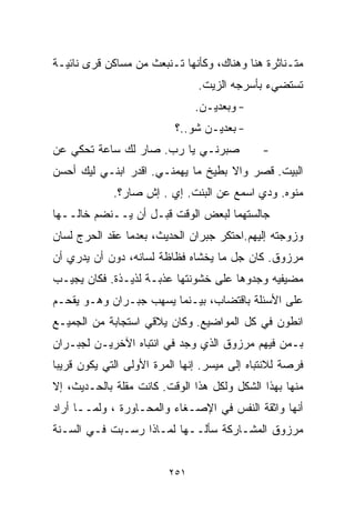 ‫ﻤﺘـﻨﺎﺜﺭﺓ ﻫﻨﺎ ﻭﻫﻨﺎﻙ، ﻭﻜﺄﻨﻬﺎ ﺘـﻨﺒﻌﺙ ﻤﻥ ﻤﺴﺎﻜﻥ ﻗﺭﻯ ﻨﺎﺌﻴـﺔ‬
                               ‫ﺘﺴﺘﻀﻲﺀ ﺒﺄﺴﺭﺠﻪ ﺍﻟﺯﻴﺕ.‬
                               ‫- ﻭﺒﻌﺩﻴـﻥ.‬
                          ‫- ﺒﻌﺩﻴـﻥ ﺸﻭ..؟‬
‫ﺼﺒﺭﻨـﻲ ﻴﺎ ﺭﺏ. ﺼﺎﺭ ﻟﻙ ﺴﺎﻋﺔ ﺘﺤﻜﻲ ﻋﻥ‬             ‫-‬
‫ﺍﻟﺒﻴﺕ. ﻗﺼﺭ ﻭﺍﻻ ﺒﻁﻴﺦ ﻤﺎ ﻴﻬﻤﻨـﻲ. ﺍﻗﺩﺭ ﺍﺒﻨـﻲ ﻟﻴﻙ ﺃﺤﺴﻥ‬
             ‫ﻤﻨﻭﻩ. ﻭﺩﻱ ﺍﺴﻤﻊ ﻋﻥ ﺍﻟﺒﻨﺕ. ﺇﻱ . ﺇﺵ ﺼﺎﺭ؟.‬
‫ﺠﺎﻟﺴﺘﻬﻤﺎ ﻟﺒﻌﺽ ﺍﻟﻭﻗﺕ ﻗﺒـل ﺃﻥ ﻴــﻨﻀﻡ ﺨﺎﻟــﻬﺎ‬
‫ﻭﺯﻭﺠﺘﻪ ﺇﻟﻴﻬﻡ.ﺍﺤﺘﻜﺭ ﺠﺒﺭﺍﻥ ﺍﻟﺤﺩﻴﺙ، ﺒﻌﺩﻤﺎ ﻋﻘﺩ ﺍﻟﺤﺭﺝ ﻟﺴﺎﻥ‬
‫ﻤﺭﺯﻭﻕ. ﻜﺎﻥ ﺠل ﻤﺎ ﻴﺨﺸﺎﻩ ﻓﻅﺎﻅﺔ ﻟﺴﺎﻨﻪ، ﺩﻭﻥ ﺃﻥ ﻴﺩﺭﻱ ﺃﻥ‬
‫ﻤﻀﻴﻔﻴﻪ ﻭﺠﺩﻭﻫﺎ ﻋﻠﻰ ﺨﺸﻭﻨﺘﻬﺎ ﻋﺫﺒـﺔ ﻟﺫﻴـﺫﺓ. ﻓﻜﺎﻥ ﻴﺠﻴـﺏ‬
‫ﻋﻠﻰ ﺍﻷﺴﺌﻠﺔ ﺒﺎﻗﺘﻀﺎﺏ، ﺒﻴـﻨﻤﺎ ﻴﺴﻬﺏ ﺠﺒـﺭﺍﻥ ﻭﻫـﻭ ﻴﻘﺤـﻡ‬
‫ﺍﻨﻁﻭﻥ ﻓﻲ ﻜل ﺍﻟﻤﻭﺍﻀﻴﻊ. ﻭﻜﺎﻥ ﻴﻼﻗﻲ ﺍﺴﺘﺠﺎﺒﺔ ﻤﻥ ﺍﻟﺠﻤﻴـﻊ‬
‫ﺒـﻤﻥ ﻓﻴﻬﻡ ﻤﺭﺯﻭﻕ ﺍﻟﺫﻱ ﻭﺠﺩ ﻓﻲ ﺍﻨﺘﺒﺎﻩ ﺍﻵﺨﺭﻴـﻥ ﻟﺠﺒـﺭﺍﻥ‬
‫ﻓﺭﺼﺔ ﻟﻼﻨﺘﺒﺎﻩ ﺇﻟﻰ ﻤﻴﺴﺭ. ﺇﻨﻬﺎ ﺍﻟﻤﺭﺓ ﺍﻷﻭﻟﻰ ﺍﻟﺘﻲ ﻴﻜﻭﻥ ﻗﺭﻴﺒﺎ‬
‫ﹰ‬
‫ﻤﻨﻬﺎ ﺒﻬﺫﺍ ﺍﻟﺸﻜل ﻭﻟﻜل ﻫﺫﺍ ﺍﻟﻭﻗﺕ. ﻜﺎﻨﺕ ﻤﻘﻠﺔ ﺒﺎﻟﺤـﺩﻴﺙ، ﺇﻻ‬
‫ﺃﻨﻬﺎ ﻭﺍﺜﻘﺔ ﺍﻟﻨﻔﺱ ﻓﻲ ﺍﻹﺼـﻐﺎﺀ ﻭﺍﻟﻤﺤـﺎﻭﺭﺓ ، ﻭﻟﻤــﺎ ﺃﺭﺍﺩ‬
‫ﻤﺭﺯﻭﻕ ﺍﻟﻤﺸـﺎﺭﻜﺔ ﺴﺄﻟــﻬﺎ ﻟﻤـﺎﺫﺍ ﺭﺴـﺒﺕ ﻓـﻲ ﺍﻟﺴـﻨﺔ‬


                         ‫١٥٢‬
 