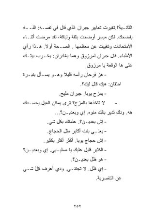 ‫ﺍﻟﺜﺎﻨـﻴﺔ؟.ﺘﻐﻴﺭﺕ ﺘﻌﺎﺒﻴﺭ ﺠﺒﺭﺍﻥ ﺍﻟﺫﻱ ﻗﺎل ﻓﻲ ﻨﻔﺴـﻪ: ﺍﻟﻠــﻪ‬
‫ﻴﻔﻀﺤﻙ. ﻟﻜﻥ ﻤﻴﺴﺭ ﺃﻭﻀﺤﺕ ﺒﺜﻘﺔ ﻭﻟﺒﺎﻗﺔ، ﻟﻘﺩ ﻤﺭﻀﺕ ﺃﺜﻨـﺎﺀ‬
‫ﺍﻻﻤﺘﺤﺎﻨﺎﺕ ﻭﺘﻐﻴﺒﺕ ﻋﻥ ﻤﻌﻅﻤﻬﺎ . ﺍﻟﺼـﺤﺔ ﺃﻭﻻ. ﻫـﺫﺍ ﺭﺃﻱ‬
          ‫ﹰ‬
‫ﺍﻷﻁﺒﺎﺀ. ﻗﺎل ﺠﺒﺭﺍﻥ ﻟﻤﺭﺯﻭﻕ ﻭﻫﻤﺎ ﻴﻐﺎﺩﺭﺍﻥ: ﻴﺨـﺭﺏ ﺒﻴﺘـﻙ‬
                               ‫ﻋﻠﻰ ﻫﺎ ﺍﻟﻭﻗﻌﺔ ﻴﺎ ﻤﺭﺯﻭﻕ.‬
‫- ﻫﺯ ﻓﺭﺤﺎﻥ ﺭﺃﺴﻪ ﻗﻠﻴﻼ ﻭﻫـﻭ ﻴﺴـﺄل ﺒﻨﺒـﺭﺓ‬
                  ‫ﹰ‬
                            ‫ﺍﺤﺘﻘﺎﻥ: ﻫﻴﻙ ﻗﺎل ﻟﻴﻙ؟.‬
                 ‫- ﻴﻤﺯﺡ ﻴﻭﺒﺎ. ﺠﺒﺭﺍﻥ ﻤﻠﻴﺢ.‬
‫ﻻ ﺘﺎﺨﺫﻫﺎ ﺒﺎﻟﻤﺯﺡ؟ ﺘﺭﻯ ﻴﻤﻜﻥ ﺍﻟﻌ ‪‬ل ﻴﺤﺴـﺩﻙ‬
        ‫ﻴ‬                                    ‫-‬
               ‫ﻫﻪ. ﻭﺩﻙ ﺘﺩﻴﺭ ﺒﺎﻟﻙ ﻤﻨﻭﻩ. ﺇﻱ ﻭﺒﻌﺩﻴـﻥ؟...‬
           ‫- ﺇﺵ ﺒﻌﺩﻴـﻥ؟. ﻋﹼﻤﺘﻙ ﺒﻜل ﺸﻲ.‬
            ‫‪‬‬         ‫ﻠ‬
           ‫- ﻴﻌﻨـﻲ ﺒﻨﺕ ﺃﻜﺎﺒﺭ ﻤﺜل ﺍﻟﺤﺠﺎﺝ.‬
          ‫- ﺇﺵ ﺤﺠﺎﺝ ﻴﻭﺒﺎ. ﺃﻜﺜﺭ ﺃﻜﺜﺭ ﺒﻜﺜﻴﺭ.‬
‫- ﺍﻟﻜﺜﻴﺭ ﻗﻠﻴل ﻋﻠﻴﻙ ﻴﺎ ﺼﻠﻴـﺒﻲ. ﺇﻱ ﻭﺒﻌﺩﻴـﻥ؟‬
                       ‫- ﻫﻭ ﻅل ﺒﻌﺩﻴـﻥ؟.‬
‫- ﺇﻱ ﻅل. ﻻ ﺘﺠﻨﻨـﻲ. ﻭﺩﻱ ﺃﻋﺭﻑ ﻜل ﺸـﻲ‬
‫‪‬‬   ‫ِْ‬
                                    ‫ﻋﻥ ﺍﻟﻨﺎﺼﺭﻴﺔ.‬



                         ‫٢٥٢‬
 