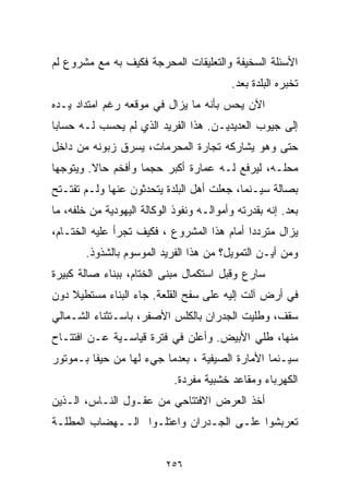 ‫ﺍﻷﺴﺌﻠﺔ ﺍﻟﺴﺨﻴﻔﺔ ﻭﺍﻟﺘﻌﻠﻴﻘﺎﺕ ﺍﻟﻤﺤﺭﺠﺔ ﻓﻜﻴﻑ ﺒﻪ ﻤﻊ ﻤﺸﺭﻭﻉ ﻟﻡ‬
                                           ‫ﺘﺨﺒﺭﻩ ﺍﻟﺒﻠﺩﺓ ﺒﻌﺩ.‬
‫ﺍﻵﻥ ﻴﺤﺱ ﺒﺄﻨﻪ ﻤﺎ ﻴﺯﺍل ﻓﻲ ﻤﻭﻗﻌﻪ ﺭﻏﻡ ﺍﻤﺘﺩﺍﺩ ﻴـﺩﻩ‬
‫ﺇﻟﻰ ﺠﻴﻭﺏ ﺍﻟﻌﺩﻴﺩﻴـﻥ. ﻫﺫﺍ ﺍﻟﻔﺭﻴﺩ ﺍﻟﺫﻱ ﻟﻡ ﻴﺤﺴﺏ ﻟـﻪ ﺤﺴﺎﺒﺎ‬
‫ﹰ‬
‫ﺤﺘﻰ ﻭﻫﻭ ﻴﺸﺎﺭﻜﻪ ﺘﺠﺎﺭﺓ ﺍﻟﻤﺤﺭﻤﺎﺕ، ﻴﺴﺭﻕ ﺯﺒﻭﻨﻪ ﻤﻥ ﺩﺍﺨل‬
‫ﻤﺤﻠـﻪ، ﻟﻴﺭﻓﻊ ﻟـﻪ ﻋﻤﺎﺭﺓ ﺃﻜﺒﺭ ﺤﺠﻤﺎ ﻭﺃﻓﺨﻡ ﺤﺎﻻ. ﻭﻴﺘﻭﺠﻬﺎ‬
         ‫ﹰ‬         ‫ﹰ‬
‫ﺒﺼﺎﻟﺔ ﺴﻴـﻨﻤﺎ، ﺠﻌﻠﺕ ﺃﻫل ﺍﻟﺒﻠﺩﺓ ﻴﺘﺤﺩﺜﻭﻥ ﻋﻨﻬﺎ ﻭﻟـﻡ ﺘﻔﺘـﺘﺢ‬
‫ﺒﻌﺩ. ﺇﻨﻪ ﺒﻘﺩﺭﺘﻪ ﻭﺃﻤﻭﺍﻟـﻪ ﻭﻨﻔﻭﺫ ﺍﻟﻭﻜﺎﻟﺔ ﺍﻟﻴﻬﻭﺩﻴﺔ ﻤﻥ ﺨﻠﻔﻪ، ﻤﺎ‬
‫ﻴﺯﺍل ﻤﺘﺭﺩﺩﺍ ﺃﻤﺎﻡ ﻫﺫﺍ ﺍﻟﻤﺸﺭﻭﻉ ، ﻓﻜﻴﻑ ﺘﺠﺭﺃ ﻋﻠﻴﻪ ﺍﻟﺨ ﹼـﺎﻡ،‬
    ‫ﺘ‬                                       ‫ﹰ‬
        ‫ﻭﻤﻥ ﺃﻴـﻥ ﺍﻟﺘﻤﻭﻴل؟ ﻤﻥ ﻫﺫﺍ ﺍﻟﻔﺭﻴﺩ ﺍﻟﻤﻭﺴﻭﻡ ﺒﺎﻟﺸﺫﻭﺫ.‬
‫ﺴﺎﺭﻉ ﻭﻗﺒل ﺍﺴﺘﻜﻤﺎل ﻤﺒﻨﻰ ﺍﻟﺨ ﹼﺎﻡ، ﺒﺒﻨﺎﺀ ﺼﺎﻟﺔ ﻜﺒﻴﺭﺓ‬
                    ‫ﺘ‬
‫ﻓﻲ ﺃﺭﺽ ﺁﻟﺕ ﺇﻟﻴﻪ ﻋﻠﻰ ﺴﻔﺢ ﺍﻟﻘﻠﻌﺔ. ﺠﺎﺀ ﺍﻟﺒﻨﺎﺀ ﻤﺴﺘﻁﻴﻼ ﺩﻭﻥ‬
    ‫ﹰ‬
‫ﺴﻘﻑ، ﻭﻁﻠﻴﺕ ﺍﻟﺠﺩﺭﺍﻥ ﺒﺎﻟﻜﻠﺱ ﺍﻷﺼﻔﺭ، ﺒﺎﺴـﺘﺜﻨﺎﺀ ﺍﻟﺸـﻤﺎﻟﻲ‬
‫ﻤﻨﻬﺎ، ﻁﻠﻲ ﺍﻷﺒﻴﺽ. ﻭﺃﻋﻠﻥ ﻓﻲ ﻓﺘﺭﺓ ﻗﻴﺎﺴـﻴﺔ ﻋـﻥ ﺍﻓﺘﺘـﺎﺡ‬
‫ﺴﻴـﻨﻤﺎ ﺍﻷﻤﺎﺭﺓ ﺍﻟﺼﻴﻔﻴﺔ ، ﺒﻌﺩﻤﺎ ﺠﻲﺀ ﻟﻬﺎ ﻤﻥ ﺤﻴﻔﺎ ﺒـﻤﻭﺘﻭﺭ‬
                             ‫ﺍﻟﻜﻬﺭﺒﺎﺀ ﻭﻤﻘﺎﻋﺩ ﺨﺸﺒﻴﺔ ﻤﻔﺭﺩﺓ.‬
‫ﺃﺨﺫ ﺍﻟﻌﺭﺽ ﺍﻻﻓﺘﺘﺎﺤﻲ ﻤﻥ ﻋﻘـﻭل ﺍﻟﻨـﺎﺱ، ﺍﻟـﺫﻴﻥ‬
‫ﺘﻌﺭﺒﺸﻭﺍ ﻋﻠـﻰ ﺍﻟﺠـﺩﺭﺍﻥ ﻭﺍﻋﺘﻠـﻭﺍ ﺍﻟــﻬﻀﺎﺏ ﺍﻟﻤﻁﻠـﺔ‬


                           ‫٦٥٢‬
 