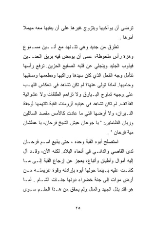 ‫ﺘﺭﻀﻰ ﺃﻥ ﻴﻭﺁﺨﻴﻬﺎ ﻭﻴﺘﺯﻭﺝ ﻏﻴﺭﻫﺎ ﻋﻠﻰ ﺃﻥ ﻴﺒﻘﻴﻬﺎ ﻤﻌﻪ ﻤﻬﻤﻼ‬
‫ﹰ‬
                                                 ‫ﺃﻤﺭﻫﺎ .‬
‫ﺘﻁﺭﻕ ﻤﻥ ﺠﺩﻴﺩ ﻭﻫﻲ ﺘﺘـﻨﻬﺩ ﻤﻊ ﺃﻨــﻴﻥ ﻤﺴـﻤﻭﻉ‬
‫ﻭﻫﺯﺓ ﺭﺃﺱ ﻤﻠﺤﻭﻅﺔ، ﻋﺴﻰ ﺃﻥ ﻴﻭﻤﺽ ﻓﻴﻪ ﺒﺭﻴﻕ ﺍﻟﺤﻨــﻴﻥ‬
‫ﻓﻴﺫﻭﺏ ﺍﻟﺠﻠﻴﺩ ﻭﻴﻨﺠﻠﻲ ﻋﻥ ﻗﻠﺒﻪ ﺍﻟﺼﻘﻴﻊ ﺍﻟﺤﺯﻴﻥ. ﺘﺭﻓﻊ ﺭﺃﺴﻬﺎ‬
‫ﺘﺘﺄﻤل ﻭﺠﻪ ﺍﻟﻔﺤل ﺍﻟﺫﻱ ﻜﺎﻥ ﺴﻴﺩﻫﺎ ﻭﺭﺍﻜﺒﻬﺎ ﻭﻤﻁﻌﻤﻬﺎ ﻭﻤﺴﻘﻴﻬﺎ‬
‫ﻭﺤﺎﻤﻴﻬﺎ. ﻟﻤﺎﺫﺍ ﺘﻭﻟﻰ ﻋﻨﻬﺎ؟ ﻟﻡ ﺘﻜﻥ ﺘﺸﺎﻫﺩ ﻓﻲ ﺍﻨﻌﻜﺎﺱ ﺍﻟﻠﻬـﺏ‬
‫ﻋﻠﻰ ﻭﺠﻬﻪ ﺘﻤﺎﻭﺝ ﺍﻟﺒـﻴﺎﺭﻕ ﻭﻻ ﺘﺯﺍﺤﻡ ﺍﻟﻁﻠﻘﺎﺕ ﻭﻻ ﻋﺸﻭﺍﺌﻴﺔ‬
‫ﺍﻟﻘﺫﺍﺌﻑ. ﻟﻡ ﺘﻜﻥ ﺘﺸﺎﻫﺩ ﻓﻲ ﻋﻴﻨﻴﻪ ﺁﺭﻭﻤﺎﺕ ﺍﻟﻘﺒﺔ ﺘﻠﺘﻬﻤﻬﺎ ﺃﻭﺠﻘﺔ‬
‫ﺍﻟﻨـﻴﺭﺍﻥ، ﻭﻻ ﺃﺭﻀﻬﺎ ﺍﻟﺘﻲ ﻤﺎ ﻋﺎﺩﺕ ﻜﺎﻷﻤﺱ ﻤﻘﺼﺩ ﺍﻟﺴﺎﺌﻠﻴﻥ‬
‫ﻭ ‪‬ﻴﺎﻥ ﺍﻟﻅﺎﻤﺌﻴﻥ: " ﻴﺎ ﺠﻭﻋﺎﻥ ﻋﻴﺵ ﺍﻟﺸﻴﺦ ﻓﺭﺤﺎﻥ، ﻴﺎ ﻋﻁﺸﺎﻥ‬
                                                  ‫ﺭ‬
                                           ‫ﻤﻴﺔ ﻓﺭﺤﺎﻥ " .‬
‫ﺍﺴﺘﺼﻠﺢ ﺃﺒﻭﻩ ﺍﻟﻘﺒﺔ ﻭﺤﺩﻩ ، ﺤﺘﻰ ﻴﺫﻴﻊ ﺍﺴـﻡ ﻓﺭﺤـﺎﻥ‬
‫ﻟﺩﻯ ﺍﻟﻘﺎﺼﻲ ﻭﺍﻟﺩﺍﻨـﻲ ﻓﻲ ﺃﻨﺤﺎﺀ ﺍﻟﺒﻼﺩ. ﻟﻜﻨﻪ ﺍﻵﻥ، ﻭﻗـﺩ ﺁل‬
‫ﺇﻟﻴﻪ ﺃﻤﻭﺍل ﻭﺃﻁﻴﺎﻥ ﻭﺃﺘﺒﺎﻉ، ﻴﻌﺠﺯ ﻋﻥ ﺇﺭﺠﺎﻉ ﺍﻟﻘﺒﺔ ﺇﻟـﻰ ﻤـﺎ‬
‫ﻜﺎﻨـﺕ ﻋﻠﻴﻪ ﺒـﻴﻨﻤﺎ ﺤﻭﻟﻬﺎ ﺃﺒﻭﻩ ﺒﺈﺭﺍﺩﺘﻪ ﻭﻗﻭﺓ ﻋﺯﻴﻤﺘـﻪ ﻤـﻥ‬
‫ﺃﺭﺽ ﻤﻭﺍﺕ ﺇﻟﻰ ﺠﻨﺔ ﺨﻀﺭﺍﺀ ﺩﻭﻨﻬﺎ ﺠﻨـﺎﺕ ﺍﻟﺸـﺎﻡ . ﺃﻤـﺎ‬
‫ﻫﻭ ﻓﻘﺩ ﺒﺫل ﺍﻟﺠﻬﺩ ﻭﺍﻟﻤﺎل ﻭﻟﻡ ﻴﺤﻘﻕ ﻤﻥ ﻫـﺫﺍ ﺍﻟﺤﻠـﻡ ﺴـﻭﻯ‬


                           ‫٥٢‬
 