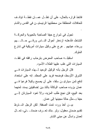 ‫ﻓﺎﺘﺨﺫ ﻗﺭﺍﺭﻩ ﺒﺎﻟﺤﺎل، ﻋﻠﻰ ﺃﻥ ﺘﻅـل ﻋﻤـﺎﻥ ﻨﻘﻁـﺔ ﺘﻭﻗـﻑ‬
‫ﻟﻠﺤﺎﻓﻼﺕ ﺍﻟﻤﻨﻁﻠﻘﺔ ﻤﻥ ﻤﺤﻁﺘﻴﻬﺎ ﺍﻟﺭﺌﻴﺴﺘﻴـﻥ ﻓﻲ ﺍﻟﻘﺩﺱ ﻭﺍﻟﺸﺎﻡ‬
                                                        ‫.‬
‫ﺘﺠﻭل ﻓﻲ ﺸﻭﺍﺭﻉ ﺤﻴﻔﺎ ﺍﻟﺼﺎﺨﺒﺔ ﺒﺎﻟﺤﻴﻭﻴﺔ ﻭﺍﻟﺤﺭﻜـﺔ‬
‫ﺍﻟﻨﺸﺎﻁ، ﻓﺄﺩﻫﺸﻪ ﺍﺯﺩﻫﺎﺭ ﺃﺤﻭﺍل ﺍﻟﻨـﺎﺱ ﻭﺭﻗـﻲ ﺤـﺎﻟــﻬﻡ‬
‫ﻭﺭﺨﺎﺀ ﻋﻴﺸﻬﻡ . ﻋﺭﺝ ﻋﻠﻰ ﻭﻜﻴل ﺴﻴﺎﺭﺍﺕ ﺃﻤﺭﻴﻜﻴﺔ ﻓﻲ ﺸﺎﺭﻉ‬
                                                  ‫ﺍﻟﻤﻠﻭﻙ.‬
‫ﺍﺴﺘﻘﺒﻠـﻪ ﺼﺎﺤﺏ ﺍﻟﻤﻌﺭﺽ ﺒﺘﺭﺤﺎﺏ ﺭﺍﻓﻘﻪ ﻓﻲ ﺘﻔﻘـﺩ‬
                 ‫ﺍﻟﺴﻴﺎﺭﺍﺕ ﺍﻟﺘﻲ ﻏﻠﺏ ﻋﻠﻴﻬﺎ ﺍﻟﻁﻼﺀ ﺍﻷﺴﻭﺩ.‬
‫ﻗﺎل ﺍﻟﺭﺠل ﺒﺄﻨﻪ ﺍﻟﻭﻜﻴل ﺍﻟﻭﺤﻴﺩ ﻟـﻬﺫﻩ ﺍﻟﺴﻴﺎﺭﺍﺕ ﻓـﻲ‬
‫ﺍﻟﺸﺭﻕ ﺍﻷﻭﺴﻁ، ﻓﻭﻀﻌﻪ ﻓﺭﻴﺩ ﻋﻠﻰ ﺍﻟﻤﺤﻙ. ﺇﻨﻪ ﻋﻠﻰ ﺍﺴﺘﻌﺩﺍﺩ‬
‫ﻟﺩﻓﻊ ﺜﻤﻥ ﺴﻴﺎﺭﺘﻴـﻥ ﺴﻠﻔﹰ، ﻋﻠﻰ ﺃﻥ ﻴﺼﺒﺢ ﻭﻜﻴﻼ ﻓﺭﻋﻴﺎ ﻓـﻲ‬
    ‫ﹰ‬     ‫ﹰ‬                 ‫ﺎ‬
‫ﻋﻤﺎﻥ ﻴﺯﻭﺩﻩ ﺼﺎﺤﺏ ﺍﻟﻭﻜﺎﻟﺔ ﺒﺎﺜﻨﺘـﻴﻥ ﺇﻀﺎﻓﻴﺘﻴﻥ ﻴﺴﺩﺩ ﺜﻤﻨﻬﻤﺎ‬
‫ﺒﻌﺩ ﺍﻟﺒﻴﻊ، ﻓﺈﻥ ﻨﺠﺢ ﻁﻠﺏ ﺍﻟﻤﺯﻴﺩ، ﻭﺇﻻ ﺘﻌﻭﺩ ﺍﻟﺴﻴﺎﺭﺘﺎﻥ ﺇﻟـﻰ‬
                      ‫ﺤﻴﻔﺎ ﺒـﻤﺜل ﺤﺎﻟﺔ ﻤﺠﻴﺌﻬﺎ ﺇﻟﻰ ﻋﻤﺎﻥ.‬
‫ﺒﻴـﻥ ﺃﺨﺫ ﻭﺭﺩ، ﺘﻤﺕ ﺍﻟﺼﻔﻘﺔ. ﻟﻜﻥ ﺍﻟﺭﺠل ﺍﺸـﺘﺭﻁ‬
‫ﺘﻘﺩﻴﻡ ﻀﻤﺎﻥ ﻤﻌﻘﻭل: ﻭﻟﻭ. ﺒﺩﻙ ﺘﻌـﺭﻑ ﻀﻤﺎﻨــﺘﻲ، ﺘﻌـﺎل‬
                            ‫ﻟﻌﻤﺎﻥ ﻭﺍﺴﺄل ﻋﻥ ﻤﺒﻨﻰ ﺍﻟﺸﺎﻡ.‬


                         ‫٩٥٢‬
 