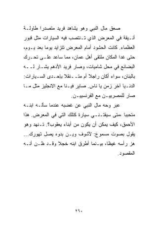 ‫ﺼﻌﻕ ﻤﺎل ﺍﻟﻨﺒﻲ ﻭﻫﻭ ﻴﺸﺎﻫﺩ ﻓﺭﻴﺩ ﻤﺘﺼﺩﺭﺍ ﻁﺎﻭﻟـﺔ‬
       ‫ﹰ‬
‫ﺃﻨـﻴﻘﺔ ﻓﻲ ﺍﻟﻤﻌﺭﺽ ﺍﻟﺫﻱ ﺘـﻨﺘﺼﺏ ﻓﻴﻪ ﺍﻟﺴﻴﺎﺭﺍﺕ ﻤﺜل ﻗﺒﻭﺭ‬
‫ﺍﻟﻌﻅﻤﺎﺀ. ﻜﺎﻨﺕ ﺍﻟﺤﺸﻭﺩ ﺃﻤﺎﻡ ﺍﻟﻤﻌﺭﺽ ﺘﺘﺯﺍﻴﺩ ﻴﻭﻤﺎ ﺒﻌﺩ ﻴـﻭﻡ،‬
          ‫ﹰ‬
‫ﺤﺘﻰ ﻏﺩﺍ ﺍﻟﻤﻜﺎﻥ ﻤﻠﺘﻘﻰ ﺃﻫل ﻋﻤﺎﻥ، ﻤﻤﺎ ﺴﺎﻋﺩ ﻋﻠـﻰ ﺘﺤـﺭﻙ‬
‫ﺍﻟﺒﻀﺎﺌﻊ ﻓﻲ ﻤﺤل ﺸﺎﻤﻴﺎﺕ، ﻭﺼﺎﺭ ﻓﺭﻴﺩ ﺍﻷﺩﻫﻡ ﻴﺸـﺎﺭ ﻟــﻪ‬
‫ﺒﺎﻟﺒﻨﺎﻥ، ﺴﻭﺍﺀ ﺃﻜﺎﻥ ﺭﺍﺠﻼ ﺃﻡ ﻤﺘــﻨﻘﻼ ﺒﺈﺤـﺩﻯ ﺍﻟﺴـﻴﺎﺭﺍﺕ:‬
                  ‫ﹰ‬          ‫ﹰ‬
‫ﺍﻟﺩﻨـﻴﺎ ﺁﺨﺭ ﺯﻤﻥ ﻴﺎ ﻨﺎﺱ. ﺼﺎﻴﺭ ﻓﻴـﻨﺎ ﻤﻊ ﺍﻻﻨﺠﻠﻴﺯ ﻤﺜل ﻤـﺎ‬
                       ‫ﺼﺎﺭ ﻟﻠﻤﺼﺭﻴﻴـﻥ ﻤﻊ ﺍﻟﻔﺭﻨﺴﻴﻴـﻥ.‬
‫ﻋﺒﺭ ﻭﺤﻪ ﻤﺎل ﺍﻟﻨﺒﻲ ﻋﻥ ﻏﻀﺒﻪ ﻋﻨﺩﻤﺎ ﺴﺄﻟـﻪ ﺍﺒﻨـﻪ‬
‫ﻤﺘﺤﺒﺒﺎ ،ﻤﺘﻰ ﺴﻴﻘﺘـﻨـﻲ ﺴﻴﺎﺭﺓ ﻜﺘﻠﻙ ﺍﻟﺘﻲ ﻓﻲ ﺍﻟﻤﻌﺭﺽ. ﻫﺫﺍ‬
                                             ‫ﹰ‬
‫ﺍﻷﺤﻤﻕ، ﻜﻴﻑ ﻴﻤﻜﻥ ﺃﻥ ﻴﻜﻭﻥ ﻤﻥ ﺃﺒﻨﺎﺀ ﻴﻌﻘﻭﺏ؟. ﺘـﻨﻬﺩ ﻭﻫﻭ‬
‫ﻴﻘﻭل ﺒﺼﻭﺕ ﻤﺴﻤﻭﻉ: ﻷﺸﻭﻑ ﻭﻴـﻥ ﺒﺩﻭﻩ ﻴﺼل ﺘﻬﻭﺭﻙ...‬
‫ﻫﺯ ﺭﺃﺴﻪ ﻏﻴﻅﹰ، ﺒﻴـﻨﻤﺎ ﺃﻁﺭﻕ ﺍﺒﻨﻪ ﺨﺠﻼ ﻭﻗـﺩ ﻅـﻥ ﺃﻨـﻪ‬
              ‫ﹰ‬                     ‫ﺎ‬
                                             ‫ﺍﻟﻤﻘﺼﻭﺩ.‬




                         ‫٠٦٢‬
 