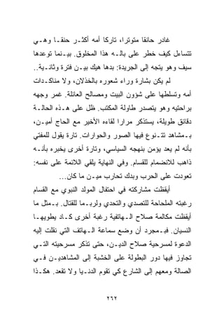 ‫ﻏﺎﺩﺭ ﺤﺎﻨﻘﺎ ﻤﺘﻭﺘﺭﹰ، ﺘﺎﺭﻜﺎ ﺃﻤﻪ ﺃﻜﺜـﺭ ﺤﻨﻘـﺎ ﻭﻫـﻲ‬
     ‫ﹰ‬               ‫ﹰ‬      ‫ﺍ‬      ‫ﹰ‬
‫ﺘﺘﺴﺎﺀل ﻜﻴﻑ ﺨﻁﺭ ﻋﻠﻰ ﺒﺎﻟـﻪ ﻫﺫﺍ ﺍﻟﻤﺨﻠﻭﻕ. ﺒﻴـﻨﻤﺎ ﺘﻭﻋﺩﻫﺎ‬
‫ﺴﻴﻑ ﻭﻫﻭ ﻴﺘﺠﻪ ﺇﻟﻰ ﺍﻟﺠﺭﻴﺩﺓ: ﺒﺩﻫﺎ ﻫﻴﻙ ﺒﻴـﻥ ﻓﺘﺭﺓ ﻭﺜﺎﻨـﻴﺔ..‬
‫ﻟﻡ ﻴﻜﻥ ﺒﺸﺎﺭﺓ ﻭﺭﺍﺀ ﺸﻌﻭﺭﻩ ﺒﺎﻟﺨﺫﻻﻥ، ﻭﻻ ﻤﻨﺎﻜـﺩﺍﺕ‬
‫ﺃﻤﻪ ﻭﺘﺴﻠﻁﻬﺎ ﻋﻠﻰ ﺸﺅﻭﻥ ﺍﻟﺒﻴﺕ ﻭﻤﺼﺎﻟﺢ ﺍﻟﻌﺎﺌﻠﺔ. ﻏﻤﺭ ﻭﺠﻬﻪ‬
‫ﺒﺭﺍﺤﺘﻴﻪ ﻭﻫﻭ ﻴﺘﺼﺩﺭ ﻁﺎﻭﻟﺔ ﺍﻟﻤﻜﺘﺏ. ﻅل ﻋﻠﻰ ﻫـﺫﻩ ﺍﻟﺤﺎﻟـﺔ‬
‫ﺩﻗﺎﺌﻕ ﻁﻭﻴﻠﺔ، ﻴﺴﺘﺫﻜﺭ ﻤﺭﺍﺭﺍ ﻟﻘﺎﺀﻩ ﺍﻷﺨﻴﺭ ﻤﻊ ﺍﻟﺤﺎﺝ ﺃﻤﻴـﻥ،‬
                            ‫ﹰ‬
‫ﺒـﻤﺸﺎﻫﺩ ﺘﺘـﻨﻭﻉ ﻓﻴﻬﺎ ﺍﻟﺼﻭﺭ ﻭﺍﻟﺤﻭﺍﺭﺍﺕ. ﺘﺎﺭﺓ ﻴﻘﻭل ﻟﻠﻤﻔﺘﻲ‬
‫ﺒﺄﻨﻪ ﻟﻡ ﻴﻌﺩ ﻴﺅﻤﻥ ﺒﻨﻬﺠﻪ ﺍﻟﺴﻴﺎﺴﻲ، ﻭﺘﺎﺭﺓ ﺃﺨﺭﻯ ﻴﺨﺒﺭﻩ ﺒﺄﻨـﻪ‬
‫ﺫﺍﻫﺏ ﻟﻼﻨﻀﻤﺎﻡ ﻟﻠﻘﺴﺎﻡ. ﻭﻓﻲ ﺍﻟﻨﻬﺎﻴﺔ ﻴﻠﻘﻲ ﺍﻟﻼﺌﻤﺔ ﻋﻠﻰ ﻨﻔﺴﻪ:‬
        ‫ﺘﻌﻭﺩﺕ ﻋﻠﻰ ﺍﻟﺤﺭﺏ ﻭﺒﺩﻙ ﺘﺤﺎﺭﺏ ﻤﻴـﻥ ﻤﺎ ﻜﺎﻥ...‬
‫ﺃﻴﻘﻅﺕ ﻤﺸﺎﺭﻜﺘﻪ ﻓﻲ ﺍﺤﺘﻔﺎل ﺍﻟﻤﻭﻟﺩ ﺍﻟﻨﺒﻭﻱ ﻤﻊ ﺍﻟﻘﺴﺎﻡ‬
  ‫‪‬‬
‫ﺭﻏﺒﺘﻪ ﺍﻟﻤﻠﺤﺎﺤﺔ ﻟﻠﺘﺼﺩﻱ ﻭﺍﻟﺘﺤﺩﻱ ﻭﻟﺭﺒـﻤﺎ ﻟﻠﻘﺘﺎل. ﺒـﻤﺜل ﻤﺎ‬
‫ﺃﻴﻘﻅﺕ ﻤﻜﺎﻟﻤﺔ ﺼﻼﺡ ﺍﻟـﻬﺎﺘﻔﻴﺔ ﺭﻏﺒﺔ ﺃﺨﺭﻯ ﻜـﺎﺩ ﻴﻁﻭﻴﻬـﺎ‬
‫ﺍﻟﻨﺴﻴﺎﻥ. ﻓﺒـﻤﺠﺭﺩ ﺃﻥ ﻭﻀﻊ ﺴﻤﺎﻋﺔ ﺍﻟـﻬﺎﺘﻑ ﺍﻟﺘﻲ ﻨﻘﻠﺕ ﺇﻟﻴﻪ‬
‫ﺍﻟﺩﻋﻭﺓ ﻟﻤﺴﺭﺤﻴﺔ ﺼﻼﺡ ﺍﻟﺩﻴـﻥ، ﺤﺘﻰ ﺘﺫﻜﺭ ﻤﺴﺭﺤﻴﺘﻪ ﺍﻟﺘـﻲ‬
‫ﺘﺠﺎﻭﺯ ﻓﻴﻬﺎ ﺩﻭﺭ ﺍﻟﺒﻁﻭﻟﺔ ﻋﻠﻰ ﺍﻟﺨﺸﺒﺔ ﺇﻟﻰ ﺍﻟﻤﺸﺎﻫﺩﻴـﻥ ﻓـﻲ‬
‫ﺍﻟﺼﺎﻟﺔ ﻭﻤﻌﻬﻡ ﺇﻟﻰ ﺍﻟﺸﺎﺭﻉ ﻜﻲ ﺘﻘﻭﻡ ﺍﻟﺩﻨـﻴﺎ ﻭﻻ ﺘﻘﻌﺩ. ﻫﻜـﺫﺍ‬


                         ‫٢٦٢‬
 