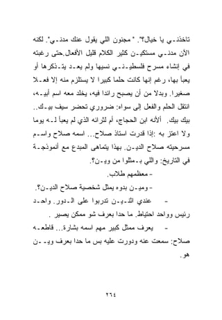 ‫ﺘﺎﺨﺫﻨـﻲ ﻴﺎ ﺨﻴﺎل؟". " ﻤﺠﻨﻭﻥ ﺍﻟﻠﻲ ﻴﻘﻭل ﻋﻨﻙ ﻤﺩﻨـﻲ". ﻟﻜﻨﻪ‬
‫ﺍﻵﻥ ﻤﺩﻨـﻲ ﻤﺴﺘﻜﻴـﻥ ﻜﺜﻴﺭ ﺍﻟﻜﻼﻡ ﻗﻠﻴل ﺍﻷﻓﻌﺎل.ﺤﺘﻰ ﺭﻏﺒﺘﻪ‬
‫ﻓﻲ ﺇﻨﺸﺎﺀ ﻤﺴﺭﺡ ﻓﻠﺴﻁﻴـﻨـﻲ ﻨﺴﻴﻬﺎ ﻭﻟﻡ ﻴﻌـﺩ ﻴﺘـﺫﻜﺭﻫﺎ ﺃﻭ‬
‫ﻴﻌﺒﺄ ﺒﻬﺎ، ﺭﻏﻡ ﺇﻨﻬﺎ ﻜﺎﻨﺕ ﺤﻠﻤﺎ ﻜﺒﻴﺭﺍ ﻻ ﻴﺴﺘﻠﺯﻡ ﻤﻨﻪ ﺇﻻ ﻓﻌـﻼ‬
‫ﹰ‬                    ‫ﹰ‬     ‫ﹰ‬
‫ﺼﻐﻴﺭﺍ. ﻭﺒﺩﻻ ﻤﻥ ﺃﻥ ﻴﺼﺒﺢ ﺭﺍﺌﺩﺍ ﻓﻴﻪ، ﻴﺨﻠﺩ ﻤﻌﻪ ﺍﺴﻡ ﺃﺒﻴـﻪ،‬
                         ‫ﹰ‬                ‫ﹰ‬     ‫ﹰ‬
‫ﺍﻨﺘﻘل ﺍﻟﺤﻠﻡ ﻭﺍﻟﻔﻌل ﺇﻟﻰ ﺴﻭﺍﻩ: ﻀﺭﻭﺭﻱ ﺘﺤﻀﺭ ﺴﻴﻑ ﺒﻴـﻙ..‬
‫ﺒﻴﻙ ﺒﻴﻙ. ﺃﻷﻨﻪ ﺍﺒﻥ ﺍﻟﺤﺠﺎﺝ، ﺃﻡ ﻟﺜﺭﺍﺌﻪ ﺍﻟﺫﻱ ﻟﻡ ﻴﻌﺒﺄ ﻟـﻪ ﻴﻭﻤﺎ‬
‫ﹰ‬
‫ﻭﻻ ﺍﻋﺘﺯ ﺒﻪ :ﺇﺫﺍ ﻗﺩﺭﺕ ﺍﺴﺘﺎﺫ ﺼﻼﺡ... ﺍﺴﻤﻪ ﺼﻼﺡ ﻭﺍﺴـﻡ‬
‫ﻤﺴﺭﺤﻴﺘﻪ ﺼﻼﺡ ﺍﻟﺩﻴـﻥ. ﺒﻬﺫﺍ ﻴﺘﻤﺎﻫﻰ ﺍﻟﻤﺒﺩﻉ ﻤﻊ ﺃﻨﻤﻭﺫﺠـﺔ‬
                    ‫ﻓﻲ ﺍﻟﺘﺎﺭﻴﺦ: ﻭﺍﻟﻠﻲ ﺒـﻤﺜﻠﻭﺍ ﻤﻥ ﻭﻴـﻥ؟.‬
                          ‫- ﻤﻌﻅﻤﻬﻡ ﻁﻼﺏ.‬
‫- ﻭﻤﻴـﻥ ﺒﺩﻭﻩ ﻴﻤﺜل ﺸﺨﺼﻴﺔ ﺼﻼﺡ ﺍﻟﺩﻴـﻥ؟.‬
‫ﻋﻨﺩﻱ ﺍﺜﻨـﻴـﻥ ﺘﺩﺭﺒﻭﺍ ﻋﻠﻰ ﺍﻟـﺩﻭﺭ. ﻭﺍﺤـﺩ‬          ‫-‬
     ‫ﺭﺌﻴﺱ ﻭﻭﺍﺤﺩ ﺍﺤﺘﻴﺎﻁ. ﻤﺎ ﺤﺩﺍ ﺒﻌﺭﻑ ﺸﻭ ﻤﻤﻜﻥ ﻴﺼﻴﺭ .‬
‫ﻴﻌﺭﻑ ﻤﻤﺜل ﻜﺒﻴﺭ ﻤﻬﻡ ﺍﺴﻤﻪ ﺒﺸﺎﺭﺓ... ﻗﺎﻁﻌـﻪ‬        ‫-‬
‫ﺼﻼﺡ: ﺴﻤﻌﺕ ﻋﻨﻪ ﻭﺩﻭﺭﺕ ﻋﻠﻴﻪ ﺒﺱ ﻤﺎ ﺤﺩﺍ ﺒﻌﺭﻑ ﻭﻴــﻥ‬
                                                     ‫ﻫﻭ.‬



                          ‫٤٦٢‬
 