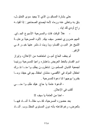 ‫ﺤﺘﻰ ﺒﺸﺎﺭﺓ ﺍﻟﻤﺴﻜﻴـﻥ ﺍﻟﺫﻱ ﻻ ﻴﺠﻴﺩ ﺴﻭﻯ ﺍﻟﺘﻤﺜﻴـل،‬
‫ﺒﺎﻕ ﺒﻪ ﻭﺘﺨﻠﻰ ﻋﻨﻪ ﻭﺭﻤﺎﻩ ﻷﻤﻪ ﻟﻴﺼﻨﻊ ﺍﻟﺼﺤﺎﺤﻴﺭ: ﺇﺫﺍ ﻟﻘﻴﺘـﻪ‬
                                     ‫ﺭﺍﺡ ﺃﻭﺩﻱ ﻟﻙ ﺇﻴﺎﻩ .‬
‫ﻫﻸ ﺍﻟﻭﻗﺕ ﻓﺎﺕ ﻭﺍﻟﻤﺴﺭﺤﻴﺔ ﺍﻷﺴﺒﻭﻉ ﺍﻟﺠـﺎﻱ.‬         ‫-‬
‫ﺍﻟﻤﻬﻡ ﻀﺭﻭﺭﻱ ﺘﺤﻀﺭ ﺴﻴﻑ ﺒﻴﻙ. ﻷﻨﻭﻩ ﺍﻟﻤﺴﺭﺤﻴﺔ ﺒﺭﻋﺎﻴـﺔ‬
‫ﺍﻟﺸﻴﺦ ﻋﺯ ﺍﻟﺩﻴـﻥ ﺍﻟﻘﺴﺎﻡ: ﻭﻴﺎ ﺭﻴﺕ ﺘـﻨﺸﺭ ﻋﻨﻬﺎ ﺨﺒـﺭ ﻓـﻲ‬
                               ‫‪‬‬
                                                  ‫ﺍﻟﺯﻓﻴﺭ.‬
‫ﻟﻡ ﻴﺨﻑ ﺍﻟﺤﺎﺝ ﺃﻤﻴـﻥ ﺍﻤﺘﻌﺎﻀﻪ ﻤﻥ ﺍﻹﻋﻼﻥ، ﻭﺇﺒﺭﺍﺯ‬
‫ﺍﺴﻡ ﺍﻟﻘ ‪‬ﺎﻡ ﺒﺎﻟﺨﻁ ﺍﻟﻌﺭﻴﺽ ﺒﺎﻋﺘﺒﺎﺭﻩ ﺭﺍﻋﻴﺎ ﻟﻠﻤﺴﺭﺤﻴﺔ ﻭﺭﺌﻴﺴﺎ‬
‫ﹰ‬               ‫ﹰ‬                             ‫ﺴ‬
‫ﻟﺠﻤﻌﻴﺔ ﺍﻟﺸﺒﺎﻥ ﺍﻟﻤﺴﻠﻤﻴـﻥ: ﺸﺎﻁﺭﻴـﻥ ﻴﻁﻠﺒـﻭﺍ ﻤﻨـﺎ ﻨﺘـﺭﻙ‬
‫ﺍﺤﺘﻔﺎل ﺍﻟﻤﻭﻟﺩ ﻓﻲ ﺍﻷﻗﺼﻰ، ﻤﻨﺸﺎﻥ ﺍﺤﺘﻔﺎﻟـﻬﻡ ﻓﻲ ﺤﻴﻔﺎ، ﻭﻤـﺎ‬
                      ‫ﺒﻘﺩﺭﻭﺍ ﻴﻭﺠﻬﻭﺍ ﻟﻨﺎ ﺩﻋﻭﺓ ﻟﻠﻤﺴﺭﺤﻴﺔ .‬
‫- ﺍﻟﺩﻋﻭﺓ ﻋﺎﻤﺔ ﻴﺎ ﺤﺎﺝ. ﻫﻴﻙ ﻁﻠﺒـﻭﺍ ﻤﻨــﻲ‬
                                 ‫ﺃﻜﺘﺏ ﻓﻲ ﺍﻹﻋﻼﻥ.‬
                ‫- ﺍﺤﻨﺎ ﻤﻥ ﺍﻟﻌﺎﻤﺔ ﻴﺎ ﺴﻴﻑ !!‬
‫ﺒﻌﺩ ﺤﻀﻭﺭﻩ ﺍﻟﻤﺴﺭﺤﻴﺔ، ﻜﺘـﺏ ﻤﻘﺎﻟـﺔ ﺃﺸـﺎﺩ ﻓﻴﻬـﺎ‬
‫ﺒﺎﻟﻌﺭﺽ، ﺭﻏﻡ ﻗﻨﺎﻋﺘﻪ ﺒﺄﻨﻪ ﺩﻭﻥ ﺍﻟﻤﺴﺘﻭﻯ ﺍﻟﻤﻁﻠـﻭﺏ. ﺃﺸـﺎﺩ‬



                         ‫٥٦٢‬
 