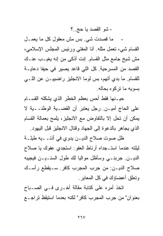 ‫- ﺸﻭ ﺍﻟﻘﺼﺩ ﻴﺎ ﺤﺞ..؟‬
‫ﻤﺎ ﻗﺼﺩﺕ ﺸﻲ. ﺒﺱ ﻤﺵ ﻤﻌﻘﻭل ﻜل ﻤﺎ ﻴﻌﻤـل‬            ‫-‬
‫ﺍﻟﻘ ‪‬ﺎﻡ ﺸﻲ، ﺘﻌﻤل ﻤﺜﻠﻪ. ﺃﻨﺎ ﺍﻟﻤﻔﺘﻲ ﻭﺭﺌﻴﺱ ﺍﻟﻤﺠﻠﺱ ﺍﻹﺴﻼﻤﻲ،‬
                                                 ‫ﺴ‬
‫ﻤﺵ ﺸﻴﺦ ﺠﺎﻤﻊ ﻤﺜل ﺍﻟﻘ ‪‬ﺎﻡ. ﺇﻨﺕ ﺃﺫﻜﻰ ﻤﻥ ﺇﻨﻪ ﻴﻐﻴـﺏ ﻋﻨـﻙ‬
                              ‫ﺴ‬
‫ﺍﻟﻘﺼﺩ ﻤﻥ ﺍﻟﻤﺴﺭﺤﻴﺔ. ﻜل ﺍﻟﻠﻲ ﻗﺎﻋﺩ ﻴﺼﻴﺭ ﻓﻲ ﺤﻴﻔﺎ ﺩﻋﺎﻴـﺔ‬
‫ﻟﻠﻘﺴﺎﻡ. ﻤﺎ ﺒﺩﻱ ﺃﺘﻬﻡ، ﺒﺱ ﻟﻭﻤﺎ ﺍﻻﻨﺠﻠﻴﺯ ﺭﺍﻀﻴﻴـﻥ ﻋﻥ ﺍﻟﻠـﻲ‬
                                                 ‫‪‬‬
                                   ‫ﺒﺴﻭﻴﻪ ﻤﺎ ﺘﺭﻜﻭﻩ ﺒﺤﺎﻟﻪ.‬
‫ﺤﻴـﻨﻬﺎ ﻓﻘﻁ ﺃﺤﺱ ﺒﻌﻅﻡ ﺍﻟﺨﻁﺭ ﺍﻟﺫﻱ ﻴﺸﻜﻠﻪ ﺍﻟﻘ ‪‬ـﺎﻡ‬
   ‫ﺴ‬
‫ﻋﻠﻰ ﺍﻟﺤﺎﺝ ﺃﻤﻴـﻥ. ﺭﺠل ﻴﻌﺘﺒﺭ ﺃﻥ ﺍﻟﻘﻀـﻴﺔ ﺍﻟﻭﻁﻨــﻴﺔ ﻻ‬
‫ﻴﻤﻜﻥ ﺃﻥ ﺘﺤل ﺇﻻ ﺒﺎﻟﺘﻔﺎﻭﺽ ﻤﻊ ﺍﻻﻨﺠﻠﻴﺯ، ﻴﻠﻤﺢ ﺒﻌﻤﺎﻟﺔ ﺍﻟﻘ ‪‬ﺎﻡ‬
  ‫ﺴ‬
  ‫ﺍﻟﺫﻱ ﻴﺠﺎﻫﺭ ﺒﺎﻟﺩﻋﻭﺓ ﺇﻟﻰ ﺍﻟﺠﻬﺎﺩ ﻭﻗﺘﺎل ﺍﻻﻨﺠﻠﻴﺯ ﻗﺒل ﺍﻟﻴﻬﻭﺩ.‬
‫ﻅل ﺼﻭﺕ ﺼﻼﺡ ﺍﻟﺩﻴـﻥ ﻴﺩﻭﻱ ﻓﻲ ﺃﺫﻨــﻴﻪ ﻁﻴﻠـﺔ‬
‫ﻟﻴﻠﺘﻪ ﻋﻨﺩﻤﺎ ﺍﺴﺘـﺠﺩﺍﻩ ﺃﺭﻨﺎﻁ ﺍﻟﻌﻔﻭ: ﺍﺴﺘﺠﺩﻱ ﻋﻔﻭﻙ ﻴﺎ ﺼﻼﺡ‬
‫ﺍﻟﺩﻴـﻥ. ﺠﺭﺒﻨـﻲ ﻭﺴﺄﻅل ﻤﻭﺍﻟﻴﺎ ﻟﻙ ﻁﻭل ﺍﻟﺴﻨـﻴـﻥ ﻓﻴﺠﻴﺒﻪ‬
                       ‫ﹰ‬
‫ﺼﻼﺡ ﺍﻟﺩﻴـﻥ: ﻤﻥ ﺠﺭﺏ ﺍﻟﻤﺠﺭﺏ ﻜﺎﻓﺭ. ﺴـﻴﻘﻁﻊ ﺭﺃﺴـﻙ‬
                          ‫ﻭﺘﻌﻠﻕ ﺃﻋﻀﺎﺅﻙ ﻓﻲ ﻜل ﺍﻟﻤﻌﺎﺒﺭ.‬
‫ﺍﺘﺨﺫ ﺃﻤﺭﻩ ﻋﻠﻰ ﻜﺘﺎﺒﺔ ﻤﻘﺎﻟﺔ ﺃﺨـﺭﻯ ﻓـﻲ ﺍﻟﺼـﺒﺎﺡ‬
‫ﺒﻌﻨﻭﺍﻥ" ﻤﻥ ﺠﺭﺏ ﺍﻟﻤﺠﺭﺏ ﻜﺎﻓﺭ" ﻟﻜﻨﻪ ﺒﻌﺩﻤﺎ ﺍﺴﺘﻴﻘﻅ ﺘﺭﺍﺠـﻊ‬


                         ‫٧٦٢‬
 